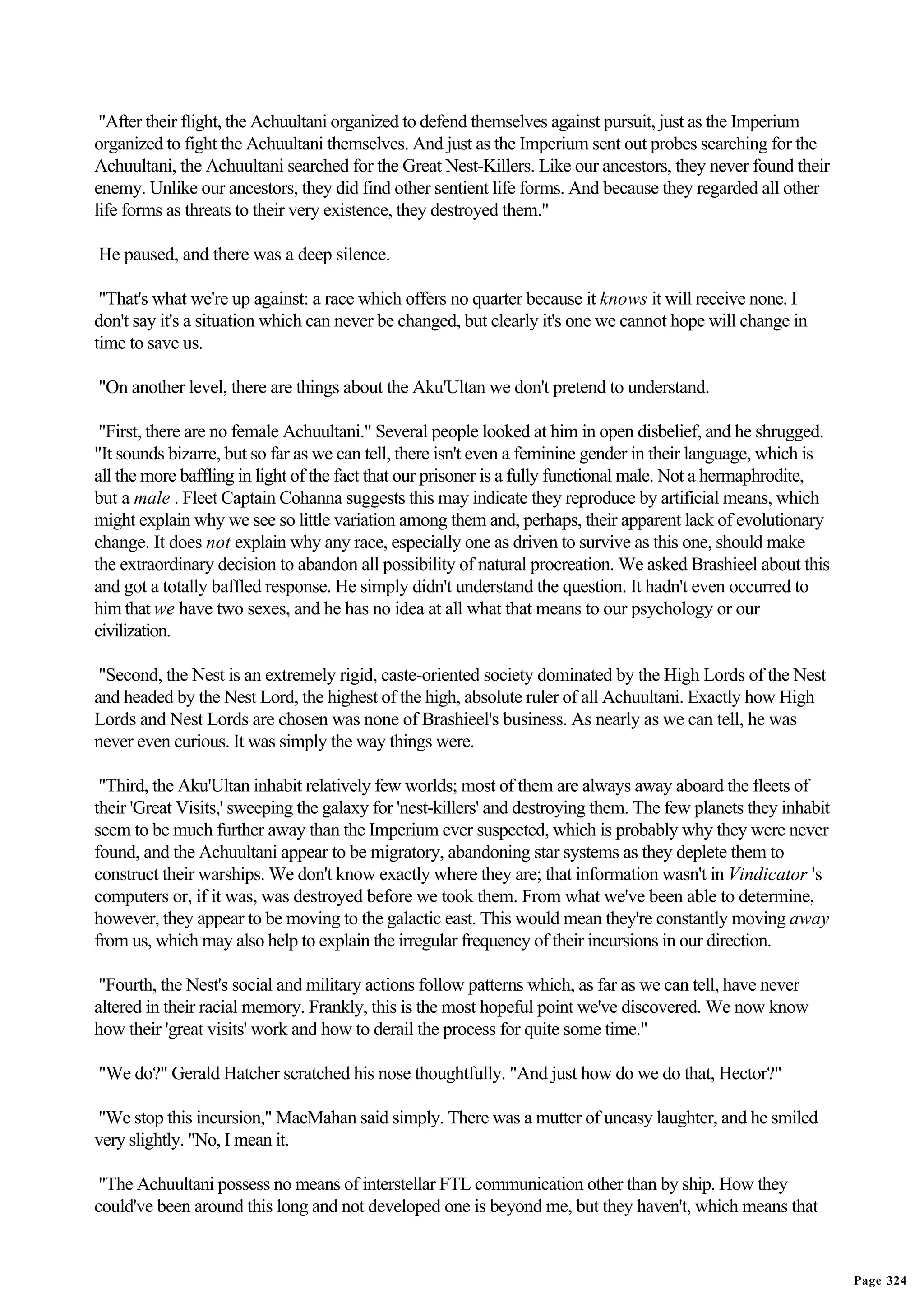 "After their flight, the Achuultani organized to defend themselves against pursuit, just as the Imperium
organized to fight the Achuultani themselves. And just as the Imperium sent out probes searching for the
Achuultani, the Achuultani searched for the Great Nest-Killers. Like our ancestors, they never found their
enemy. Unlike our ancestors, they did find other sentient life forms. And because they regarded all other
life forms as threats to their very existence, they destroyed them."

He paused, and there was a deep silence.

 "That's what we're up against: a race which offers no quarter because it knows it will receive none. I
don't say it's a situation which can never be changed, but clearly it's one we cannot hope will change in
time to save us.

"On another level, there are things about the Aku'Ultan we don't pretend to understand.

 "First, there are no female Achuultani." Several people looked at him in open disbelief, and he shrugged.
"It sounds bizarre, but so far as we can tell, there isn't even a feminine gender in their language, which is
all the more baffling in light of the fact that our prisoner is a fully functional male. Not a hermaphrodite,
but a male . Fleet Captain Cohanna suggests this may indicate they reproduce by artificial means, which
might explain why we see so little variation among them and, perhaps, their apparent lack of evolutionary
change. It does not explain why any race, especially one as driven to survive as this one, should make
the extraordinary decision to abandon all possibility of natural procreation. We asked Brashieel about this
and got a totally baffled response. He simply didn't understand the question. It hadn't even occurred to
him that we have two sexes, and he has no idea at all what that means to our psychology or our
civilization.

 "Second, the Nest is an extremely rigid, caste-oriented society dominated by the High Lords of the Nest
and headed by the Nest Lord, the highest of the high, absolute ruler of all Achuultani. Exactly how High
Lords and Nest Lords are chosen was none of Brashieel's business. As nearly as we can tell, he was
never even curious. It was simply the way things were.

 "Third, the Aku'Ultan inhabit relatively few worlds; most of them are always away aboard the fleets of
their 'Great Visits,' sweeping the galaxy for 'nest-killers' and destroying them. The few planets they inhabit
seem to be much further away than the Imperium ever suspected, which is probably why they were never
found, and the Achuultani appear to be migratory, abandoning star systems as they deplete them to
construct their warships. We don't know exactly where they are; that information wasn't in Vindicator 's
computers or, if it was, was destroyed before we took them. From what we've been able to determine,
however, they appear to be moving to the galactic east. This would mean they're constantly moving away
from us, which may also help to explain the irregular frequency of their incursions in our direction.

 "Fourth, the Nest's social and military actions follow patterns which, as far as we can tell, have never
altered in their racial memory. Frankly, this is the most hopeful point we've discovered. We now know
how their 'great visits' work and how to derail the process for quite some time."

"We do?" Gerald Hatcher scratched his nose thoughtfully. "And just how do we do that, Hector?"

"We stop this incursion," MacMahan said simply. There was a mutter of uneasy laughter, and he smiled
very slightly. "No, I mean it.

 "The Achuultani possess no means of interstellar FTL communication other than by ship. How they
could've been around this long and not developed one is beyond me, but they haven't, which means that


                                                                                                                 Page 324
 