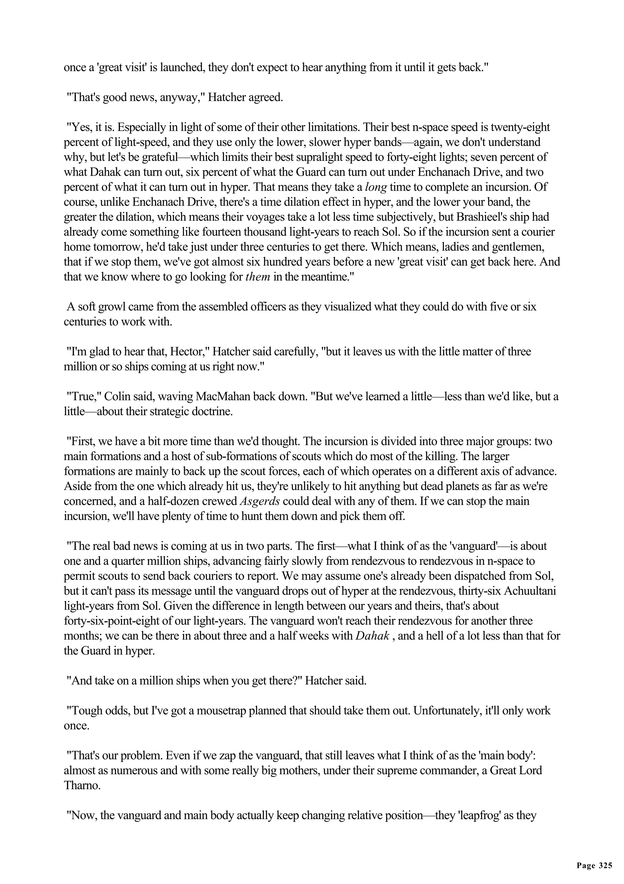once a 'great visit' is launched, they don't expect to hear anything from it until it gets back."

"That's good news, anyway," Hatcher agreed.

 "Yes, it is. Especially in light of some of their other limitations. Their best n-space speed is twenty-eight
percent of light-speed, and they use only the lower, slower hyper bands—again, we don't understand
why, but let's be grateful—which limits their best supralight speed to forty-eight lights; seven percent of
what Dahak can turn out, six percent of what the Guard can turn out under Enchanach Drive, and two
percent of what it can turn out in hyper. That means they take a long time to complete an incursion. Of
course, unlike Enchanach Drive, there's a time dilation effect in hyper, and the lower your band, the
greater the dilation, which means their voyages take a lot less time subjectively, but Brashieel's ship had
already come something like fourteen thousand light-years to reach Sol. So if the incursion sent a courier
home tomorrow, he'd take just under three centuries to get there. Which means, ladies and gentlemen,
that if we stop them, we've got almost six hundred years before a new 'great visit' can get back here. And
that we know where to go looking for them in the meantime."

 A soft growl came from the assembled officers as they visualized what they could do with five or six
centuries to work with.

"I'm glad to hear that, Hector," Hatcher said carefully, "but it leaves us with the little matter of three
million or so ships coming at us right now."

 "True," Colin said, waving MacMahan back down. "But we've learned a little—less than we'd like, but a
little—about their strategic doctrine.

 "First, we have a bit more time than we'd thought. The incursion is divided into three major groups: two
main formations and a host of sub-formations of scouts which do most of the killing. The larger
formations are mainly to back up the scout forces, each of which operates on a different axis of advance.
Aside from the one which already hit us, they're unlikely to hit anything but dead planets as far as we're
concerned, and a half-dozen crewed Asgerds could deal with any of them. If we can stop the main
incursion, we'll have plenty of time to hunt them down and pick them off.

 "The real bad news is coming at us in two parts. The first—what I think of as the 'vanguard'—is about
one and a quarter million ships, advancing fairly slowly from rendezvous to rendezvous in n-space to
permit scouts to send back couriers to report. We may assume one's already been dispatched from Sol,
but it can't pass its message until the vanguard drops out of hyper at the rendezvous, thirty-six Achuultani
light-years from Sol. Given the difference in length between our years and theirs, that's about
forty-six-point-eight of our light-years. The vanguard won't reach their rendezvous for another three
months; we can be there in about three and a half weeks with Dahak , and a hell of a lot less than that for
the Guard in hyper.

"And take on a million ships when you get there?" Hatcher said.

"Tough odds, but I've got a mousetrap planned that should take them out. Unfortunately, it'll only work
once.

 "That's our problem. Even if we zap the vanguard, that still leaves what I think of as the 'main body':
almost as numerous and with some really big mothers, under their supreme commander, a Great Lord
Tharno.

"Now, the vanguard and main body actually keep changing relative position—they 'leapfrog' as they


                                                                                                                 Page 325
 