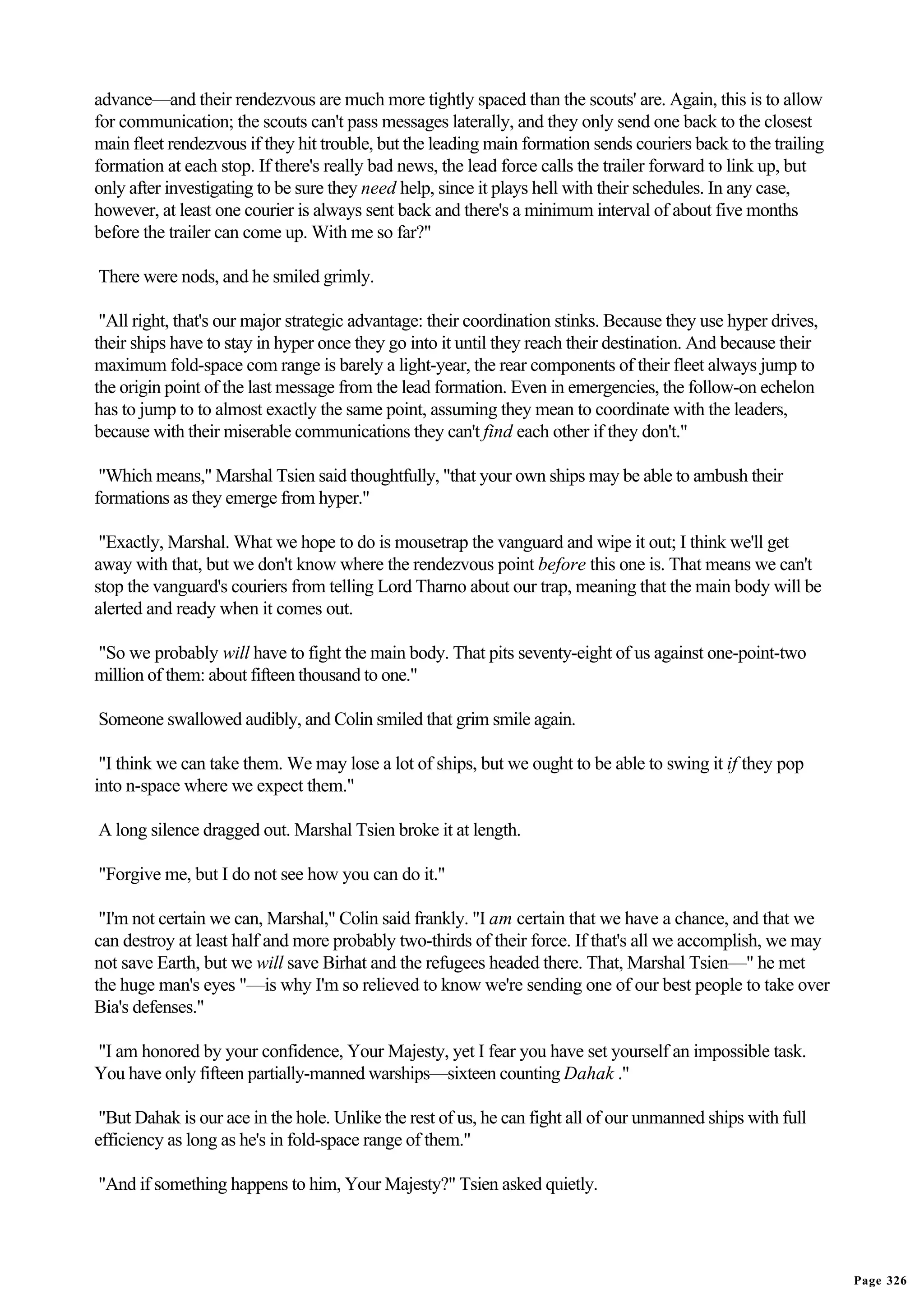advance—and their rendezvous are much more tightly spaced than the scouts' are. Again, this is to allow
for communication; the scouts can't pass messages laterally, and they only send one back to the closest
main fleet rendezvous if they hit trouble, but the leading main formation sends couriers back to the trailing
formation at each stop. If there's really bad news, the lead force calls the trailer forward to link up, but
only after investigating to be sure they need help, since it plays hell with their schedules. In any case,
however, at least one courier is always sent back and there's a minimum interval of about five months
before the trailer can come up. With me so far?"

There were nods, and he smiled grimly.

 "All right, that's our major strategic advantage: their coordination stinks. Because they use hyper drives,
their ships have to stay in hyper once they go into it until they reach their destination. And because their
maximum fold-space com range is barely a light-year, the rear components of their fleet always jump to
the origin point of the last message from the lead formation. Even in emergencies, the follow-on echelon
has to jump to to almost exactly the same point, assuming they mean to coordinate with the leaders,
because with their miserable communications they can't find each other if they don't."

 "Which means," Marshal Tsien said thoughtfully, "that your own ships may be able to ambush their
formations as they emerge from hyper."

 "Exactly, Marshal. What we hope to do is mousetrap the vanguard and wipe it out; I think we'll get
away with that, but we don't know where the rendezvous point before this one is. That means we can't
stop the vanguard's couriers from telling Lord Tharno about our trap, meaning that the main body will be
alerted and ready when it comes out.

"So we probably will have to fight the main body. That pits seventy-eight of us against one-point-two
million of them: about fifteen thousand to one."

Someone swallowed audibly, and Colin smiled that grim smile again.

 "I think we can take them. We may lose a lot of ships, but we ought to be able to swing it if they pop
into n-space where we expect them."

A long silence dragged out. Marshal Tsien broke it at length.

"Forgive me, but I do not see how you can do it."

 "I'm not certain we can, Marshal," Colin said frankly. "I am certain that we have a chance, and that we
can destroy at least half and more probably two-thirds of their force. If that's all we accomplish, we may
not save Earth, but we will save Birhat and the refugees headed there. That, Marshal Tsien—" he met
the huge man's eyes "—is why I'm so relieved to know we're sending one of our best people to take over
Bia's defenses."

"I am honored by your confidence, Your Majesty, yet I fear you have set yourself an impossible task.
You have only fifteen partially-manned warships—sixteen counting Dahak ."

 "But Dahak is our ace in the hole. Unlike the rest of us, he can fight all of our unmanned ships with full
efficiency as long as he's in fold-space range of them."

"And if something happens to him, Your Majesty?" Tsien asked quietly.




                                                                                                                Page 326
 