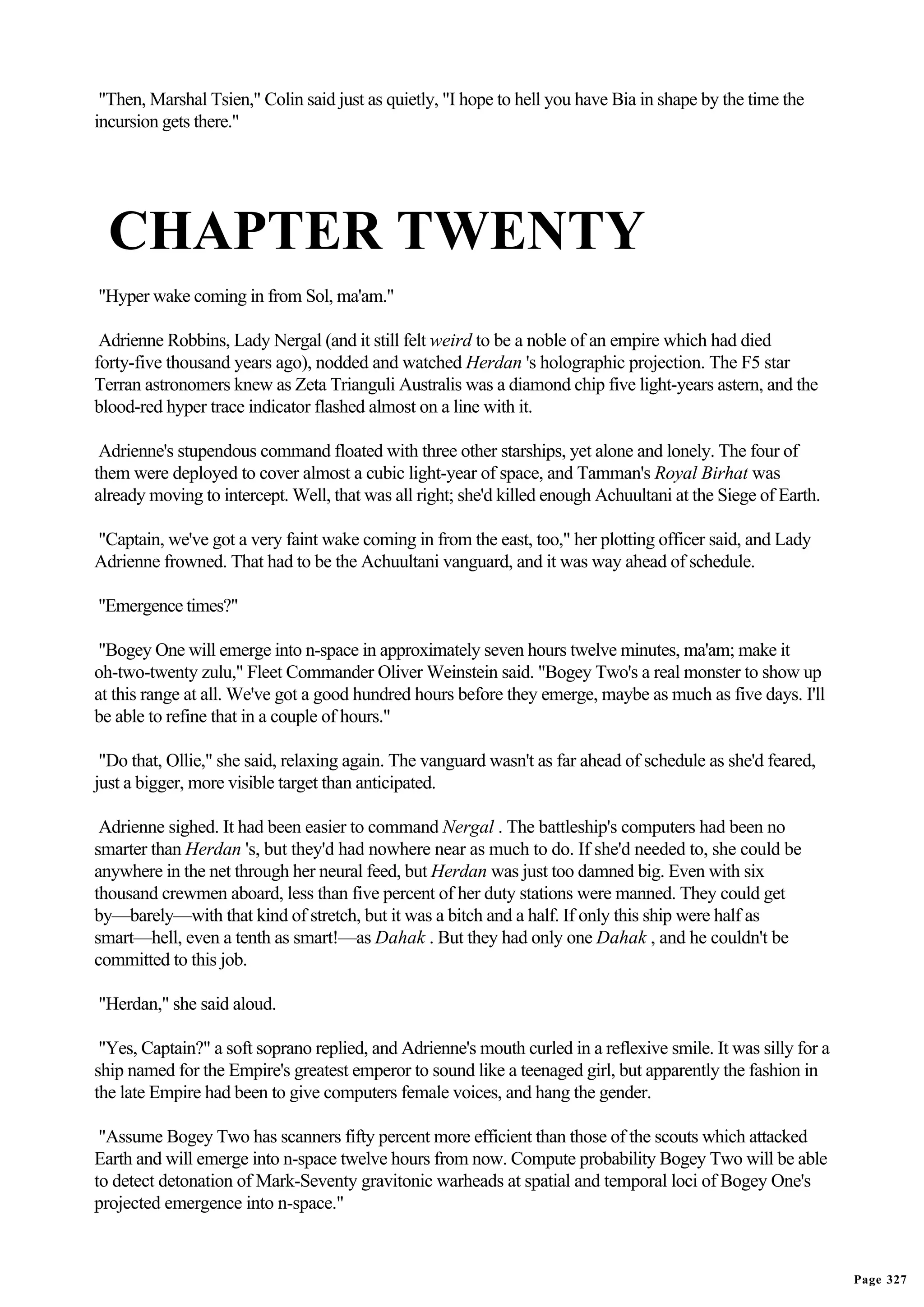 "Then, Marshal Tsien," Colin said just as quietly, "I hope to hell you have Bia in shape by the time the
incursion gets there."




  CHAPTER TWENTY
"Hyper wake coming in from Sol, ma'am."

 Adrienne Robbins, Lady Nergal (and it still felt weird to be a noble of an empire which had died
forty-five thousand years ago), nodded and watched Herdan 's holographic projection. The F5 star
Terran astronomers knew as Zeta Trianguli Australis was a diamond chip five light-years astern, and the
blood-red hyper trace indicator flashed almost on a line with it.

 Adrienne's stupendous command floated with three other starships, yet alone and lonely. The four of
them were deployed to cover almost a cubic light-year of space, and Tamman's Royal Birhat was
already moving to intercept. Well, that was all right; she'd killed enough Achuultani at the Siege of Earth.

"Captain, we've got a very faint wake coming in from the east, too," her plotting officer said, and Lady
Adrienne frowned. That had to be the Achuultani vanguard, and it was way ahead of schedule.

"Emergence times?"

 "Bogey One will emerge into n-space in approximately seven hours twelve minutes, ma'am; make it
oh-two-twenty zulu," Fleet Commander Oliver Weinstein said. "Bogey Two's a real monster to show up
at this range at all. We've got a good hundred hours before they emerge, maybe as much as five days. I'll
be able to refine that in a couple of hours."

 "Do that, Ollie," she said, relaxing again. The vanguard wasn't as far ahead of schedule as she'd feared,
just a bigger, more visible target than anticipated.

 Adrienne sighed. It had been easier to command Nergal . The battleship's computers had been no
smarter than Herdan 's, but they'd had nowhere near as much to do. If she'd needed to, she could be
anywhere in the net through her neural feed, but Herdan was just too damned big. Even with six
thousand crewmen aboard, less than five percent of her duty stations were manned. They could get
by—barely—with that kind of stretch, but it was a bitch and a half. If only this ship were half as
smart—hell, even a tenth as smart!—as Dahak . But they had only one Dahak , and he couldn't be
committed to this job.

"Herdan," she said aloud.

 "Yes, Captain?" a soft soprano replied, and Adrienne's mouth curled in a reflexive smile. It was silly for a
ship named for the Empire's greatest emperor to sound like a teenaged girl, but apparently the fashion in
the late Empire had been to give computers female voices, and hang the gender.

 "Assume Bogey Two has scanners fifty percent more efficient than those of the scouts which attacked
Earth and will emerge into n-space twelve hours from now. Compute probability Bogey Two will be able
to detect detonation of Mark-Seven