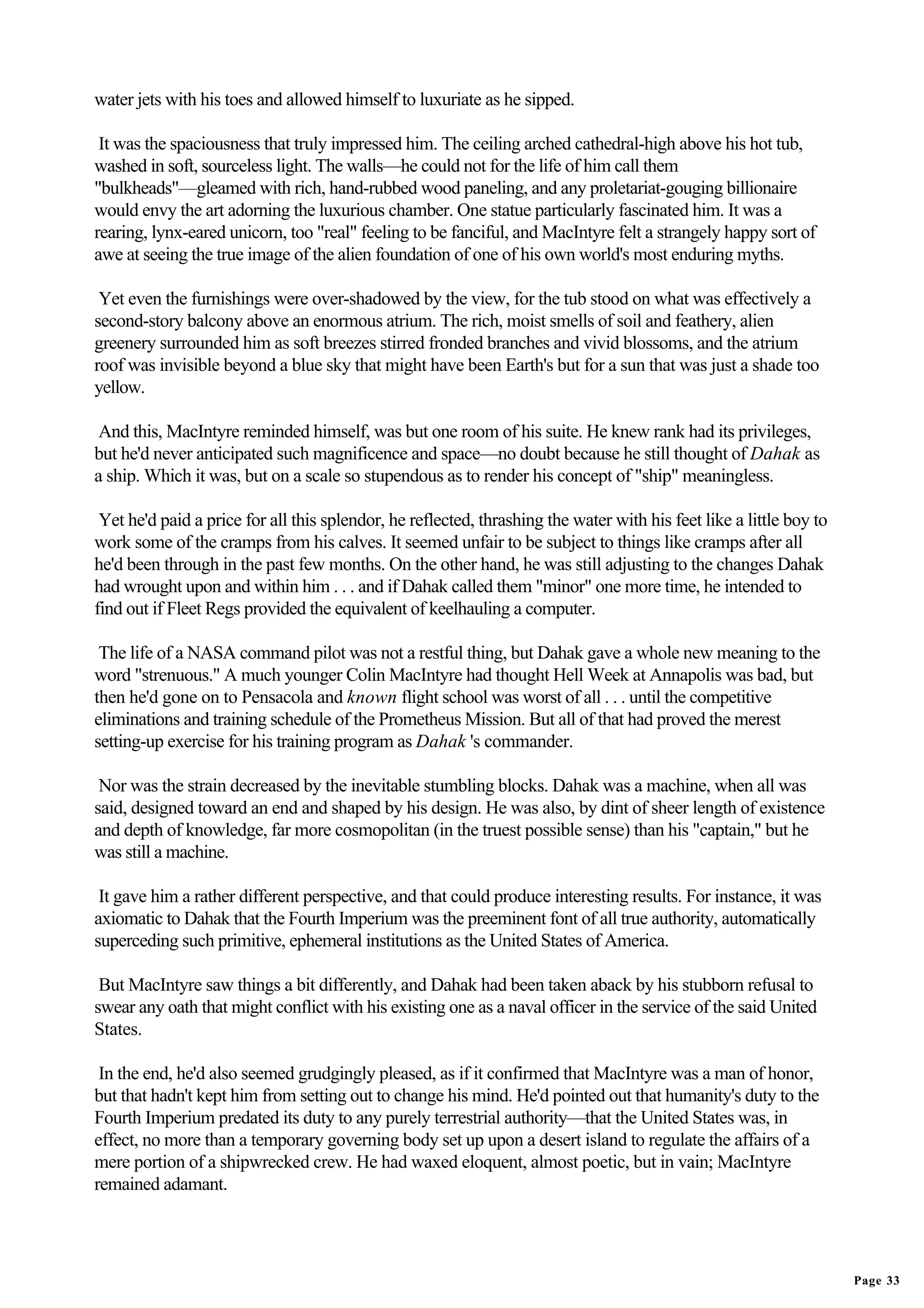 water jets with his toes and allowed himself to luxuriate as he sipped.

 It was the spaciousness that truly impressed him. The ceiling arched cathedral-high above his hot tub,
washed in soft, sourceless light. The walls—he could not for the life of him call them
"bulkheads"—gleamed with rich, hand-rubbed wood paneling, and any proletariat-gouging billionaire
would envy the art adorning the luxurious chamber. One statue particularly fascinated him. It was a
rearing, lynx-eared unicorn, too "real" feeling to be fanciful, and MacIntyre felt a strangely happy sort of
awe at seeing the true image of the alien foundation of one of his own world's most enduring myths.

 Yet even the furnishings were over-shadowed by the view, for the tub stood on what was effectively a
second-story balcony above an enormous atrium. The rich, moist smells of soil and feathery, alien
greenery surrounded him as soft breezes stirred fronded branches and vivid blossoms, and the atrium
roof was invisible beyond a blue sky that might have been Earth's but for a sun that was just a shade too
yellow.

And this, MacIntyre reminded himself, was but one room of his suite. He knew rank had its privileges,
but he'd never anticipated such magnificence and space—no doubt because he still thought of Dahak as
a ship. Which it was, but on a scale so stupendous as to render his concept of "ship" meaningless.

 Yet he'd paid a price for all this splendor, he reflected, thrashing the water with his feet like a little boy to
work some of the cramps from his calves. It seemed unfair to be subject to things like cramps after all
he'd been through in the past few months. On the other hand, he was still adjusting to the changes Dahak
had wrought upon and within him . . . and if Dahak called them "minor" one more time, he intended to
find out if Fleet Regs provided the equivalent of keelhauling a computer.

 The life of a NASA command pilot was not a restful thing, but Dahak gave a whole new meaning to the
word "strenuous." A much younger Colin MacIntyre had thought Hell Week at Annapolis was bad, but
then he'd gone on to Pensacola and known flight school was worst of all . . . until the competitive
eliminations and training schedule of the Prometheus Mission. But all of that had proved the merest
setting-up exercise for his training program as Dahak 's commander.

 Nor was the strain decreased by the inevitable stumbling blocks. Dahak was a machine, when all was
said, designed toward an end and shaped by his design. He was also, by dint of sheer length of existence
and depth of knowledge, far more cosmopolitan (in the truest possible sense) than his "captain," but he
was still a machine.

 It gave him a rather different perspective, and that could produce interesting results. For instance, it was
axiomatic to Dahak that the Fourth Imperium was the preeminent font of all true authority, automatically
superceding such primitive, ephemeral institutions as the United States of America.

 But MacIntyre saw things a bit differently, and Dahak had been taken aback by his stubborn refusal to
swear any oath that might conflict with his existing one as a naval officer in the service of the said United
States.

 In the end, he'd also seemed grudgingly pleased, as if it confirmed that MacIntyre was a man of honor,
but that hadn't kept him from setting out to change his mind. He'd pointed out that humanity's duty to the
Fourth Imperium predated its duty to any purely terrestrial authority—that the United States was, in
effect, no more than a temporary governing body set up upon a desert island to regulate the affairs of a
mere portion of a shipwrecked crew. He had waxed eloquent, almost poetic, but in vain; MacIntyre
remained adamant.




                                                                                                                     Page 33
 