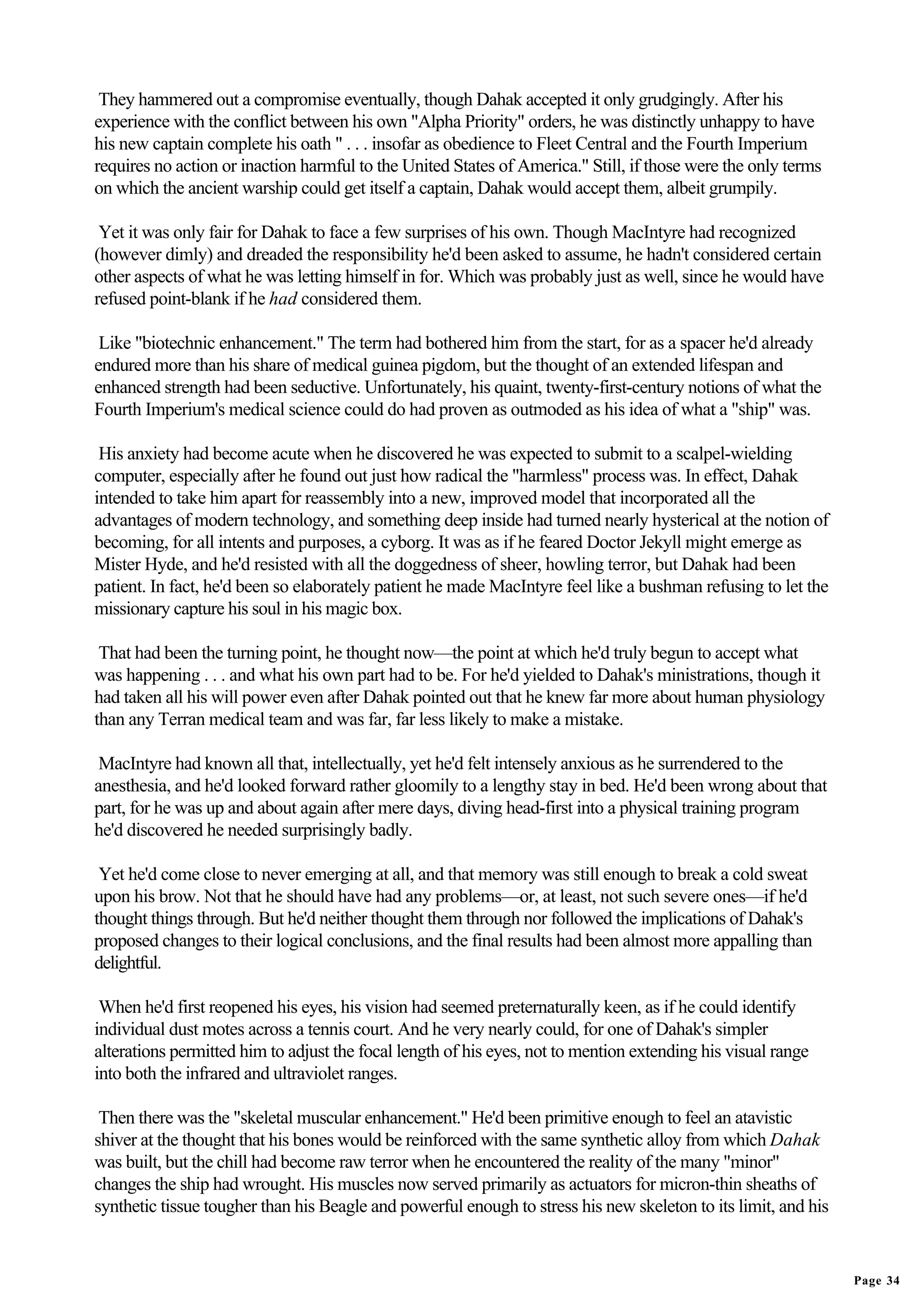 They hammered out a compromise eventually, though Dahak accepted it only grudgingly. After his
experience with the conflict between his own "Alpha Priority" orders, he was distinctly unhappy to have
his new captain complete his oath " . . . insofar as obedience to Fleet Central and the Fourth Imperium
requires no action or inaction harmful to the United States of America." Still, if those were the only terms
on which the ancient warship could get itself a captain, Dahak would accept them, albeit grumpily.

 Yet it was only fair for Dahak to face a few surprises of his own. Though MacIntyre had recognized
(however dimly) and dreaded the responsibility he'd been asked to assume, he hadn't considered certain
other aspects of what he was letting himself in for. Which was probably just as well, since he would have
refused point-blank if he had considered them.

 Like "biotechnic enhancement." The term had bothered him from the start, for as a spacer he'd already
endured more than his share of medical guinea pigdom, but the thought of an extended lifespan and
enhanced strength had been seductive. Unfortunately, his quaint, twenty-first-century notions of what the
Fourth Imperium's medical science could do had proven as outmoded as his idea of what a "ship" was.

 His anxiety had become acute when he discovered he was expected to submit to a scalpel-wielding
computer, especially after he found out just how radical the "harmless" process was. In effect, Dahak
intended to take him apart for reassembly into a new, improved model that incorporated all the
advantages of modern technology, and something deep inside had turned nearly hysterical at the notion of
becoming, for all intents and purposes, a cyborg. It was as if he feared Doctor Jekyll might emerge as
Mister Hyde, and he'd resisted with all the doggedness of sheer, howling terror, but Dahak had been
patient. In fact, he'd been so elaborately patient he made MacIntyre feel like a bushman refusing to let the
missionary capture his soul in his magic box.

 That had been the turning point, he thought now—the point at which he'd truly begun to accept what
was happening . . . and what his own part had to be. For he'd yielded to Dahak's ministrations, though it
had taken all his will power even after Dahak pointed out that he knew far more about human physiology
than any Terran medical team and was far, far less likely to make a mistake.

 MacIntyre had known all that, intellectually, yet he'd felt intensely anxious as he surrendered to the
anesthesia, and he'd looked forward rather gloomily to a lengthy stay in bed. He'd been wrong about that
part, for he was up and about again after mere days, diving head-first into a physical training program
he'd discovered he needed surprisingly badly.

 Yet he'd come close to never emerging at all, and that memory was still enough to break a cold sweat
upon his brow. Not that he should have had any problems—or, at least, not such severe ones—if he'd
thought things through. But he'd neither thought them through nor followed the implications of Dahak's
proposed changes to their logical conclusions, and the final results had been almost more appalling than
delightful.

 When he'd first reopened his eyes, his vision had seemed preternaturally keen, as if he could identify
individual dust motes across a tennis court. And he very nearly could, for one of Dahak's simpler
alterations permitted him to adjust the focal length of his eyes, not to mention extending his visual range
into both the infrared and ultraviolet ranges.

 Then there was the "skeletal muscular enhancement." He'd been primitive enough to feel an atavistic
shiver at the thought that his bones would be reinforced with the same synthetic alloy from which Dahak
was built, but the chill had become raw terror when he encountered the reality of the many "minor"
changes the ship had wrought. His muscles now served primarily as actuators for micron-thin sheaths of
synthetic tissue tougher than his Beagle and powerful enough to stress his new skeleton to its limit, and his


                                                                                                                Page 34
 