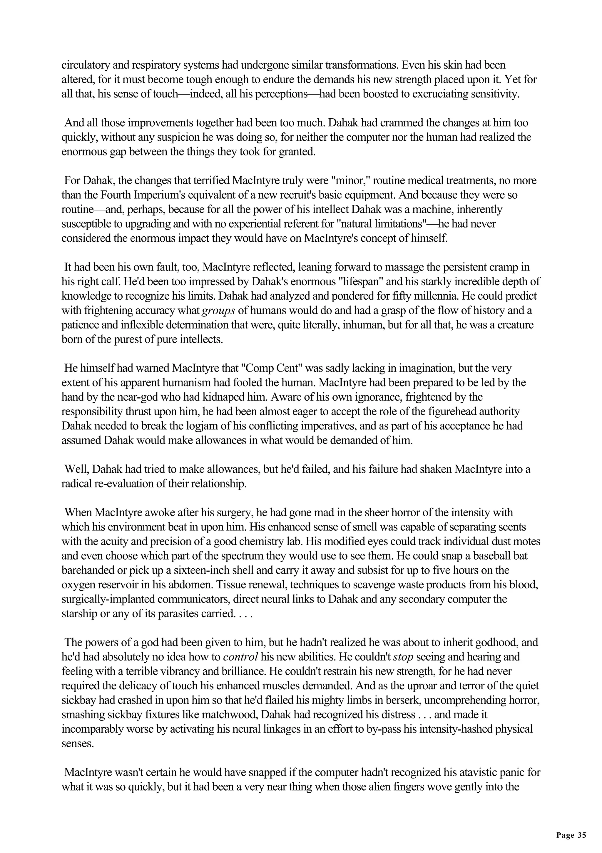 circulatory and respiratory systems had undergone similar transformations. Even his skin had been
altered, for it must become tough enough to endure the demands his new strength placed upon it. Yet for
all that, his sense of touch—indeed, all his perceptions—had been boosted to excruciating sensitivity.

 And all those improvements together had been too much. Dahak had crammed the changes at him too
quickly, without any suspicion he was doing so, for neither the computer nor the human had realized the
enormous gap between the things they took for granted.

 For Dahak, the changes that terrified MacIntyre truly were "minor," routine medical treatments, no more
than the Fourth Imperium's equivalent of a new recruit's basic equipment. And because they were so
routine—and, perhaps, because for all the power of his intellect Dahak was a machine, inherently
susceptible to upgrading and with no experiential referent for "natural limitations"—he had never
considered the enormous impact they would have on MacIntyre's concept of himself.

It had been his own fault, too, MacIntyre reflected, leaning forward to massage the persistent cramp in
his right calf. He'd been too impressed by Dahak's enormous "lifespan" and his starkly incredible depth of
knowledge to recognize his limits. Dahak had analyzed and pondered for fifty millennia. He could predict
with frightening accuracy what groups of humans would do and had a grasp of the flow of history and a
patience and inflexible determination that were, quite literally, inhuman, but for all that, he was a creature
born of the purest of pure intellects.

 He himself had warned MacIntyre that "Comp Cent" was sadly lacking in imagination, but the very
extent of his apparent humanism had fooled the human. MacIntyre had been prepared to be led by the
hand by the near-god who had kidnaped him. Aware of his own ignorance, frightened by the
responsibility thrust upon him, he had been almost eager to accept the role of the figurehead authority
Dahak needed to break the logjam of his conflicting imperatives, and as part of his acceptance he had
assumed Dahak would make allowances in what would be demanded of him.

 Well, Dahak had tried to make allowances, but he'd failed, and his failure had shaken MacIntyre into a
radical re-evaluation of their relationship.

 When MacIntyre awoke after his surgery, he had gone mad in the sheer horror of the intensity with
which his environment beat in upon him. His enhanced sense of smell was capable of separating scents
with the acuity and precision of a good chemistry lab. His modified eyes could track individual dust motes
and even choose which part of the spectrum they would use to see them. He could snap a baseball bat
barehanded or pick up a sixteen-inch shell and carry it away and subsist for up to five hours on the
oxygen reservoir in his abdomen. Tissue renewal, techniques to scavenge waste products from his blood,
surgically-implanted communicators, direct neural links to Dahak and any secondary computer the
starship or any of its parasites carried. . . .

 The powers of a god had been given to him, but he hadn't realized he was about to inherit godhood, and
he'd had absolutely no idea how to control his new abilities. He couldn't stop seeing and hearing and
feeling with a terrible vibrancy and brilliance. He couldn't restrain his new strength, for he had never
required the delicacy of touch his enhanced muscles demanded. And as the uproar and terror of the quiet
sickbay had crashed in upon him so that he'd flailed his mighty limbs in berserk, uncomprehending horror,
smashing sickbay fixtures like matchwood, Dahak had recognized his distress . . . and made it
incomparably worse by activating his neural linkages in an effort to by-pass his intensity-hashed physical
senses.

MacIntyre wasn't certain he would have snapped if the computer hadn't recognized his atavistic panic for
what it was so quickly, but it had been a very near thing when those alien fingers wove gently into the


                                                                                                                 Page 35
 