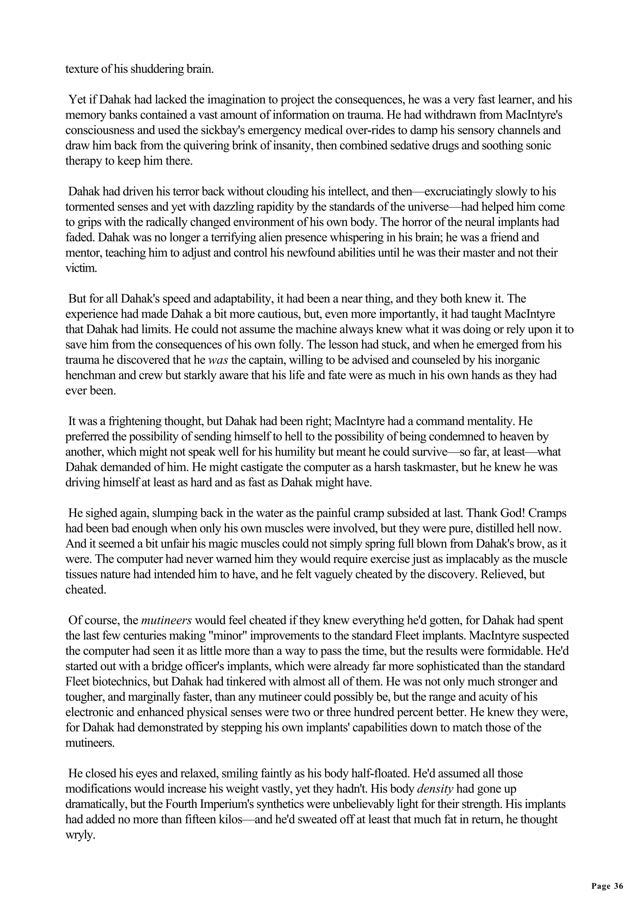 texture of his shuddering brain.

 Yet if Dahak had lacked the imagination to project the consequences, he was a very fast learner, and his
memory banks contained a vast amount of information on trauma. He had withdrawn from MacIntyre's
consciousness and used the sickbay's emergency medical over-rides to damp his sensory channels and
draw him back from the quivering brink of insanity, then combined sedative drugs and soothing sonic
therapy to keep him there.

 Dahak had driven his terror back without clouding his intellect, and then—excruciatingly slowly to his
tormented senses and yet with dazzling rapidity by the standards of the universe—had helped him come
to grips with the radically changed environment of his own body. The horror of the neural implants had
faded. Dahak was no longer a terrifying alien presence whispering in his brain; he was a friend and
mentor, teaching him to adjust and control his newfound abilities until he was their master and not their
victim.

 But for all Dahak's speed and adaptability, it had been a near thing, and they both knew it. The
experience had made Dahak a bit more cautious, but, even more importantly, it had taught MacIntyre
that Dahak had limits. He could not assume the machine always knew what it was doing or rely upon it to
save him from the consequences of his own folly. The lesson had stuck, and when he emerged from his
trauma he discovered that he was the captain, willing to be advised and counseled by his inorganic
henchman and crew but starkly aware that his life and fate were as much in his own hands as they had
ever been.

 It was a frightening thought, but Dahak had been right; MacIntyre had a command mentality. He
preferred the possibility of sending himself to hell to the possibility of being condemned to heaven by
another, which might not speak well for his humility but meant he could survive—so far, at least—what
Dahak demanded of him. He might castigate the computer as a harsh taskmaster, but he knew he was
driving himself at least as hard and as fast as Dahak might have.

 He sighed again, slumping back in the water as the painful cramp subsided at last. Thank God! Cramps
had been bad enough when only his own muscles were involved, but they were pure, distilled hell now.
And it seemed a bit unfair his magic muscles could not simply spring full blown from Dahak's brow, as it
were. The computer had never warned him they would require exercise just as implacably as the muscle
tissues nature had intended him to have, and he felt vaguely cheated by the discovery. Relieved, but
cheated.

 Of course, the mutineers would feel cheated if they knew everything he'd gotten, for Dahak had spent
the last few centuries making "minor" improvements to the standard Fleet implants. MacIntyre suspected
the computer had seen it as little more than a way to pass the time, but the results were formidable. He'd
started out with a bridge officer's implants, which were already far more sophisticated than the standard
Fleet biotechnics, but Dahak had tinkered with almost all of them. He was not only much stronger and
tougher, and marginally faster, than any mutineer could possibly be, but the range and acuity of his
electronic and enhanced physical senses were two or three hundred percent better. He knew they were,
for Dahak had demonstrated by stepping his own implants' capabilities down to match those of the
mutineers.

He closed his eyes and relaxed, smiling faintly as his body half-floated. He'd assumed all those
modifications would increase his weight vastly, yet they hadn't. His body density had gone up
dramatically, but the Fourth Imperium's synthetics were unbelievably light for their strength. His implants
had added no more than fifteen kilos—and he'd sweated off at least that much fat in return, he thought
wryly.


                                                                                                              Page 36
 