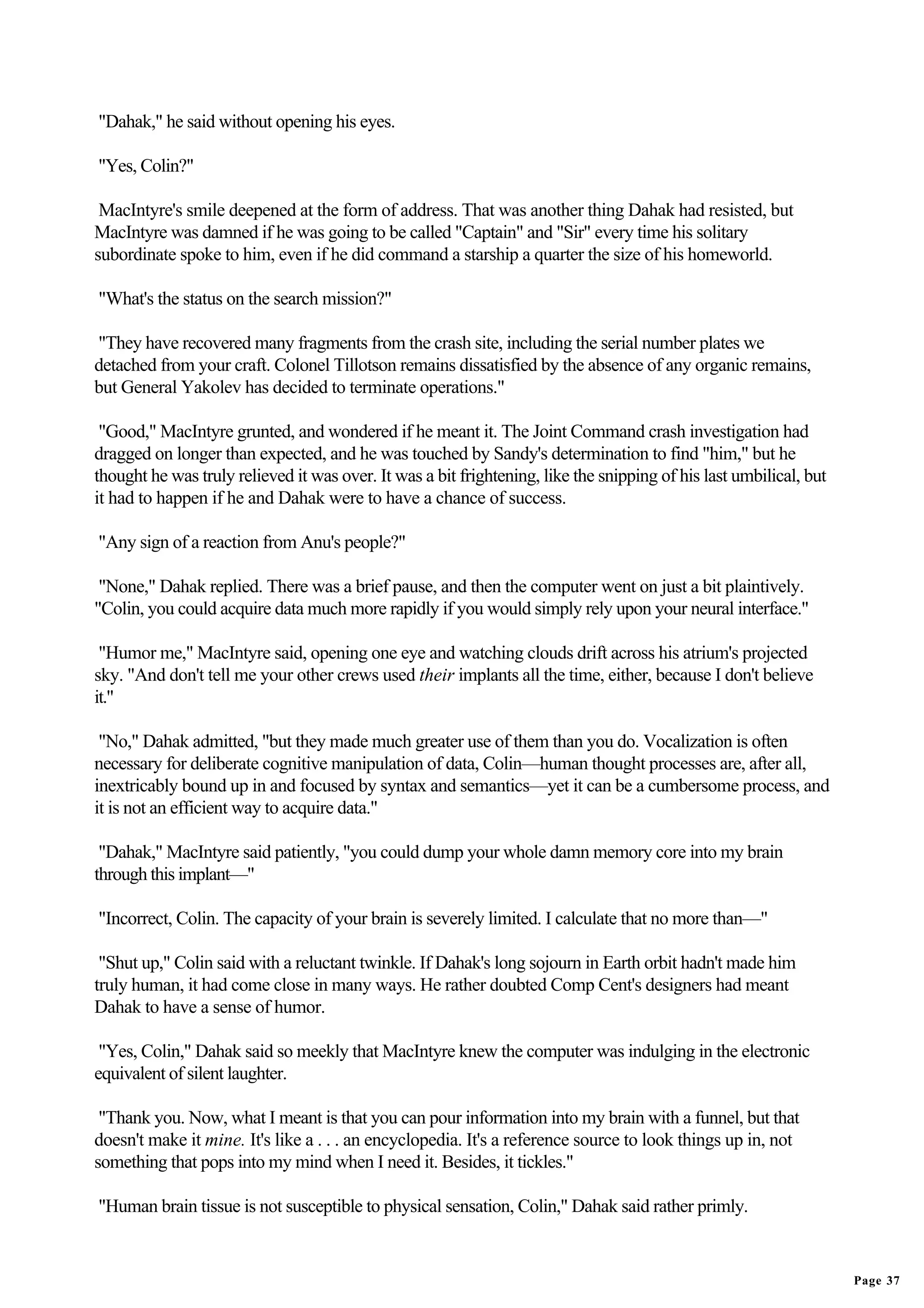 "Dahak," he said without opening his eyes.

"Yes, Colin?"

 MacIntyre's smile deepened at the form of address. That was another thing Dahak had resisted, but
MacIntyre was damned if he was going to be called "Captain" and "Sir" every time his solitary
subordinate spoke to him, even if he did command a starship a quarter the size of his homeworld.

"What's the status on the search mission?"

"They have recovered many fragments from the crash site, including the serial number plates we
detached from your craft. Colonel Tillotson remains dissatisfied by the absence of any organic remains,
but General Yakolev has decided to terminate operations."

 "Good," MacIntyre grunted, and wondered if he meant it. The Joint Command crash investigation had
dragged on longer than expected, and he was touched by Sandy's determination to find "him," but he
thought he was truly relieved it was over. It was a bit frightening, like the snipping of his last umbilical, but
it had to happen if he and Dahak were to have a chance of success.

"Any sign of a reaction from Anu's people?"

 "None," Dahak replied. There was a brief pause, and then the computer went on just a bit plaintively.
"Colin, you could acquire data much more rapidly if you would simply rely upon your neural interface."

 "Humor me," MacIntyre said, opening one eye and watching clouds drift across his atrium's projected
sky. "And don't tell me your other crews used their implants all the time, either, because I don't believe
it."

 "No," Dahak admitted, "but they made much greater use of them than you do. Vocalization is often
necessary for deliberate cognitive manipulation of data, Colin—human thought processes are, after all,
inextricably bound up in and focused by syntax and semantics—yet it can be a cumbersome process, and
it is not an efficient way to acquire data."

 "Dahak," MacIntyre said patiently, "you could dump your whole damn memory core into my brain
through this implant—"

"Incorrect, Colin. The capacity of your brain is severely limited. I calculate that no more than—"

 "Shut up," Colin said with a reluctant twinkle. If Dahak's long sojourn in Earth orbit hadn't made him
truly human, it had come close in many ways. He rather doubted Comp Cent's designers had meant
Dahak to have a sense of humor.

 "Yes, Colin," Dahak said so meekly that MacIntyre knew the computer was indulging in the electronic
equivalent of silent laughter.

 "Thank you. Now, what I meant is that you can pour information into my brain with a funnel, but that
doesn't make it mine. It's like a . . . an encyclopedia. It's a reference source to look things up in, not
something that pops into my mind when I need it. Besides, it tickles."

"Human brain tissue is not susceptible to physical sensation, Colin," Dahak said rather primly.


                                                                                                                    Page 37
 