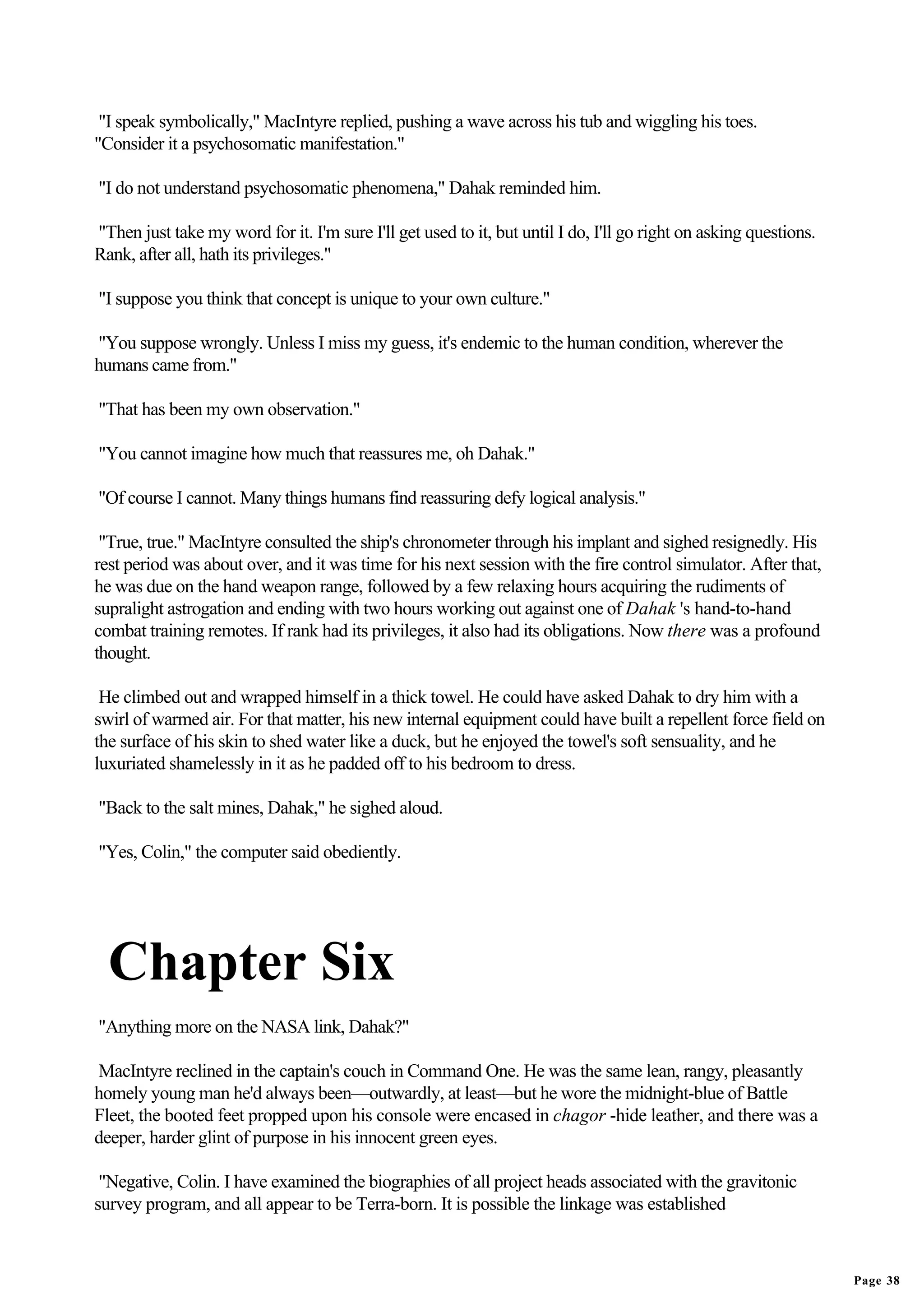 "I speak symbolically," MacIntyre replied, pushing a wave across his tub and wiggling his toes.
"Consider it a psychosomatic manifestation."

"I do not understand psychosomatic phenomena," Dahak reminded him.

"Then just take my word for it. I'm sure I'll get used to it, but until I do, I'll go right on asking questions.
Rank, after all, hath its privileges."

"I suppose you think that concept is unique to your own culture."

"You suppose wrongly. Unless I miss my guess, it's endemic to the human condition, wherever the
humans came from."

"That has been my own observation."

"You cannot imagine how much that reassures me, oh Dahak."

"Of course I cannot. Many things humans find reassuring defy logical analysis."

 "True, true." MacIntyre consulted the ship's chronometer through his implant and sighed resignedly. His
rest period was about over, and it was time for his next session with the fire control simulator. After that,
he was due on the hand weapon range, followed by a few relaxing hours acquiring the rudiments of
supralight astrogation and ending with two hours working out against one of Dahak 's hand-to-hand
combat training remotes. If rank had its privileges, it also had its obligations. Now there was a profound
thought.

 He climbed out and wrapped himself in a thick towel. He could have asked Dahak to dry him with a
swirl of warmed air. For that matter, his new internal equipment could have built a repellent force field on
the surface of his skin to shed water like a duck, but he enjoyed the towel's soft sensuality, and he
luxuriated shamelessly in it as he padded off to his bedroom to dress.

"Back to the salt mines, Dahak," he sighed aloud.

"Yes, Colin," the computer said obediently.




  Chapter Six
"Anything more on the NASA link, Dahak?"

MacIntyre reclined in the captain's couch in Command One. He was the same lean, rangy, pleasantly
homely young man he'd always been—outwardly, at least—but he wore the midnight-blue of Battle
Fleet, the booted feet propped upon his console were encased in chagor -hide leather, and there was a
deeper, harder glint of purpose in his innocent green eyes.

 "Negative, Colin. I have examined the biographies of all project heads associated with the gravitonic
survey program, and all appear to be Terra-born. It is possible the linkage was established



                                                                                                                   Page 38
 