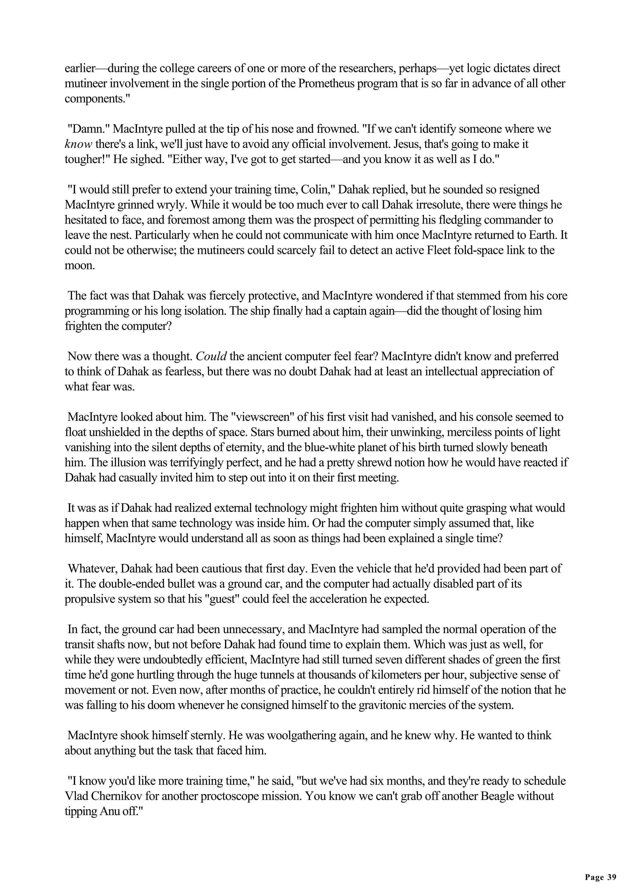 earlier—during the college careers of one or more of the researchers, perhaps—yet logic dictates direct
mutineer involvement in the single portion of the Prometheus program that is so far in advance of all other
components."

 "Damn." MacIntyre pulled at the tip of his nose and frowned. "If we can't identify someone where we
know there's a link, we'll just have to avoid any official involvement. Jesus, that's going to make it
tougher!" He sighed. "Either way, I've got to get started—and you know it as well as I do."

 "I would still prefer to extend your training time, Colin," Dahak replied, but he sounded so resigned
MacIntyre grinned wryly. While it would be too much ever to call Dahak irresolute, there were things he
hesitated to face, and foremost among them was the prospect of permitting his fledgling commander to
leave the nest. Particularly when he could not communicate with him once MacIntyre returned to Earth. It
could not be otherwise; the mutineers could scarcely fail to detect an active Fleet fold-space link to the
moon.

 The fact was that Dahak was fiercely protective, and MacIntyre wondered if that stemmed from his core
programming or his long isolation. The ship finally had a captain again—did the thought of losing him
frighten the computer?

 Now there was a thought. Could the ancient computer feel fear? MacIntyre didn't know and preferred
to think of Dahak as fearless, but there was no doubt Dahak had at least an intellectual appreciation of
what fear was.

 MacIntyre looked about him. The "viewscreen" of his first visit had vanished, and his console seemed to
float unshielded in the depths of space. Stars burned about him, their unwinking, merciless points of light
vanishing into the silent depths of eternity, and the blue-white planet of his birth turned slowly beneath
him. The illusion was terrifyingly perfect, and he had a pretty shrewd notion how he would have reacted if
Dahak had casually invited him to step out into it on their first meeting.

It was as if Dahak had realized external technology might frighten him without quite grasping what would
happen when that same technology was inside him. Or had the computer simply assumed that, like
himself, MacIntyre would understand all as soon as things had been explained a single time?

 Whatever, Dahak had been cautious that first day. Even the vehicle that he'd provided had been part of
it. The double-ended bullet was a ground car, and the computer had actually disabled part of its
propulsive system so that his "guest" could feel the acceleration he expected.

 In fact, the ground car had been unnecessary, and MacIntyre had sampled the normal operation of the
transit shafts now, but not before Dahak had found time to explain them. Which was just as well, for
while they were undoubtedly efficient, MacIntyre had still turned seven different shades of green the first
time he'd gone hurtling through the huge tunnels at thousands of kilometers per hour, subjective sense of
movement or not. Even now, after months of practice, he couldn't entirely rid himself of the notion that he
was falling to his doom whenever he consigned himself to the gravitonic mercies of the system.

 MacIntyre shook himself sternly. He was woolgathering again, and he knew why. He wanted to think
about anything but the task that faced him.

 "I know you'd like more training time," he said, "but we've had six months, and they're ready to schedule
Vlad Chernikov for another proctoscope mission. You know we can't grab off another Beagle without
tipping Anu off."




                                                                                                              Page 39
 