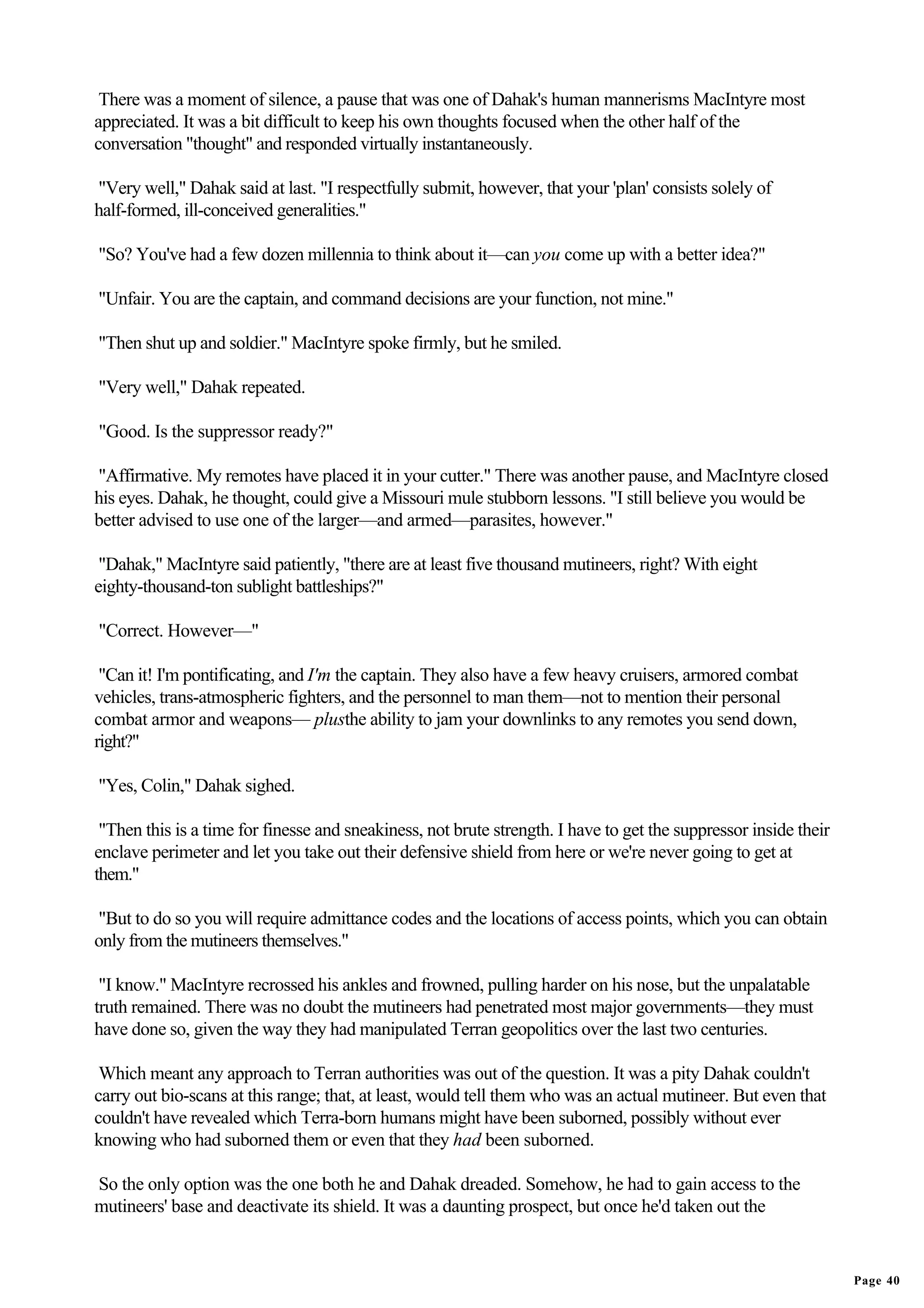 There was a moment of silence, a pause that was one of Dahak's human mannerisms MacIntyre most
appreciated. It was a bit difficult to keep his own thoughts focused when the other half of the
conversation "thought" and responded virtually instantaneously.

"Very well," Dahak said at last. "I respectfully submit, however, that your 'plan' consists solely of
half-formed, ill-conceived generalities."

"So? You've had a few dozen millennia to think about it—can you come up with a better idea?"

"Unfair. You are the captain, and command decisions are your function, not mine."

"Then shut up and soldier." MacIntyre spoke firmly, but he smiled.

"Very well," Dahak repeated.

"Good. Is the suppressor ready?"

"Affirmative. My remotes have placed it in your cutter." There was another pause, and MacIntyre closed
his eyes. Dahak, he thought, could give a Missouri mule stubborn lessons. "I still believe you would be
better advised to use one of the larger—and armed—parasites, however."

 "Dahak," MacIntyre said patiently, "there are at least five thousand mutineers, right? With eight
eighty-thousand-ton sublight battleships?"

"Correct. However—"

 "Can it! I'm pontificating, and I'm the captain. They also have a few heavy cruisers, armored combat
vehicles, trans-atmospheric fighters, and the personnel to man them—not to mention their personal
combat armor and weapons— plusthe ability to jam your downlinks to any remotes you send down,
right?"

"Yes, Colin," Dahak sighed.

 "Then this is a time for finesse and sneakiness, not brute strength. I have to get the suppressor inside their
enclave perimeter and let you take out their defensive shield from here or we're never going to get at
them."

"But to do so you will require admittance codes and the locations of access points, which you can obtain
only from the mutineers themselves."

 "I know." MacIntyre recrossed his ankles and frowned, pulling harder on his nose, but the unpalatable
truth remained. There was no doubt the mutineers had penetrated most major governments—they must
have done so, given the way they had manipulated Terran geopolitics over the last two centuries.

 Which meant any approach to Terran authorities was out of the question. It was a pity Dahak couldn't
carry out bio-scans at this range; that, at least, would tell them who was an actual mutineer. But even that
couldn't have revealed which Terra-born humans might have been suborned, possibly without ever
knowing who had suborned them or even that they had been suborned.

So the only option was the one both he and Dahak dreaded. Somehow, he had to gain access to the
mutineers' base and deactivate its shield. It was a daunting prospect, but once he'd taken out the


                                                                                                                  Page 40
 