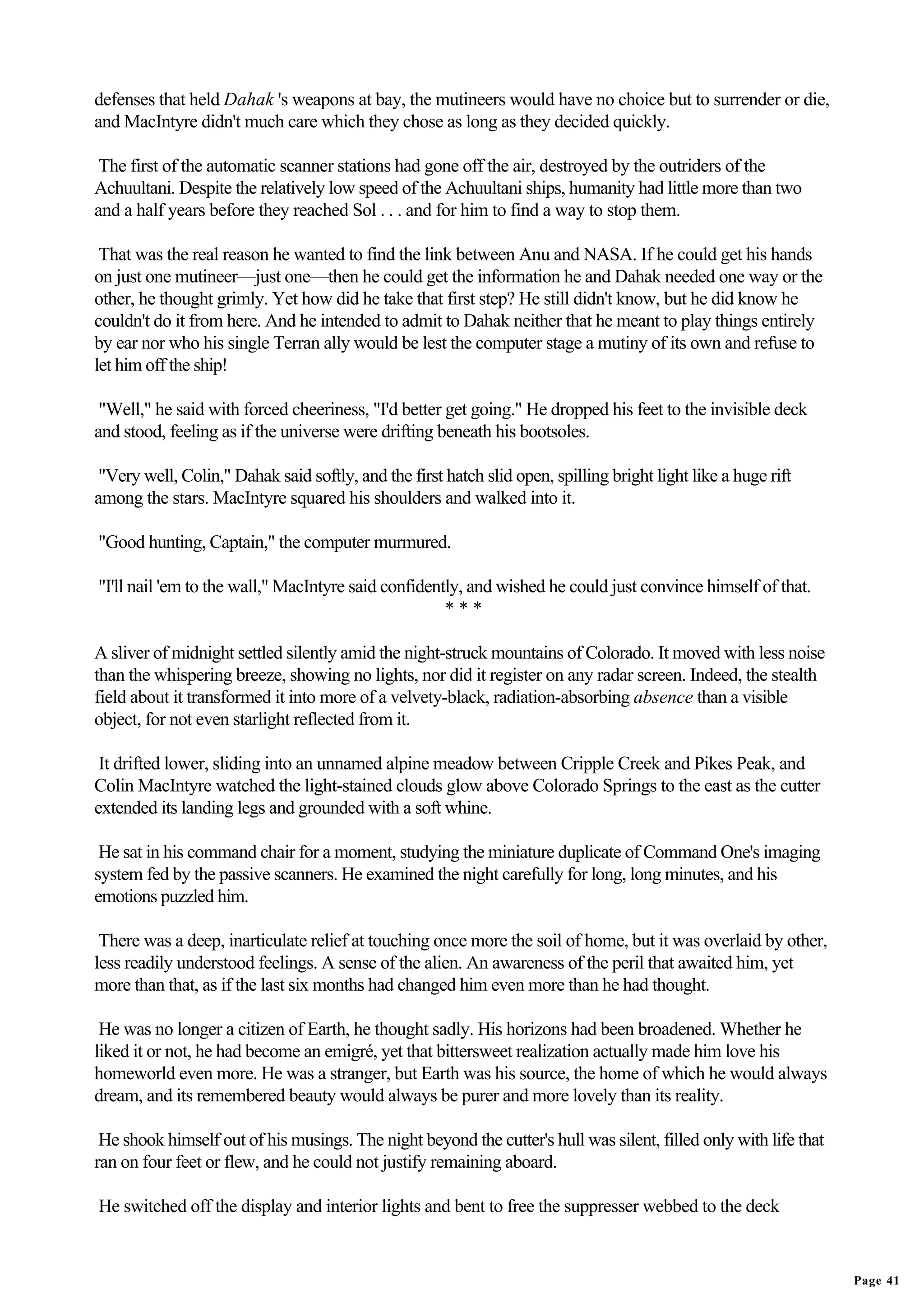 defenses that held Dahak 's weapons at bay, the mutineers would have no choice but to surrender or die,
and MacIntyre didn't much care which they chose as long as they decided quickly.

 The first of the automatic scanner stations had gone off the air, destroyed by the outriders of the
Achuultani. Despite the relatively low speed of the Achuultani ships, humanity had little more than two
and a half years before they reached Sol . . . and for him to find a way to stop them.

 That was the real reason he wanted to find the link between Anu and NASA. If he could get his hands
on just one mutineer—just one—then he could get the information he and Dahak needed one way or the
other, he thought grimly. Yet how did he take that first step? He still didn't know, but he did know he
couldn't do it from here. And he intended to admit to Dahak neither that he meant to play things entirely
by ear nor who his single Terran ally would be lest the computer stage a mutiny of its own and refuse to
let him off the ship!

 "Well," he said with forced cheeriness, "I'd better get going." He dropped his feet to the invisible deck
and stood, feeling as if the universe were drifting beneath his bootsoles.

 "Very well, Colin," Dahak said softly, and the first hatch slid open, spilling bright light like a huge rift
among the stars. MacIntyre squared his shoulders and walked into it.

"Good hunting, Captain," the computer murmured.

"I'll nail 'em to the wall," MacIntyre said confidently, and wished he could just convince himself of that.
                                                     ***

A sliver of midnight settled silently amid the night-struck mountains of Colorado. It moved with less noise
than the whispering breeze, showing no lights, nor did it register on any radar screen. Indeed, the stealth
field about it transformed it into more of a velvety-black, radiation-absorbing absence than a visible
object, for not even starlight reflected from it.

 It drifted lower, sliding into an unnamed alpine meadow between Cripple Creek and Pikes Peak, and
Colin MacIntyre watched the light-stained clouds glow above Colorado Springs to the east as the cutter
extended its landing legs and grounded with a soft whine.

 He sat in his command chair for a moment, studying the miniature duplicate of Command One's imaging
system fed by the passive scanners. He examined the night carefully for long, long minutes, and his
emotions puzzled him.

 There was a deep, inarticulate relief at touching once more the soil of home, but it was overlaid by other,
less readily understood feelings. A sense of the alien. An awareness of the peril that awaited him, yet
more than that, as if the last six months had changed him even more than he had thought.

 He was no longer a citizen of Earth, he thought sadly. His horizons had been broadened. Whether he
liked it or not, he had become an emigré, yet that bittersweet realization actually made him love his
homeworld even more. He was a stranger, but Earth was his source, the home of which he would always
dream, and its remembered beauty would always be purer and more lovely than its reality.

 He shook himself out of his musings. The night beyond the cutter's hull was silent, filled only with life that
ran on four feet or flew, and he could not justify remaining aboard.

He switched off the display and interior lights and bent to free the suppresser webbed to the deck


                                                                                                                  Page 41
 