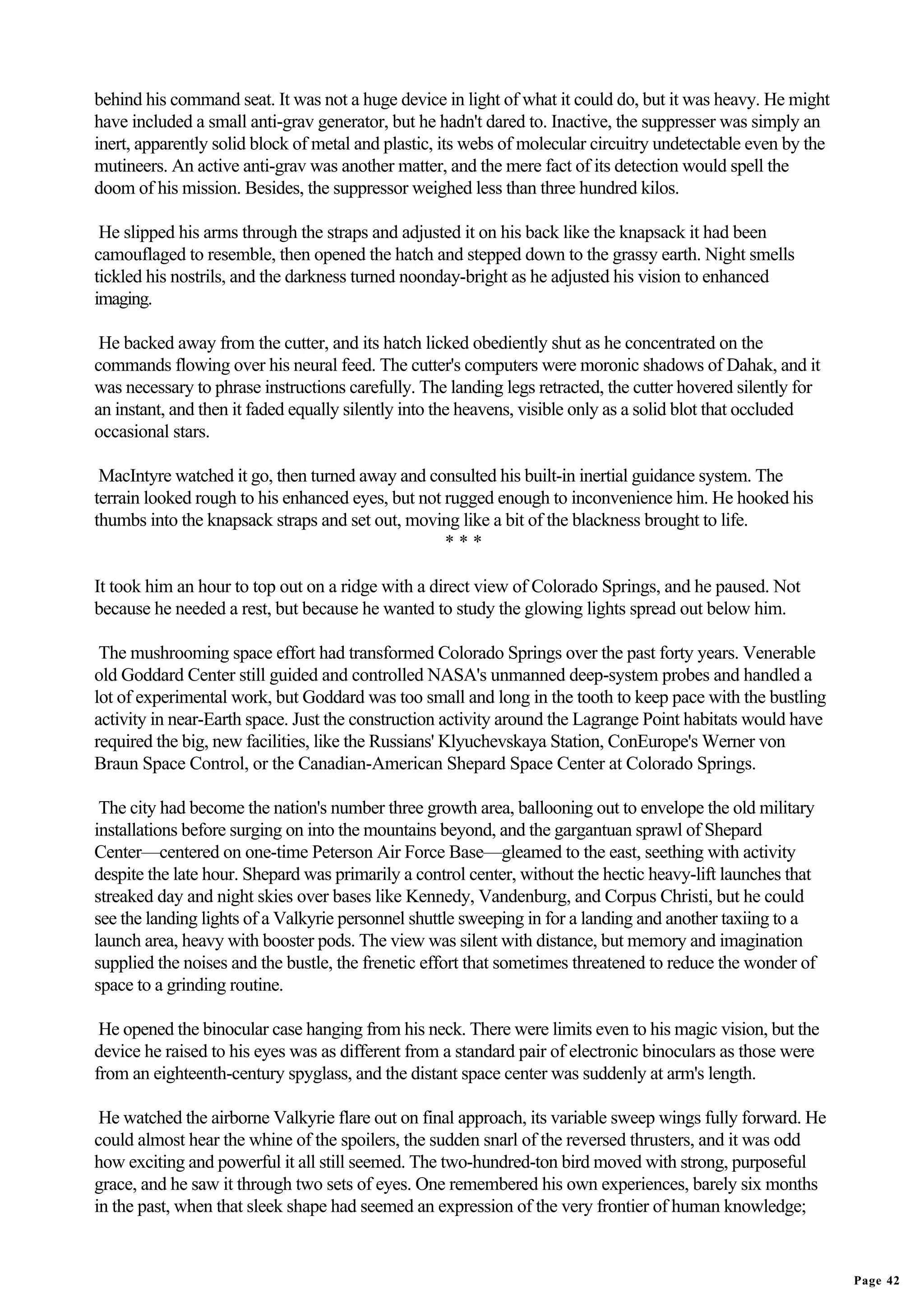 behind his command seat. It was not a huge device in light of what it could do, but it was heavy. He might
have included a small anti-grav generator, but he hadn't dared to. Inactive, the suppresser was simply an
inert, apparently solid block of metal and plastic, its webs of molecular circuitry undetectable even by the
mutineers. An active anti-grav was another matter, and the mere fact of its detection would spell the
doom of his mission. Besides, the suppressor weighed less than three hundred kilos.

 He slipped his arms through the straps and adjusted it on his back like the knapsack it had been
camouflaged to resemble, then opened the hatch and stepped down to the grassy earth. Night smells
tickled his nostrils, and the darkness turned noonday-bright as he adjusted his vision to enhanced
imaging.

 He backed away from the cutter, and its hatch licked obediently shut as he concentrated on the
commands flowing over his neural feed. The cutter's computers were moronic shadows of Dahak, and it
was necessary to phrase instructions carefully. The landing legs retracted, the cutter hovered silently for
an instant, and then it faded equally silently into the heavens, visible only as a solid blot that occluded
occasional stars.

 MacIntyre watched it go, then turned away and consulted his built-in inertial guidance system. The
terrain looked rough to his enhanced eyes, but not rugged enough to inconvenience him. He hooked his
thumbs into the knapsack straps and set out, moving like a bit of the blackness brought to life.
                                                   ***

It took him an hour to top out on a ridge with a direct view of Colorado Springs, and he paused. Not
because he needed a rest, but because he wanted to study the glowing lights spread out below him.

 The mushrooming space effort had transformed Colorado Springs over the past forty years. Venerable
old Goddard Center still guided and controlled NASA's unmanned deep-system probes and handled a
lot of experimental work, but Goddard was too small and long in the tooth to keep pace with the bustling
activity in near-Earth space. Just the construction activity around the Lagrange Point habitats would have
required the big, new facilities, like the Russians' Klyuchevskaya Station, ConEurope's Werner von
Braun Space Control, or the Canadian-American Shepard Space Center at Colorado Springs.

 The city had become the nation's number three growth area, ballooning out to envelope the old military
installations before surging on into the mountains beyond, and the gargantuan sprawl of Shepard
Center—centered on one-time Peterson Air Force Base—gleamed to the east, seething with activity
despite the late hour. Shepard was primarily a control center, without the hectic heavy-lift launches that
streaked day and night skies over bases like Kennedy, Vandenburg, and Corpus Christi, but he could
see the landing lights of a Valkyrie personnel shuttle sweeping in for a landing and another taxiing to a
launch area, heavy with booster pods. The view was silent with distance, but memory and imagination
supplied the noises and the bustle, the frenetic effort that sometimes threatened to reduce the wonder of
space to a grinding routine.

 He opened the binocular case hanging from his neck. There were limits even to his magic vision, but the
device he raised to his eyes was as different from a standard pair of electronic binoculars as those were
from an eighteenth-century spyglass, and the distant space center was suddenly at arm's length.

 He watched the airborne Valkyrie flare out on final approach, its variable sweep wings fully forward. He
could almost hear the whine of the spoilers, the sudden snarl of the reversed thrusters, and it was odd
how exciting and powerful it all still seemed. The two-hundred-ton bird moved with strong, purposeful
grace, and he saw it through two sets of eyes. One remembered his own experiences, barely six months
in the past, when that sleek shape had seemed an expression of the very frontier of human knowledge;


                                                                                                               Page 42
 