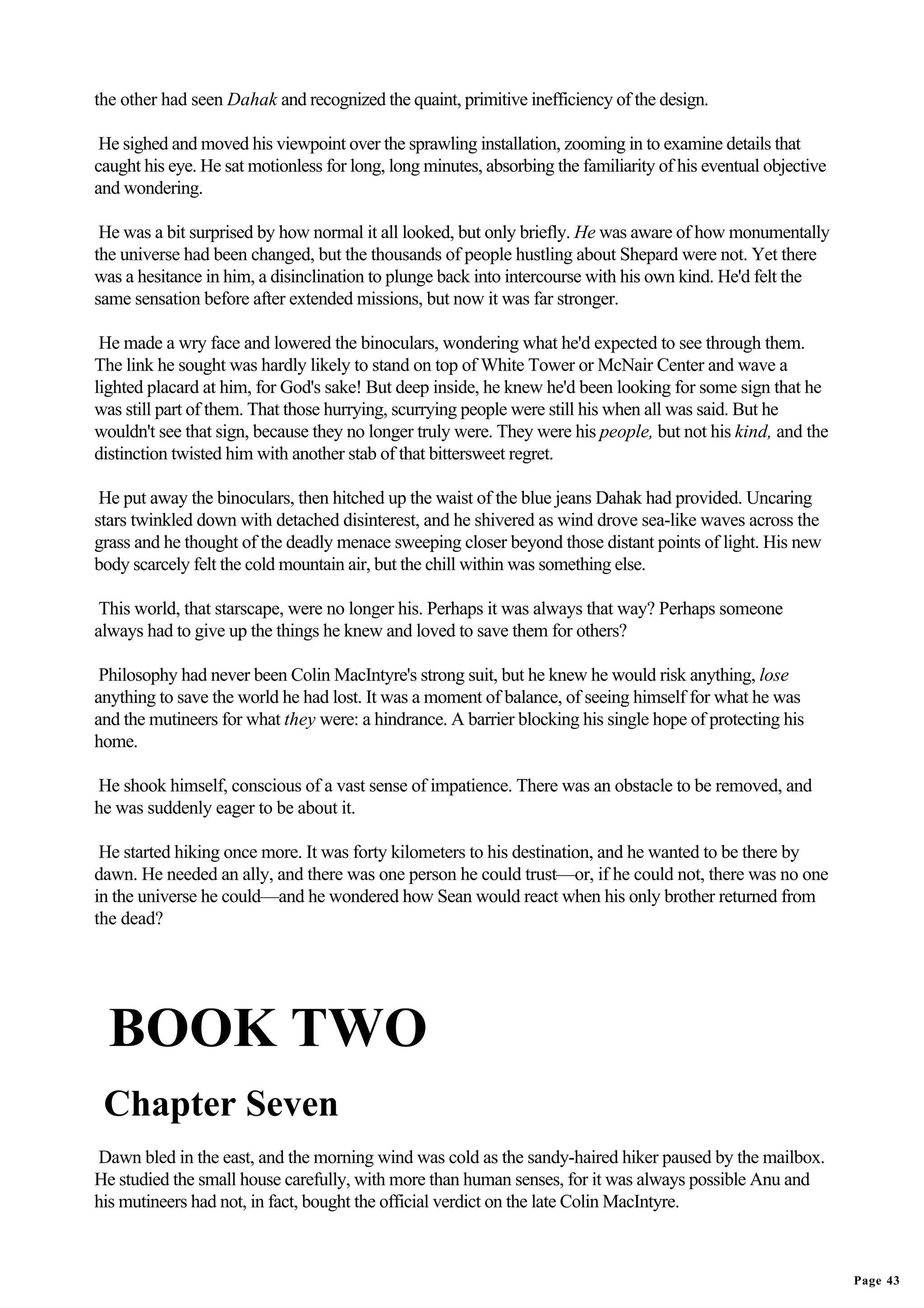 the other had seen Dahak and recognized the quaint, primitive inefficiency of the design.

 He sighed and moved his viewpoint over the sprawling installation, zooming in to examine details that
caught his eye. He sat motionless for long, long minutes, absorbing the familiarity of his eventual objective
and wondering.

 He was a bit surprised by how normal it all looked, but only briefly. He was aware of how monumentally
the universe had been changed, but the thousands of people hustling about Shepard were not. Yet there
was a hesitance in him, a disinclination to plunge back into intercourse with his own kind. He'd felt the
same sensation before after extended missions, but now it was far stronger.

 He made a wry face and lowered the binoculars, wondering what he'd expected to see through them.
The link he sought was hardly likely to stand on top of White Tower or McNair Center and wave a
lighted placard at him, for God's sake! But deep inside, he knew he'd been looking for some sign that he
was still part of them. That those hurrying, scurrying people were still his when all was said. But he
wouldn't see that sign, because they no longer truly were. They were his people, but not his kind, and the
distinction twisted him with another stab of that bittersweet regret.

 He put away the binoculars, then hitched up the waist of the blue jeans Dahak had provided. Uncaring
stars twinkled down with detached disinterest, and he shivered as wind drove sea-like waves across the
grass and he thought of the deadly menace sweeping closer beyond those distant points of light. His new
body scarcely felt the cold mountain air, but the chill within was something else.

 This world, that starscape, were no longer his. Perhaps it was always that way? Perhaps someone
always had to give up the things he knew and loved to save them for others?

 Philosophy had never been Colin MacIntyre's strong suit, but he knew he would risk anything, lose
anything to save the world he had lost. It was a moment of balance, of seeing himself for what he was
and the mutineers for what they were: a hindrance. A barrier blocking his single hope of protecting his
home.

He shook himself, conscious of a vast sense of impatience. There was an obstacle to be removed, and
he was suddenly eager to be about it.

 He started hiking once more. It was forty kilometers to his destination, and he wanted to be there by
dawn. He needed an ally, and there was one person he could trust—or, if he could not, there was no one
in the universe he could—and he wondered how Sean would react when his only brother returned from
the dead?




  BOOK TWO
 Chapter Seven
Dawn bled in the east, and the morning wind was cold as the sandy-haired hiker paused by the mailbox.
He studied the small house carefully, with more than human senses, for it was always possible Anu and
his mutineers had not, in fact, bought the official verdict on the late Colin MacIntyre.



                                                                                                                Page 43
 