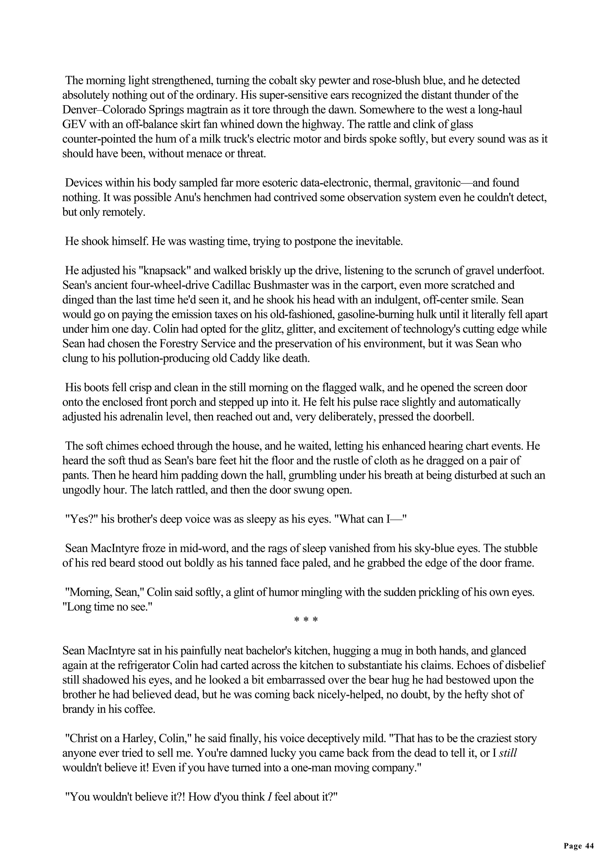 The morning light strengthened, turning the cobalt sky pewter and rose-blush blue, and he detected
absolutely nothing out of the ordinary. His super-sensitive ears recognized the distant thunder of the
Denver–Colorado Springs magtrain as it tore through the dawn. Somewhere to the west a long-haul
GEV with an off-balance skirt fan whined down the highway. The rattle and clink of glass
counter-pointed the hum of a milk truck's electric motor and birds spoke softly, but every sound was as it
should have been, without menace or threat.

Devices within his body sampled far more esoteric data-electronic, thermal, gravitonic—and found
nothing. It was possible Anu's henchmen had contrived some observation system even he couldn't detect,
but only remotely.

He shook himself. He was wasting time, trying to postpone the inevitable.

 He adjusted his "knapsack" and walked briskly up the drive, listening to the scrunch of gravel underfoot.
Sean's ancient four-wheel-drive Cadillac Bushmaster was in the carport, even more scratched and
dinged than the last time he'd seen it, and he shook his head with an indulgent, off-center smile. Sean
would go on paying the emission taxes on his old-fashioned, gasoline-burning hulk until it literally fell apart
under him one day. Colin had opted for the glitz, glitter, and excitement of technology's cutting edge while
Sean had chosen the Forestry Service and the preservation of his environment, but it was Sean who
clung to his pollution-producing old Caddy like death.

 His boots fell crisp and clean in the still morning on the flagged walk, and he opened the screen door
onto the enclosed front porch and stepped up into it. He felt his pulse race slightly and automatically
adjusted his adrenalin level, then reached out and, very deliberately, pressed the doorbell.

The soft chimes echoed through the house, and he waited, letting his enhanced hearing chart events. He
heard the soft thud as Sean's bare feet hit the floor and the rustle of cloth as he dragged on a pair of
pants. Then he heard him padding down the hall, grumbling under his breath at being disturbed at such an
ungodly hour. The latch rattled, and then the door swung open.

"Yes?" his brother's deep voice was as sleepy as his eyes. "What can I—"

Sean MacIntyre froze in mid-word, and the rags of sleep vanished from his sky-blue eyes. The stubble
of his red beard stood out boldly as his tanned face paled, and he grabbed the edge of the door frame.

 "Morning, Sean," Colin said softly, a glint of humor mingling with the sudden prickling of his own eyes.
"Long time no see."
                                                    ***

Sean MacIntyre sat in his painfully neat bachelor's kitchen, hugging a mug in both hands, and glanced
again at the refrigerator Colin had carted across the kitchen to substantiate his claims. Echoes of disbelief
still shadowed his eyes, and he looked a bit embarrassed over the bear hug he had bestowed upon the
brother he had believed dead, but he was coming back nicely-helped, no doubt, by the hefty shot of
brandy in his coffee.

 "Christ on a Harley, Colin," he said finally, his voice deceptively mild. "That has to be the craziest story
anyone ever tried to sell me. You're damned lucky you came back from the dead to tell it, or I still
wouldn't believe it! Even if you have turned into a one-man moving company."

"You wouldn't believe it?! How d'you think I feel about it?"


                                                                                                                  Page 44
 