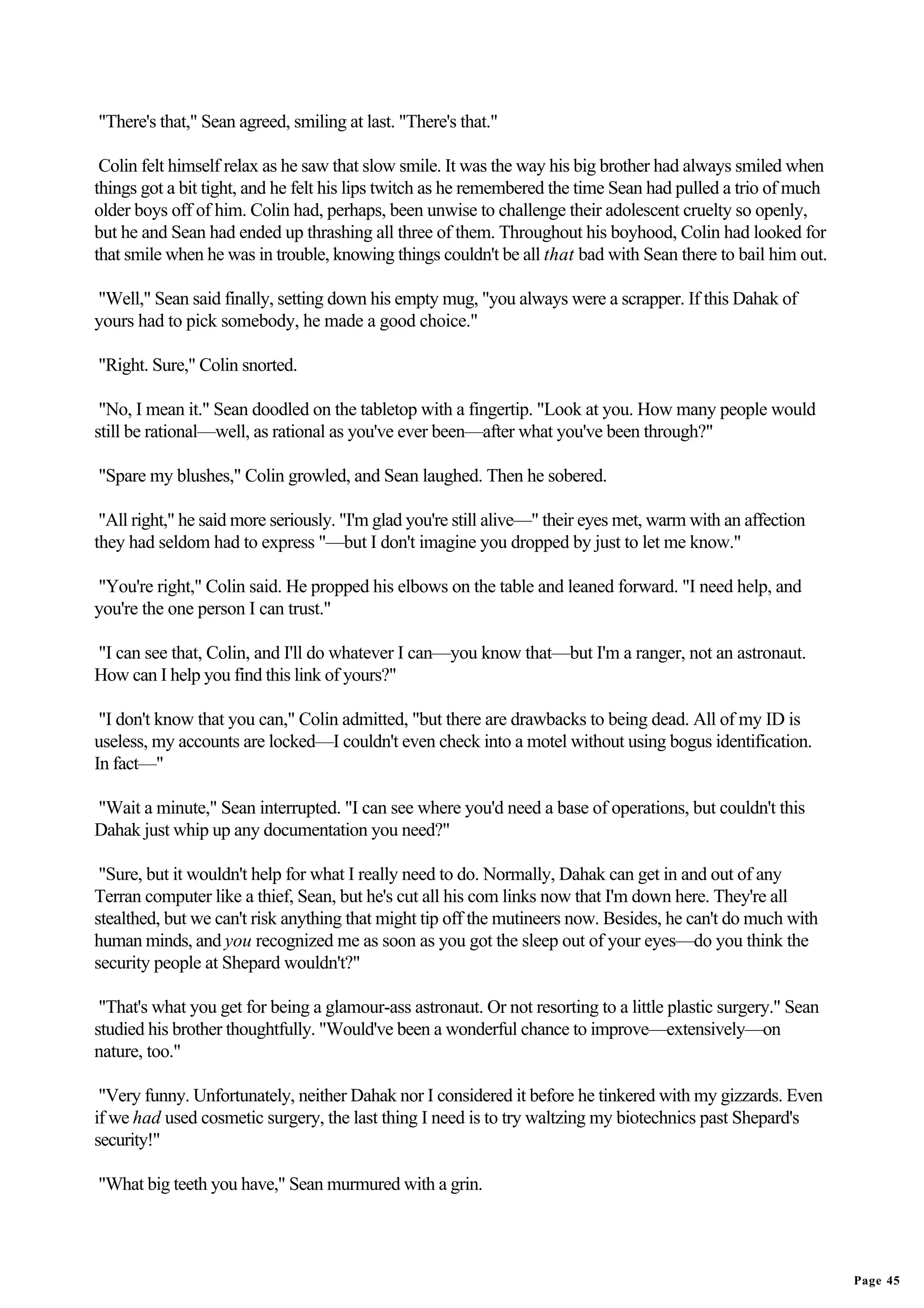 "There's that," Sean agreed, smiling at last. "There's that."

 Colin felt himself relax as he saw that slow smile. It was the way his big brother had always smiled when
things got a bit tight, and he felt his lips twitch as he remembered the time Sean had pulled a trio of much
older boys off of him. Colin had, perhaps, been unwise to challenge their adolescent cruelty so openly,
but he and Sean had ended up thrashing all three of them. Throughout his boyhood, Colin had looked for
that smile when he was in trouble, knowing things couldn't be all that bad with Sean there to bail him out.

"Well," Sean said finally, setting down his empty mug, "you always were a scrapper. If this Dahak of
yours had to pick somebody, he made a good choice."

"Right. Sure," Colin snorted.

 "No, I mean it." Sean doodled on the tabletop with a fingertip. "Look at you. How many people would
still be rational—well, as rational as you've ever been—after what you've been through?"

"Spare my blushes," Colin growled, and Sean laughed. Then he sobered.

 "All right," he said more seriously. "I'm glad you're still alive—" their eyes met, warm with an affection
they had seldom had to express "—but I don't imagine you dropped by just to let me know."

"You're right," Colin said. He propped his elbows on the table and leaned forward. "I need help, and
you're the one person I can trust."

"I can see that, Colin, and I'll do whatever I can—you know that—but I'm a ranger, not an astronaut.
How can I help you find this link of yours?"

 "I don't know that you can," Colin admitted, "but there are drawbacks to being dead. All of my ID is
useless, my accounts are locked—I couldn't even check into a motel without using bogus identification.
In fact—"

"Wait a minute," Sean interrupted. "I can see where you'd need a base of operations, but couldn't this
Dahak just whip up any documentation you need?"

 "Sure, but it wouldn't help for what I really need to do. Normally, Dahak can get in and out of any
Terran computer like a thief, Sean, but he's cut all his com links now that I'm down here. They're all
stealthed, but we can't risk anything that might tip off the mutineers now. Besides, he can't do much with
human minds, and you recognized me as soon as you got the sleep out of your eyes—do you think the
security people at Shepard wouldn't?"

 "That's what you get for being a glamour-ass astronaut. Or not resorting to a little plastic surgery." Sean
studied his brother thoughtfully. "Would've been a wonderful chance to improve—extensively—on
nature, too."

 "Very funny. Unfortunately, neither Dahak nor I considered it before he tinkered with my gizzards. Even
if we had used cosmetic surgery, the last thing I need is to try waltzing my biotechnics past Shepard's
security!"

"What big teeth you have," Sean murmured with a grin.




                                                                                                               Page 45
 