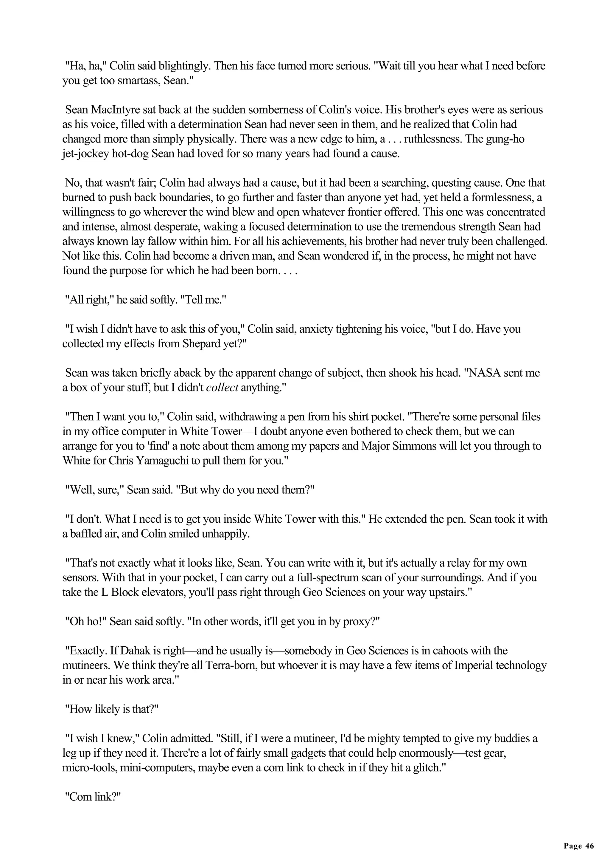 "Ha, ha," Colin said blightingly. Then his face turned more serious. "Wait till you hear what I need before
you get too smartass, Sean."

 Sean MacIntyre sat back at the sudden somberness of Colin's voice. His brother's eyes were as serious
as his voice, filled with a determination Sean had never seen in them, and he realized that Colin had
changed more than simply physically. There was a new edge to him, a . . . ruthlessness. The gung-ho
jet-jockey hot-dog Sean had loved for so many years had found a cause.

 No, that wasn't fair; Colin had always had a cause, but it had been a searching, questing cause. One that
burned to push back boundaries, to go further and faster than anyone yet had, yet held a formlessness, a
willingness to go wherever the wind blew and open whatever frontier offered. This one was concentrated
and intense, almost desperate, waking a focused determination to use the tremendous strength Sean had
always known lay fallow within him. For all his achievements, his brother had never truly been challenged.
Not like this. Colin had become a driven man, and Sean wondered if, in the process, he might not have
found the purpose for which he had been born. . . .

"All right," he said softly. "Tell me."

 "I wish I didn't have to ask this of you," Colin said, anxiety tightening his voice, "but I do. Have you
collected my effects from Shepard yet?"

 Sean was taken briefly aback by the apparent change of subject, then shook his head. "NASA sent me
a box of your stuff, but I didn't collect anything."

 "Then I want you to," Colin said, withdrawing a pen from his shirt pocket. "There're some personal files
in my office computer in White Tower—I doubt anyone even bothered to check them, but we can
arrange for you to 'find' a note about them among my papers and Major Simmons will let you through to
White for Chris Yamaguchi to pull them for you."

"Well, sure," Sean said. "But why do you need them?"

 "I don't. What I need is to get you inside White Tower with this." He extended the pen. Sean took it with
a baffled air, and Colin smiled unhappily.

 "That's not exactly what it looks like, Sean. You can write with it, but it's actually a relay for my own
sensors. With that in your pocket, I can carry out a full-spectrum scan of your surroundings. And if you
take the L Block elevators, you'll pass right through Geo Sciences on your way upstairs."

"Oh ho!" Sean said softly. "In other words, it'll get you in by proxy?"

 "Exactly. If Dahak is right—and he usually is—somebody in Geo Sciences is in cahoots with the
mutineers. We think they're all Terra-born, but whoever it is may have a few items of Imperial technology
in or near his work area."

"How likely is that?"

 "I wish I knew," Colin admitted. "Still, if I were a mutineer, I'd be mighty tempted to give my buddies a
leg up if they need it. There're a lot of fairly small gadgets that could help enormously—test gear,
micro-tools, mini-computers, maybe even a com link to check in if they hit a glitch."

"Com link?"


                                                                                                              Page 46
 