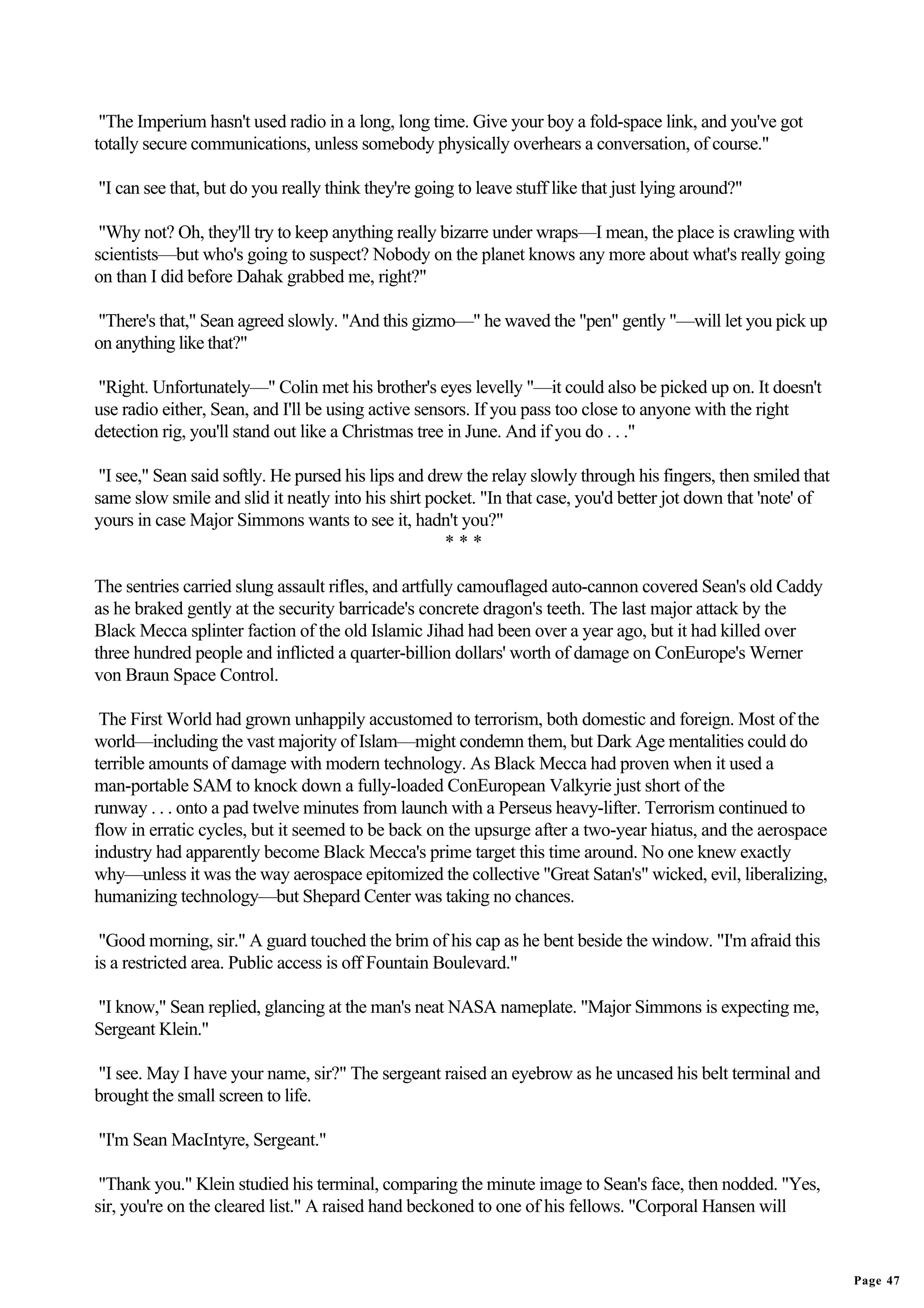 "The Imperium hasn't used radio in a long, long time. Give your boy a fold-space link, and you've got
totally secure communications, unless somebody physically overhears a conversation, of course."

"I can see that, but do you really think they're going to leave stuff like that just lying around?"

 "Why not? Oh, they'll try to keep anything really bizarre under wraps—I mean, the place is crawling with
scientists—but who's going to suspect? Nobody on the planet knows any more about what's really going
on than I did before Dahak grabbed me, right?"

"There's that," Sean agreed slowly. "And this gizmo—" he waved the "pen" gently "—will let you pick up
on anything like that?"

"Right. Unfortunately—" Colin met his brother's eyes levelly "—it could also be picked up on. It doesn't
use radio either, Sean, and I'll be using active sensors. If you pass too close to anyone with the right
detection rig, you'll stand out like a Christmas tree in June. And if you do . . ."

 "I see," Sean said softly. He pursed his lips and drew the relay slowly through his fingers, then smiled that
same slow smile and slid it neatly into his shirt pocket. "In that case, you'd better jot down that 'note' of
yours in case Major Simmons wants to see it, hadn't you?"
                                                     ***

The sentries carried slung assault rifles, and artfully camouflaged auto-cannon covered Sean's old Caddy
as he braked gently at the security barricade's concrete dragon's teeth. The last major attack by the
Black Mecca splinter faction of the old Islamic Jihad had been over a year ago, but it had killed over
three hundred people and inflicted a quarter-billion dollars' worth of damage on ConEurope's Werner
von Braun Space Control.

 The First World had grown unhappily accustomed to terrorism, both domestic and foreign. Most of the
world—including the vast majority of Islam—might condemn them, but Dark Age mentalities could do
terrible amounts of damage with modern technology. As Black Mecca had proven when it used a
man-portable SAM to knock down a fully-loaded ConEuropean Valkyrie just short of the
runway . . . onto a pad twelve minutes from launch with a Perseus heavy-lifter. Terrorism continued to
flow in erratic cycles, but it seemed to be back on the upsurge after a two-year hiatus, and the aerospace
industry had apparently become Black Mecca's prime target this time around. No one knew exactly
why—unless it was the way aerospace epitomized the collective "Great Satan's" wicked, evil, liberalizing,
humanizing technology—but Shepard Center was taking no chances.

 "Good morning, sir." A guard touched the brim of his cap as he bent beside the window. "I'm afraid this
is a restricted area. Public access is off Fountain Boulevard."

"I know," Sean replied, glancing at the man's neat NASA nameplate. "Major Simmons is expecting me,
Sergeant Klein."

"I see. May I have your name, sir?" The sergeant raised an eyebrow as he uncased his belt terminal and
brought the small screen to life.

"I'm Sean MacIntyre, Sergeant."

 "Thank you." Klein studied his terminal, comparing the minute image to Sean's face, then nodded. "Yes,
sir, you're on the cleared list." A raised hand beckoned to one of his fellows. "Corporal Hansen will


                                                                                                                 Page 47
 