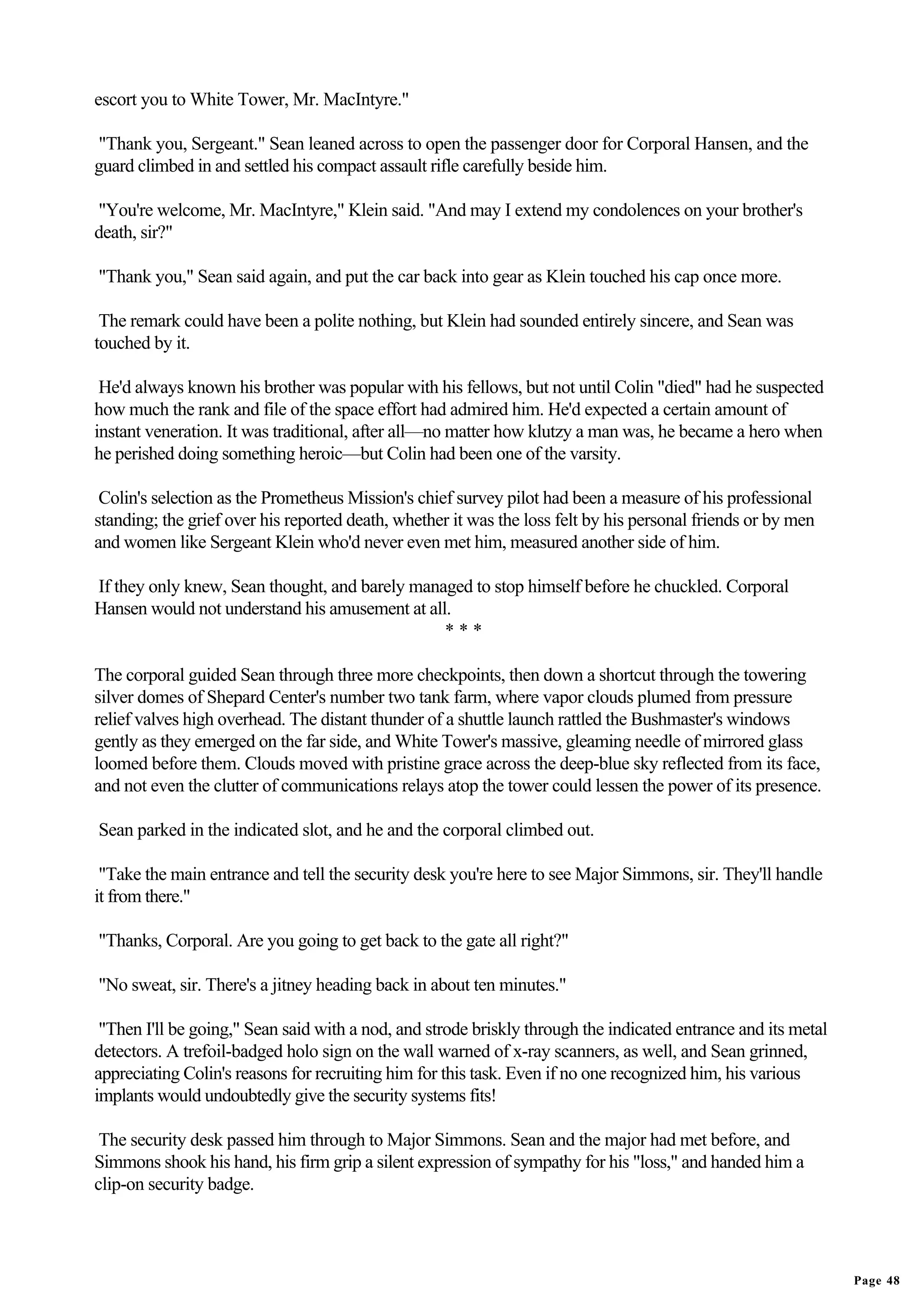 escort you to White Tower, Mr. MacIntyre."

"Thank you, Sergeant." Sean leaned across to open the passenger door for Corporal Hansen, and the
guard climbed in and settled his compact assault rifle carefully beside him.

"You're welcome, Mr. MacIntyre," Klein said. "And may I extend my condolences on your brother's
death, sir?"

"Thank you," Sean said again, and put the car back into gear as Klein touched his cap once more.

 The remark could have been a polite nothing, but Klein had sounded entirely sincere, and Sean was
touched by it.

 He'd always known his brother was popular with his fellows, but not until Colin "died" had he suspected
how much the rank and file of the space effort had admired him. He'd expected a certain amount of
instant veneration. It was traditional, after all—no matter how klutzy a man was, he became a hero when
he perished doing something heroic—but Colin had been one of the varsity.

 Colin's selection as the Prometheus Mission's chief survey pilot had been a measure of his professional
standing; the grief over his reported death, whether it was the loss felt by his personal friends or by men
and women like Sergeant Klein who'd never even met him, measured another side of him.

If they only knew, Sean thought, and barely managed to stop himself before he chuckled. Corporal
Hansen would not understand his amusement at all.
                                                ***

The corporal guided Sean through three more checkpoints, then down a shortcut through the towering
silver domes of Shepard Center's number two tank farm, where vapor clouds plumed from pressure
relief valves high overhead. The distant thunder of a shuttle launch rattled the Bushmaster's windows
gently as they emerged on the far side, and White Tower's massive, gleaming needle of mirrored glass
loomed before them. Clouds moved with pristine grace across the deep-blue sky reflected from its face,
and not even the clutter of communications relays atop the tower could lessen the power of its presence.

Sean parked in the indicated slot, and he and the corporal climbed out.

 "Take the main entrance and tell the security desk you're here to see Major Simmons, sir. They'll handle
it from there."

"Thanks, Corporal. Are you going to get back to the gate all right?"

"No sweat, sir. There's a jitney heading back in about ten minutes."

 "Then I'll be going," Sean said with a nod, and strode briskly through the indicated entrance and its metal
detectors. A trefoil-badged holo sign on the wall warned of x-ray scanners, as well, and Sean grinned,
appreciating Colin's reasons for recruiting him for this task. Even if no one recognized him, his various
implants would undoubtedly give the security systems fits!

 The security desk passed him through to Major Simmons. Sean and the major had met before, and
Simmons shook his hand, his firm grip a silent expression of sympathy for his "loss," and handed him a
clip-on security badge.




                                                                                                               Page 48
 