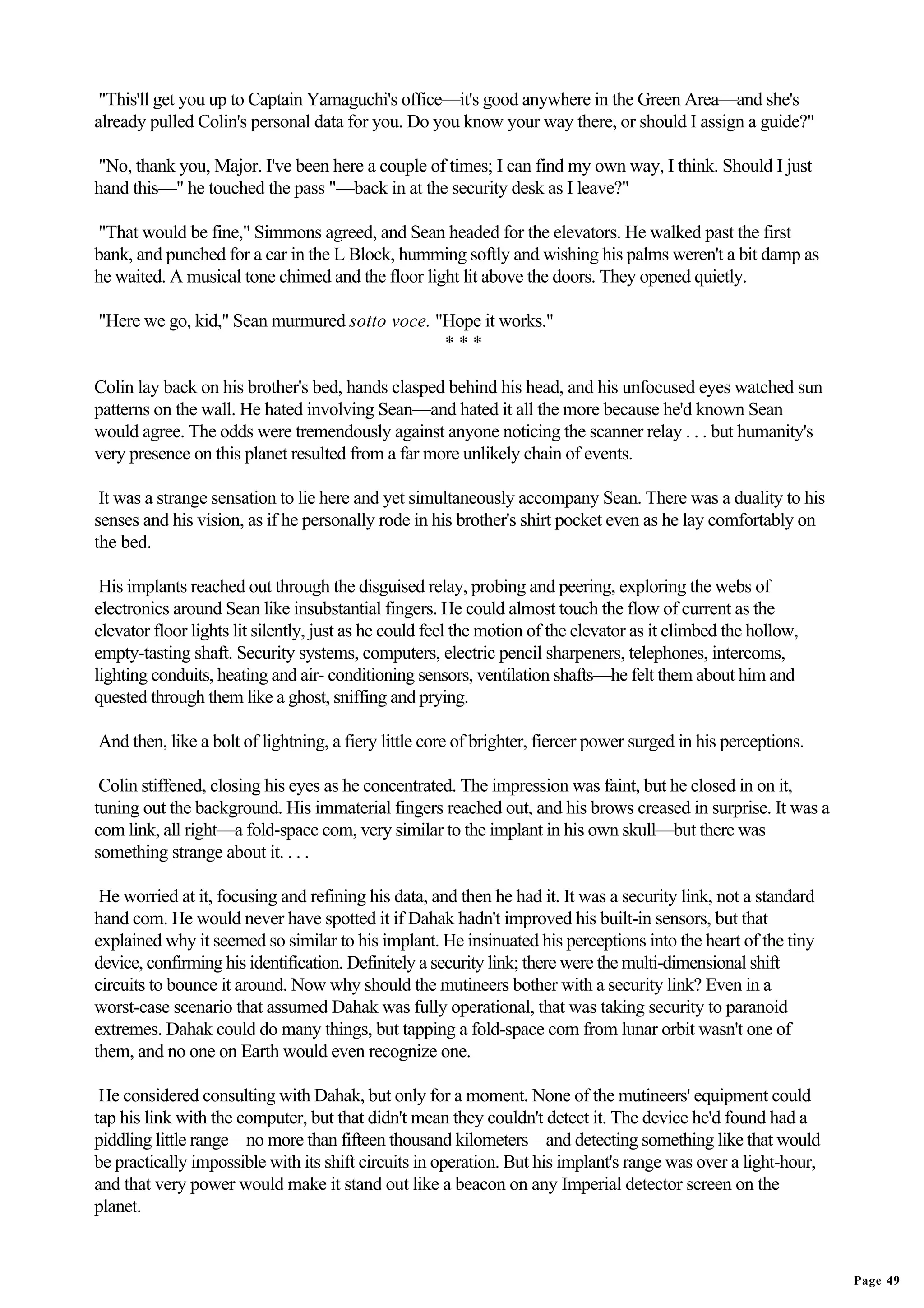 "This'll get you up to Captain Yamaguchi's office—it's good anywhere in the Green Area—and she's
already pulled Colin's personal data for you. Do you know your way there, or should I assign a guide?"

"No, thank you, Major. I've been here a couple of times; I can find my own way, I think. Should I just
hand this—" he touched the pass "—back in at the security desk as I leave?"

"That would be fine," Simmons agreed, and Sean headed for the elevators. He walked past the first
bank, and punched for a car in the L Block, humming softly and wishing his palms weren't a bit damp as
he waited. A musical tone chimed and the floor light lit above the doors. They opened quietly.

"Here we go, kid," Sean murmured sotto voce. "Hope it works."
                                              ***

Colin lay back on his brother's bed, hands clasped behind his head, and his unfocused eyes watched sun
patterns on the wall. He hated involving Sean—and hated it all the more because he'd known Sean
would agree. The odds were tremendously against anyone noticing the scanner relay . . . but humanity's
very presence on this planet resulted from a far more unlikely chain of events.

 It was a strange sensation to lie here and yet simultaneously accompany Sean. There was a duality to his
senses and his vision, as if he personally rode in his brother's shirt pocket even as he lay comfortably on
the bed.

 His implants reached out through the disguised relay, probing and peering, exploring the webs of
electronics around Sean like insubstantial fingers. He could almost touch the flow of current as the
elevator floor lights lit silently, just as he could feel the motion of the elevator as it climbed the hollow,
empty-tasting shaft. Security systems, computers, electric pencil sharpeners, telephones, intercoms,
lighting conduits, heating and air- conditioning sensors, ventilation shafts—he felt them about him and
quested through them like a ghost, sniffing and prying.

And then, like a bolt of lightning, a fiery little core of brighter, fiercer power surged in his perceptions.

 Colin stiffened, closing his eyes as he concentrated. The impression was faint, but he closed in on it,
tuning out the background. His immaterial fingers reached out, and his brows creased in surprise. It was a
com link, all right—a fold-space com, very similar to the implant in his own skull—but there was
something strange about it. . . .

 He worried at it, focusing and refining his data, and then he had it. It was a security link, not a standard
hand com. He would never have spotted it if Dahak hadn't improved his built-in sensors, but that
explained why it seemed so similar to his implant. He insinuated his perceptions into the heart of the tiny
device, confirming his identification. Definitely a security link; there were the multi-dimensional shift
circuits to bounce it around. Now why should the mutineers bother with a security link? Even in a
worst-case scenario that assumed Dahak was fully operational, that was taking security to paranoid
extremes. Dahak could do many things, but tapping a fold-space com from lunar orbit wasn't one of
them, and no one on Earth would even recognize one.

 He considered consulting with Dahak, but only for a moment. None of the mutineers' equipment could
tap his link with the computer, but that didn't mean they couldn't detect it. The device he'd found had a
piddling little range—no more than fifteen thousand kilometers—and detecting something like that would
be practically impossible with its shift circuits in operation. But his implant's range was over a light-hour,
and that very power would make it stand out like a beacon on any Imperial detector screen on the
planet.


                                                                                                                 Page 49
 