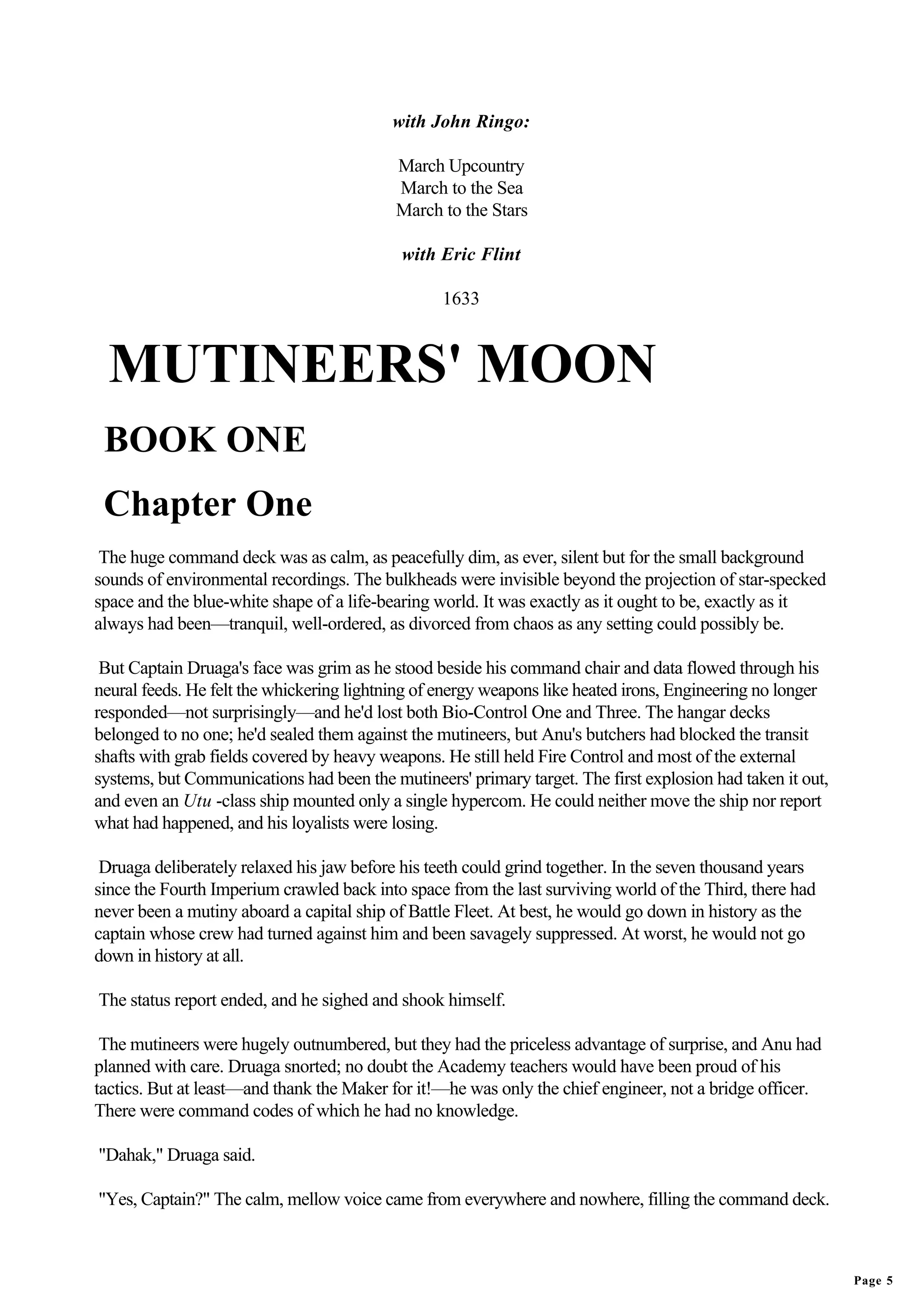 with John Ringo:

                                           March Upcountry
                                           March to the Sea
                                           March to the Stars

                                           with Eric Flint

                                                 1633



  MUTINEERS' MOON
 BOOK ONE
 Chapter One
 The huge command deck was as calm, as peacefully dim, as ever, silent but for the small background
sounds of environmental recordings. The bulkheads were invisible beyond the projection of star-specked
space and the blue-white shape of a life-bearing world. It was exactly as it ought to be, exactly as it
always had been—tranquil, well-ordered, as divorced from chaos as any setting could possibly be.

 But Captain Druaga's face was grim as he stood beside his command chair and data flowed through his
neural feeds. He felt the whickering lightning of energy weapons like heated irons, Engineering no longer
responded—not surprisingly—and he'd lost both Bio-Control One and Three. The hangar decks
belonged to no one; he'd sealed them against the mutineers, but Anu's butchers had blocked the transit
shafts with grab fields covered by heavy weapons. He still held Fire Control and most of the external
systems, but Communications had been the mutineers' primary target. The first explosion had taken it out,
and even an Utu -class ship mounted only a single hypercom. He could neither move the ship nor report
what had happened, and his loyalists were losing.

 Druaga deliberately relaxed his jaw before his teeth could grind together. In the seven thousand years
since the Fourth Imperium crawled back into space from the last surviving world of the Third, there had
never been a mutiny aboard a capital ship of Battle Fleet. At best, he would go down in history as the
captain whose crew had turned against him and been savagely suppressed. At worst, he would not go
down in history at all.

The status report ended, and he sighed and shook himself.

 The mutineers were hugely outnumbered, but they had the priceless advantage of surprise, and Anu had
planned with care. Druaga snorted; no doubt the Academy teachers would have been proud of his
tactics. But at least—and thank the Maker for it!—he was only the chief engineer, not a bridge officer.
There were command codes of which he had no knowledge.

"Dahak," Druaga said.

"Yes, Captain?" The calm, mellow voice came from everywhere and nowhere, filling the command deck.



                                                                                                            Page 5
 