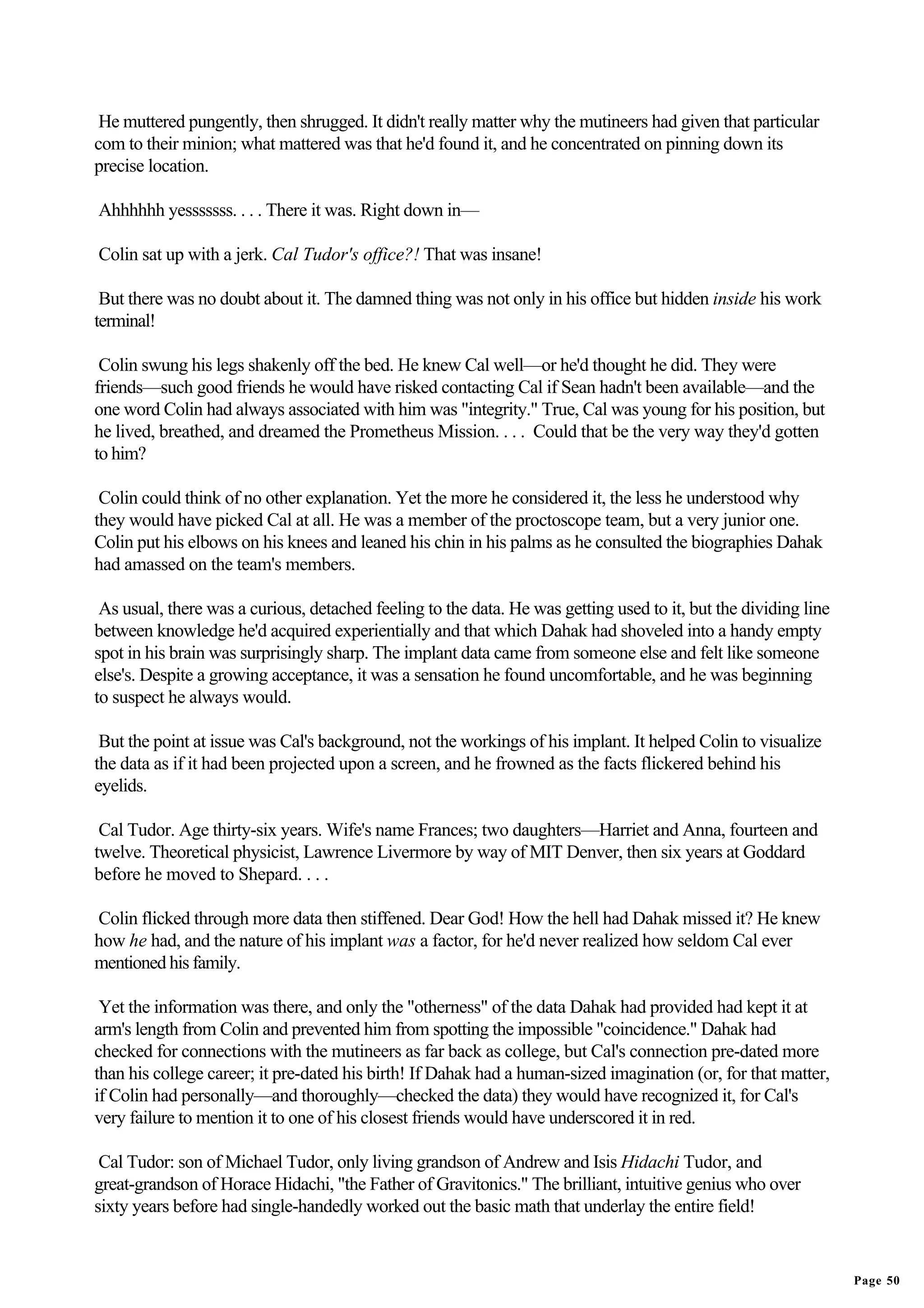 He muttered pungently, then shrugged. It didn't really matter why the mutineers had given that particular
com to their minion; what mattered was that he'd found it, and he concentrated on pinning down its
precise location.

Ahhhhhh yesssssss. . . . There it was. Right down in—

Colin sat up with a jerk. Cal Tudor's office?! That was insane!

 But there was no doubt about it. The damned thing was not only in his office but hidden inside his work
terminal!

 Colin swung his legs shakenly off the bed. He knew Cal well—or he'd thought he did. They were
friends—such good friends he would have risked contacting Cal if Sean hadn't been available—and the
one word Colin had always associated with him was "integrity." True, Cal was young for his position, but
he lived, breathed, and dreamed the Prometheus Mission. . . . Could that be the very way they'd gotten
to him?

 Colin could think of no other explanation. Yet the more he considered it, the less he understood why
they would have picked Cal at all. He was a member of the proctoscope team, but a very junior one.
Colin put his elbows on his knees and leaned his chin in his palms as he consulted the biographies Dahak
had amassed on the team's members.

 As usual, there was a curious, detached feeling to the data. He was getting used to it, but the dividing line
between knowledge he'd acquired experientially and that which Dahak had shoveled into a handy empty
spot in his brain was surprisingly sharp. The implant data came from someone else and felt like someone
else's. Despite a growing acceptance, it was a sensation he found uncomfortable, and he was beginning
to suspect he always would.

 But the point at issue was Cal's background, not the workings of his implant. It helped Colin to visualize
the data as if it had been projected upon a screen, and he frowned as the facts flickered behind his
eyelids.

 Cal Tudor. Age thirty-six years. Wife's name Frances; two daughters—Harriet and Anna, fourteen and
twelve. Theoretical physicist, Lawrence Livermore by way of MIT Denver, then six years at Goddard
before he moved to Shepard. . . .

Colin flicked through more data then stiffened. Dear God! How the hell had Dahak missed it? He knew
how he had, and the nature of his implant was a factor, for he'd never realized how seldom Cal ever
mentioned his family.

 Yet the information was there, and only the "otherness" of the data Dahak had provided had kept it at
arm's length from Colin and prevented him from spotting the impossible "coincidence." Dahak had
checked for connections with the mutineers as far back as college, but Cal's connection pre-dated more
than his college career; it pre-dated his birth! If Dahak had a human-sized imagination (or, for that matter,
if Colin had personally—and thoroughly—checked the data) they would have recognized it, for Cal's
very failure to mention it to one of his closest friends would have underscored it in red.

 Cal Tudor: son of Michael Tudor, only living grandson of Andrew and Isis Hidachi Tudor, and
great-grandson of Horace Hidachi, "the Father of Gravitonics." The brilliant, intuitive genius who over
sixty years before had single-handedly worked out the basic math that underlay the entire field!


                                                                                                                 Page 50
 
