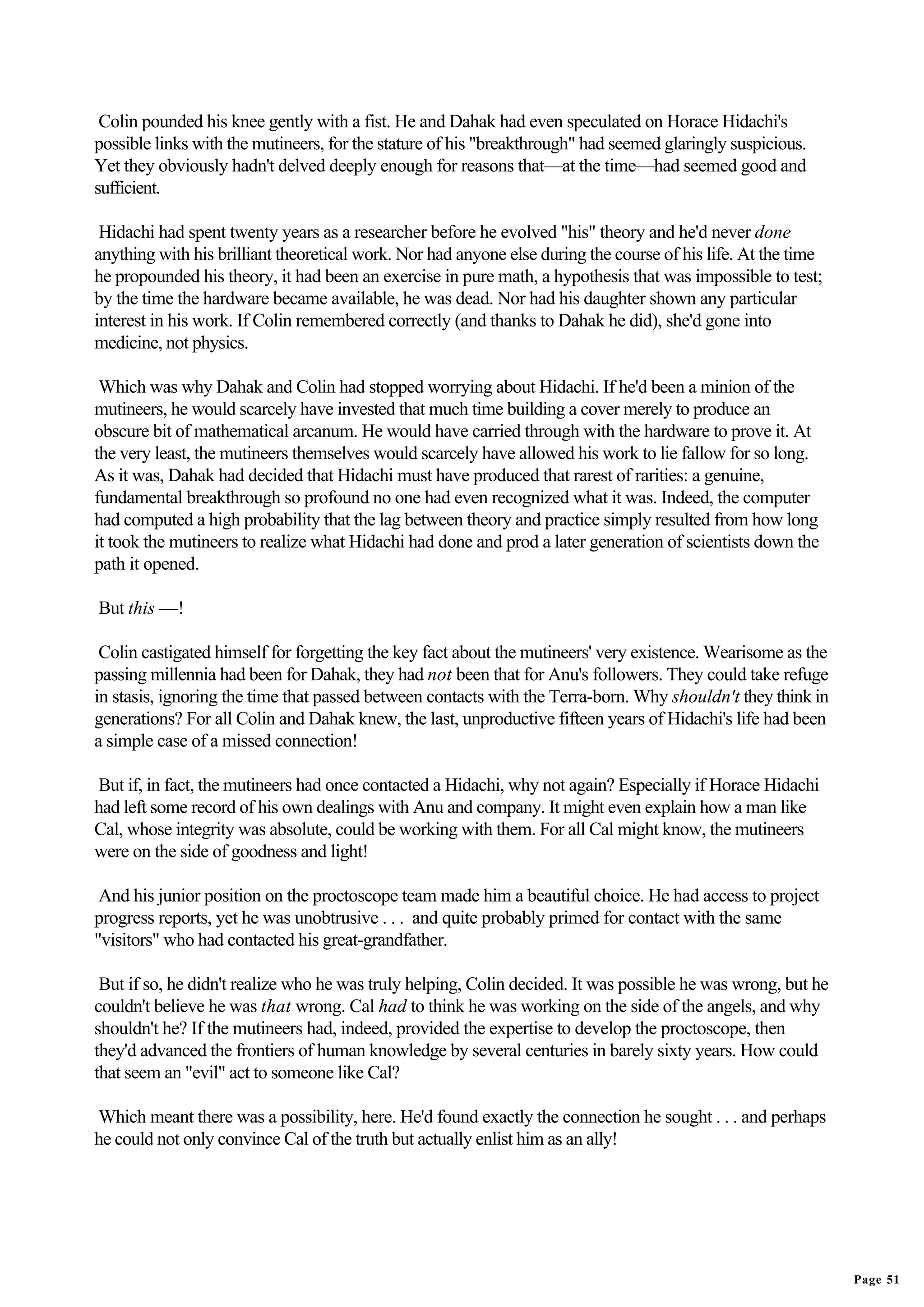 Colin pounded his knee gently with a fist. He and Dahak had even speculated on Horace Hidachi's
possible links with the mutineers, for the stature of his "breakthrough" had seemed glaringly suspicious.
Yet they obviously hadn't delved deeply enough for reasons that—at the time—had seemed good and
sufficient.

 Hidachi had spent twenty years as a researcher before he evolved "his" theory and he'd never done
anything with his brilliant theoretical work. Nor had anyone else during the course of his life. At the time
he propounded his theory, it had been an exercise in pure math, a hypothesis that was impossible to test;
by the time the hardware became available, he was dead. Nor had his daughter shown any particular
interest in his work. If Colin remembered correctly (and thanks to Dahak he did), she'd gone into
medicine, not physics.

 Which was why Dahak and Colin had stopped worrying about Hidachi. If he'd been a minion of the
mutineers, he would scarcely have invested that much time building a cover merely to produce an
obscure bit of mathematical arcanum. He would have carried through with the hardware to prove it. At
the very least, the mutineers themselves would scarcely have allowed his work to lie fallow for so long.
As it was, Dahak had decided that Hidachi must have produced that rarest of rarities: a genuine,
fundamental breakthrough so profound no one had even recognized what it was. Indeed, the computer
had computed a high probability that the lag between theory and practice simply resulted from how long
it took the mutineers to realize what Hidachi had done and prod a later generation of scientists down the
path it opened.

But this —!

 Colin castigated himself for forgetting the key fact about the mutineers' very existence. Wearisome as the
passing millennia had been for Dahak, they had not been that for Anu's followers. They could take refuge
in stasis, ignoring the time that passed between contacts with the Terra-born. Why shouldn't they think in
generations? For all Colin and Dahak knew, the last, unproductive fifteen years of Hidachi's life had been
a simple case of a missed connection!

But if, in fact, the mutineers had once contacted a Hidachi, why not again? Especially if Horace Hidachi
had left some record of his own dealings with Anu and company. It might even explain how a man like
Cal, whose integrity was absolute, could be working with them. For all Cal might know, the mutineers
were on the side of goodness and light!

 And his junior position on the proctoscope team made him a beautiful choice. He had access to project
progress reports, yet he was unobtrusive . . . and quite probably primed for contact with the same
"visitors" who had contacted his great-grandfather.

 But if so, he didn't realize who he was truly helping, Colin decided. It was possible he was wrong, but he
couldn't believe he was that wrong. Cal had to think he was working on the side of the angels, and why
shouldn't he? If the mutineers had, indeed, provided the expertise to develop the proctoscope, then
they'd advanced the frontiers of human knowledge by several centuries in barely sixty years. How could
that seem an "evil" act to someone like Cal?

Which meant there was a possibility, here. He'd found exactly the connection he sought . . . and perhaps
he could not only convince Cal of the truth but actually enlist him as an ally!




                                                                                                               Page 51
 