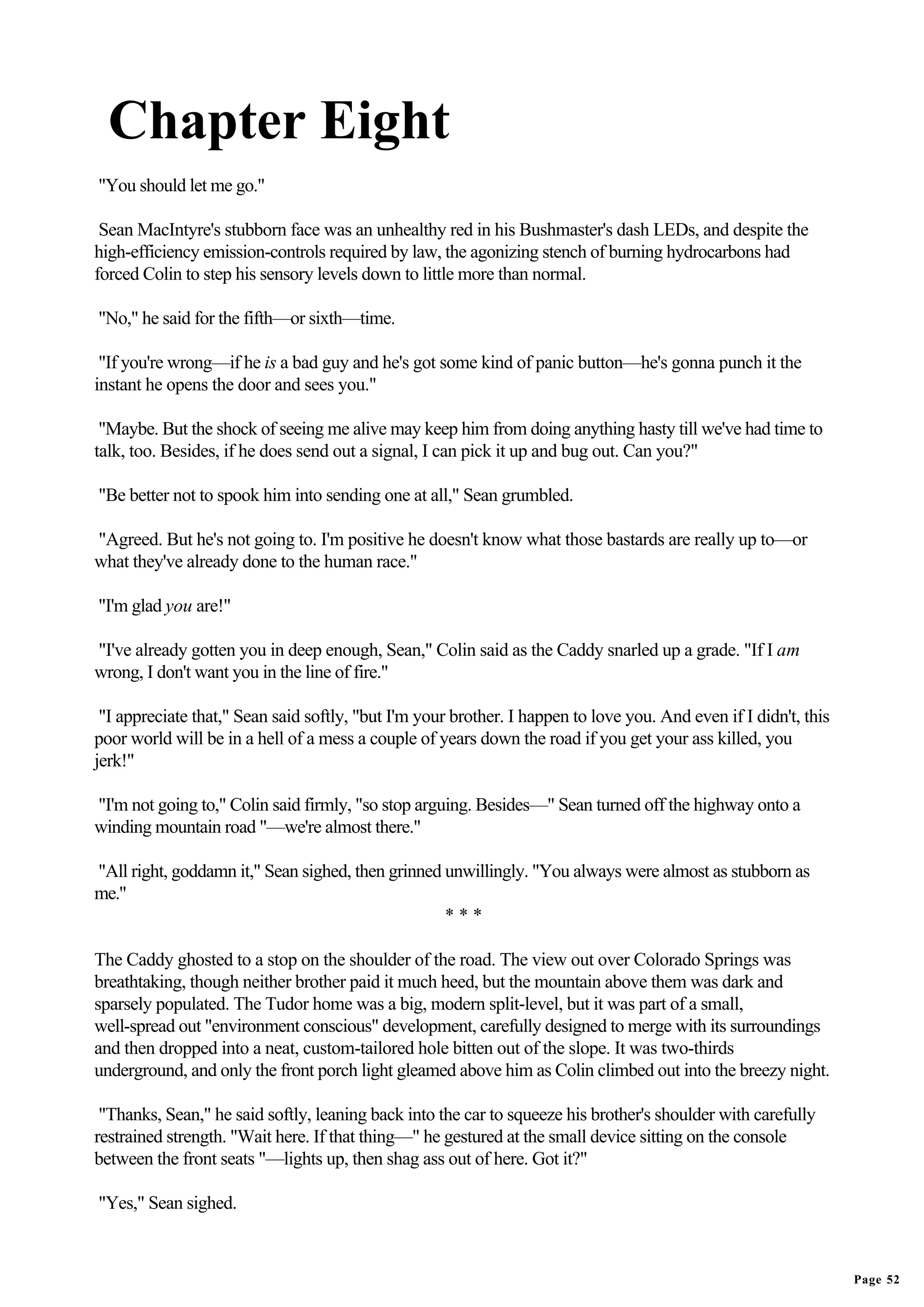 Chapter Eight
"You should let me go."

 Sean MacIntyre's stubborn face was an unhealthy red in his Bushmaster's dash LEDs, and despite the
high-efficiency emission-controls required by law, the agonizing stench of burning hydrocarbons had
forced Colin to step his sensory levels down to little more than normal.

"No," he said for the fifth—or sixth—time.

 "If you're wrong—if he is a bad guy and he's got some kind of panic button—he's gonna punch it the
instant he opens the door and sees you."

 "Maybe. But the shock of seeing me alive may keep him from doing anything hasty till we've had time to
talk, too. Besides, if he does send out a signal, I can pick it up and bug out. Can you?"

"Be better not to spook him into sending one at all," Sean grumbled.

"Agreed. But he's not going to. I'm positive he doesn't know what those bastards are really up to—or
what they've already done to the human race."

"I'm glad you are!"

"I've already gotten you in deep enough, Sean," Colin said as the Caddy snarled up a grade. "If I am
wrong, I don't want you in the line of fire."

 "I appreciate that," Sean said softly, "but I'm your brother. I happen to love you. And even if I didn't, this
poor world will be in a hell of a mess a couple of years down the road if you get your ass killed, you
jerk!"

"I'm not going to," Colin said firmly, "so stop arguing. Besides—" Sean turned off the highway onto a
winding mountain road "—we're almost there."

"All right, goddamn it," Sean sighed, then grinned unwillingly. "You always were almost as stubborn as
me."
                                                   ***

The Caddy ghosted to a stop on the shoulder of the road. The view out over Colorado Springs was
breathtaking, though neither brother paid it much heed, but the mountain above them was dark and
sparsely populated. The Tudor home was a big, modern split-level, but it was part of a small,
well-spread out "environment conscious" development, carefully designed to merge with its surroundings
and then dropped into a neat, custom-tailored hole bitten out of the slope. It was two-thirds
underground, and only the front porch light gleamed above him as Colin climbed out into the breezy night.

 "Thanks, Sean," he said softly, leaning back into the car to squeeze his brother's shoulder with carefully
restrained strength. "Wait here. If that thing—" he gestured at the small device sitting on the console
between the front seats "—lights up, then shag ass out of here. Got it?"

"Yes," Sean sighed.



                                                                                                                  Page 52
 