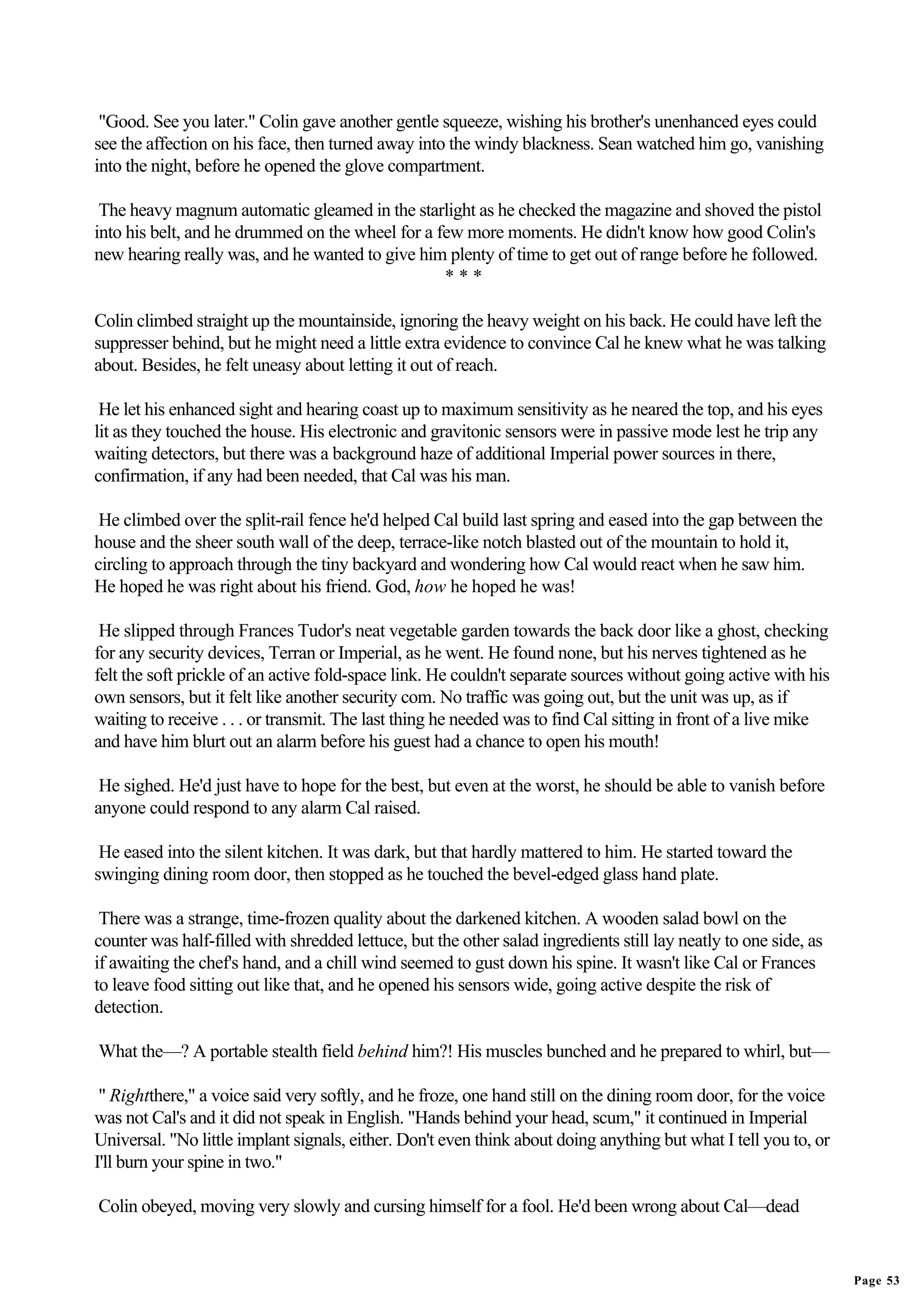 "Good. See you later." Colin gave another gentle squeeze, wishing his brother's unenhanced eyes could
see the affection on his face, then turned away into the windy blackness. Sean watched him go, vanishing
into the night, before he opened the glove compartment.

 The heavy magnum automatic gleamed in the starlight as he checked the magazine and shoved the pistol
into his belt, and he drummed on the wheel for a few more moments. He didn't know how good Colin's
new hearing really was, and he wanted to give him plenty of time to get out of range before he followed.
                                                  ***

Colin climbed straight up the mountainside, ignoring the heavy weight on his back. He could have left the
suppresser behind, but he might need a little extra evidence to convince Cal he knew what he was talking
about. Besides, he felt uneasy about letting it out of reach.

 He let his enhanced sight and hearing coast up to maximum sensitivity as he neared the top, and his eyes
lit as they touched the house. His electronic and gravitonic sensors were in passive mode lest he trip any
waiting detectors, but there was a background haze of additional Imperial power sources in there,
confirmation, if any had been needed, that Cal was his man.

 He climbed over the split-rail fence he'd helped Cal build last spring and eased into the gap between the
house and the sheer south wall of the deep, terrace-like notch blasted out of the mountain to hold it,
circling to approach through the tiny backyard and wondering how Cal would react when he saw him.
He hoped he was right about his friend. God, how he hoped he was!

 He slipped through Frances Tudor's neat vegetable garden towards the back door like a ghost, checking
for any security devices, Terran or Imperial, as he went. He found none, but his nerves tightened as he
felt the soft prickle of an active fold-space link. He couldn't separate sources without going active with his
own sensors, but it felt like another security com. No traffic was going out, but the unit was up, as if
waiting to receive . . . or transmit. The last thing he needed was to find Cal sitting in front of a live mike
and have him blurt out an alarm before his guest had a chance to open his mouth!

 He sighed. He'd just have to hope for the best, but even at the worst, he should be able to vanish before
anyone could respond to any alarm Cal raised.

 He eased into the silent kitchen. It was dark, but that hardly mattered to him. He started toward the
swinging dining room door, then stopped as he touched the bevel-edged glass hand plate.

 There was a strange, time-frozen quality about the darkened kitchen. A wooden salad bowl on the
counter was half-filled with shredded lettuce, but the other salad ingredients still lay neatly to one side, as
if awaiting the chef's hand, and a chill wind seemed to gust down his spine. It wasn't like Cal or Frances
to leave food sitting out like that, and he opened his sensors wide, going active despite the risk of
detection.

What the—? A portable stealth field behind him?! His muscles bunched and he prepared to whirl, but—

 " Rightthere," a voice said very softly, and he froze, one hand still on the dining room door, for the voice
was not Cal's and it did not speak in English. "Hands behind your head, scum," it continued in Imperial
Universal. "No little implant signals, either. Don't even think about doing anything but what I tell you to, or
I'll burn your spine in two."

Colin obeyed, moving very slowly and cursing himself for a fool. He'd been wrong about Cal—dead


                                                                                                                  Page 53
 