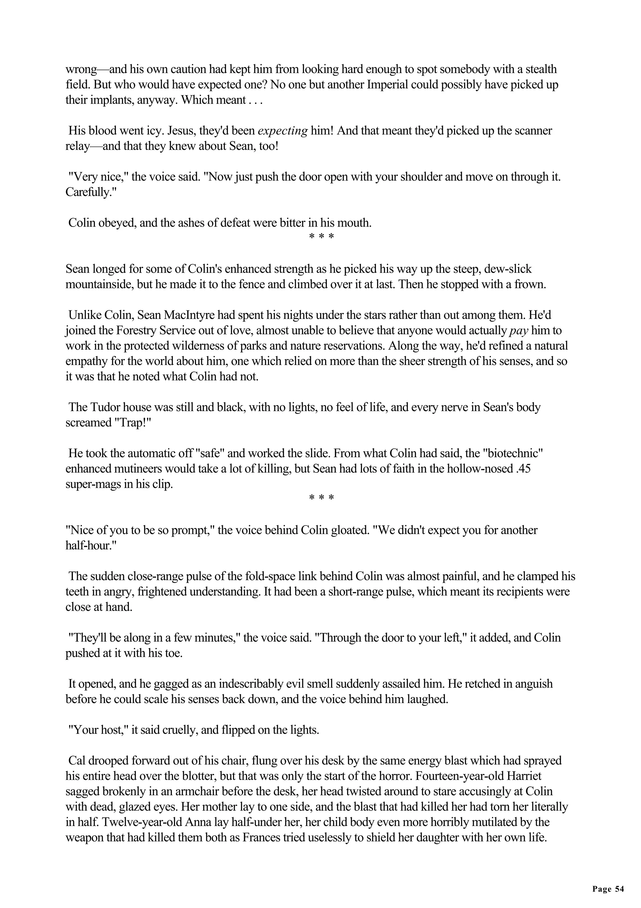 wrong—and his own caution had kept him from looking hard enough to spot somebody with a stealth
field. But who would have expected one? No one but another Imperial could possibly have picked up
their implants, anyway. Which meant . . .

 His blood went icy. Jesus, they'd been expecting him! And that meant they'd picked up the scanner
relay—and that they knew about Sean, too!

"Very nice," the voice said. "Now just push the door open with your shoulder and move on through it.
Carefully."

Colin obeyed, and the ashes of defeat were bitter in his mouth.
                                                  ***

Sean longed for some of Colin's enhanced strength as he picked his way up the steep, dew-slick
mountainside, but he made it to the fence and climbed over it at last. Then he stopped with a frown.

 Unlike Colin, Sean MacIntyre had spent his nights under the stars rather than out among them. He'd
joined the Forestry Service out of love, almost unable to believe that anyone would actually pay him to
work in the protected wilderness of parks and nature reservations. Along the way, he'd refined a natural
empathy for the world about him, one which relied on more than the sheer strength of his senses, and so
it was that he noted what Colin had not.

 The Tudor house was still and black, with no lights, no feel of life, and every nerve in Sean's body
screamed "Trap!"

 He took the automatic off "safe" and worked the slide. From what Colin had said, the "biotechnic"
enhanced mutineers would take a lot of killing, but Sean had lots of faith in the hollow-nosed .45
super-mags in his clip.
                                                   ***

"Nice of you to be so prompt," the voice behind Colin gloated. "We didn't expect you for another
half-hour."

 The sudden close-range pulse of the fold-space link behind Colin was almost painful, and he clamped his
teeth in angry, frightened understanding. It had been a short-range pulse, which meant its recipients were
close at hand.

"They'll be along in a few minutes," the voice said. "Through the door to your left," it added, and Colin
pushed at it with his toe.

It opened, and he gagged as an indescribably evil smell suddenly assailed him. He retched in anguish
before he could scale his senses back down, and the voice behind him laughed.

"Your host," it said cruelly, and flipped on the lights.

 Cal drooped forward out of his chair, flung over his desk by the same energy blast which had sprayed
his entire head over the blotter, but that was only the start of the horror. Fourteen-year-old Harriet
sagged brokenly in an armchair before the desk, her head twisted around to stare accusingly at Colin
with dead, glazed eyes. Her mother lay to one side, and the blast that had killed her had torn her literally
in half. Twelve-year-old Anna lay half-under her, her child body even more horribly mutilated by the
weapon that had killed them both as Frances tried uselessly to shield her daughter with her own life.


                                                                                                               Page 54
 