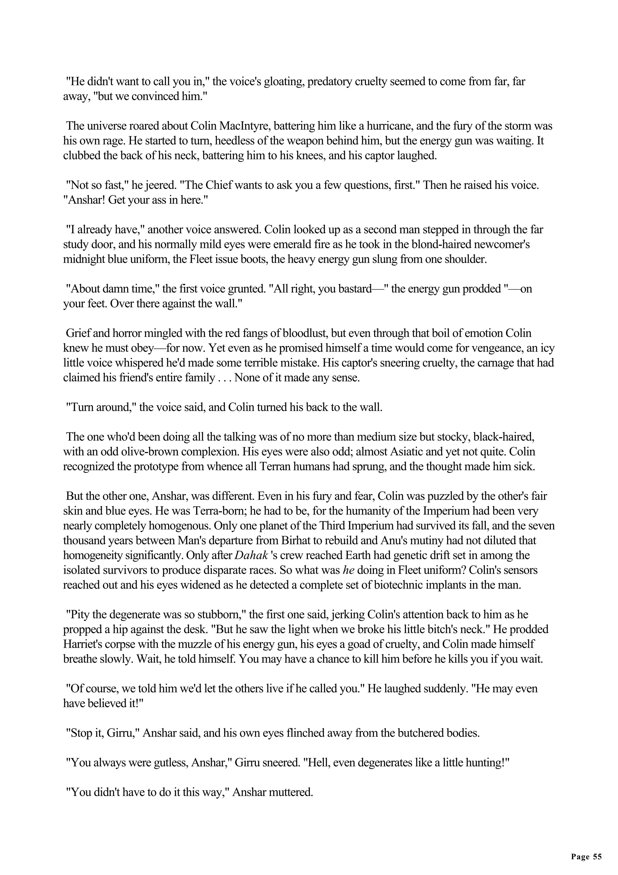 "He didn't want to call you in," the voice's gloating, predatory cruelty seemed to come from far, far
away, "but we convinced him."

 The universe roared about Colin MacIntyre, battering him like a hurricane, and the fury of the storm was
his own rage. He started to turn, heedless of the weapon behind him, but the energy gun was waiting. It
clubbed the back of his neck, battering him to his knees, and his captor laughed.

 "Not so fast," he jeered. "The Chief wants to ask you a few questions, first." Then he raised his voice.
"Anshar! Get your ass in here."

 "I already have," another voice answered. Colin looked up as a second man stepped in through the far
study door, and his normally mild eyes were emerald fire as he took in the blond-haired newcomer's
midnight blue uniform, the Fleet issue boots, the heavy energy gun slung from one shoulder.

"About damn time," the first voice grunted. "All right, you bastard—" the energy gun prodded "—on
your feet. Over there against the wall."

 Grief and horror mingled with the red fangs of bloodlust, but even through that boil of emotion Colin
knew he must obey—for now. Yet even as he promised himself a time would come for vengeance, an icy
little voice whispered he'd made some terrible mistake. His captor's sneering cruelty, the carnage that had
claimed his friend's entire family . . . None of it made any sense.

"Turn around," the voice said, and Colin turned his back to the wall.

 The one who'd been doing all the talking was of no more than medium size but stocky, black-haired,
with an odd olive-brown complexion. His eyes were also odd; almost Asiatic and yet not quite. Colin
recognized the prototype from whence all Terran humans had sprung, and the thought made him sick.

 But the other one, Anshar, was different. Even in his fury and fear, Colin was puzzled by the other's fair
skin and blue eyes. He was Terra-born; he had to be, for the humanity of the Imperium had been very
nearly completely homogenous. Only one planet of the Third Imperium had survived its fall, and the seven
thousand years between Man's departure from Birhat to rebuild and Anu's mutiny had not diluted that
homogeneity significantly. Only after Dahak 's crew reached Earth had genetic drift set in among the
isolated survivors to produce disparate races. So what was he doing in Fleet uniform? Colin's sensors
reached out and his eyes widened as he detected a complete set of biotechnic implants in the man.

"Pity the degenerate was so stubborn," the first one said, jerking Colin's attention back to him as he
propped a hip against the desk. "But he saw the light when we broke his little bitch's neck." He prodded
Harriet's corpse with the muzzle of his energy gun, his eyes a goad of cruelty, and Colin made himself
breathe slowly. Wait, he told himself. You may have a chance to kill him before he kills you if you wait.

"Of course, we told him we'd let the others live if he called you." He laughed suddenly. "He may even
have believed it!"

"Stop it, Girru," Anshar said, and his own eyes flinched away from the butchered bodies.

"You always were gutless, Anshar," Girru sneered. "Hell, even degenerates like a little hunting!"

"You didn't have to do it this way," Anshar muttered.




                                                                                                              Page 55
 