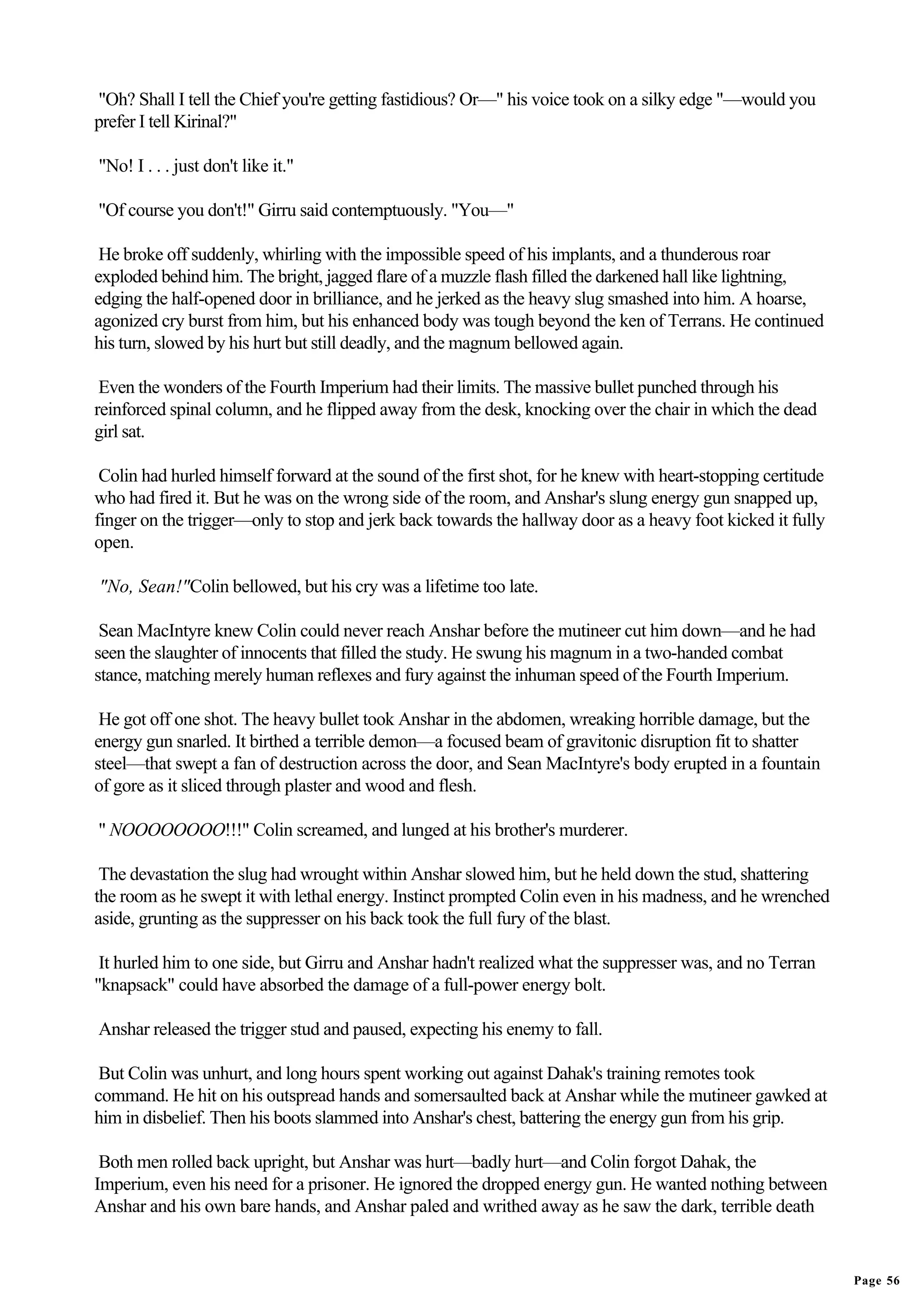 "Oh? Shall I tell the Chief you're getting fastidious? Or—" his voice took on a silky edge "—would you
prefer I tell Kirinal?"

"No! I . . . just don't like it."

"Of course you don't!" Girru said contemptuously. "You—"

 He broke off suddenly, whirling with the impossible speed of his implants, and a thunderous roar
exploded behind him. The bright, jagged flare of a muzzle flash filled the darkened hall like lightning,
edging the half-opened door in brilliance, and he jerked as the heavy slug smashed into him. A hoarse,
agonized cry burst from him, but his enhanced body was tough beyond the ken of Terrans. He continued
his turn, slowed by his hurt but still deadly, and the magnum bellowed again.

 Even the wonders of the Fourth Imperium had their limits. The massive bullet punched through his
reinforced spinal column, and he flipped away from the desk, knocking over the chair in which the dead
girl sat.

 Colin had hurled himself forward at the sound of the first shot, for he knew with heart-stopping certitude
who had fired it. But he was on the wrong side of the room, and Anshar's slung energy gun snapped up,
finger on the trigger—only to stop and jerk back towards the hallway door as a heavy foot kicked it fully
open.

"No, Sean!"Colin bellowed, but his cry was a lifetime too late.

 Sean MacIntyre knew Colin could never reach Anshar before the mutineer cut him down—and he had
seen the slaughter of innocents that filled the study. He swung his magnum in a two-handed combat
stance, matching merely human reflexes and fury against the inhuman speed of the Fourth Imperium.

 He got off one shot. The heavy bullet took Anshar in the abdomen, wreaking horrible damage, but the
energy gun snarled. It birthed a terrible demon—a focused beam of gravitonic disruption fit to shatter
steel—that swept a fan of destruction across the door, and Sean MacIntyre's body erupted in a fountain
of gore as it sliced through plaster and wood and flesh.

" NOOOOOOOO!!!" Colin screamed, and lunged at his brother's murderer.

 The devastation the slug had wrought within Anshar slowed him, but he held down the stud, shattering
the room as he swept it with lethal energy. Instinct prompted Colin even in his madness, and he wrenched
aside, grunting as the suppresser on his back took the full fury of the blast.

 It hurled him to one side, but Girru and Anshar hadn't realized what the suppresser was, and no Terran
"knapsack" could have absorbed the damage of a full-power energy bolt.

Anshar released the trigger stud and paused, expecting his enemy to fall.

 But Colin was unhurt, and long hours spent working out against Dahak's training remotes took
command. He hit on his outspread hands and somersaulted back at Anshar while the mutineer gawked at
him in disbelief. Then his boots slammed into Anshar's chest, battering the energy gun from his grip.

 Both men rolled back upright, but Anshar was hurt—badly hurt—and Colin forgot Dahak, the
Imperium, even his need for a prisoner. He ignored the dropped energy gun. He wanted nothing between
Anshar and his own bare hands, and Anshar paled and writhed away as he saw the dark, terrible death


                                                                                                              Page 56
 
