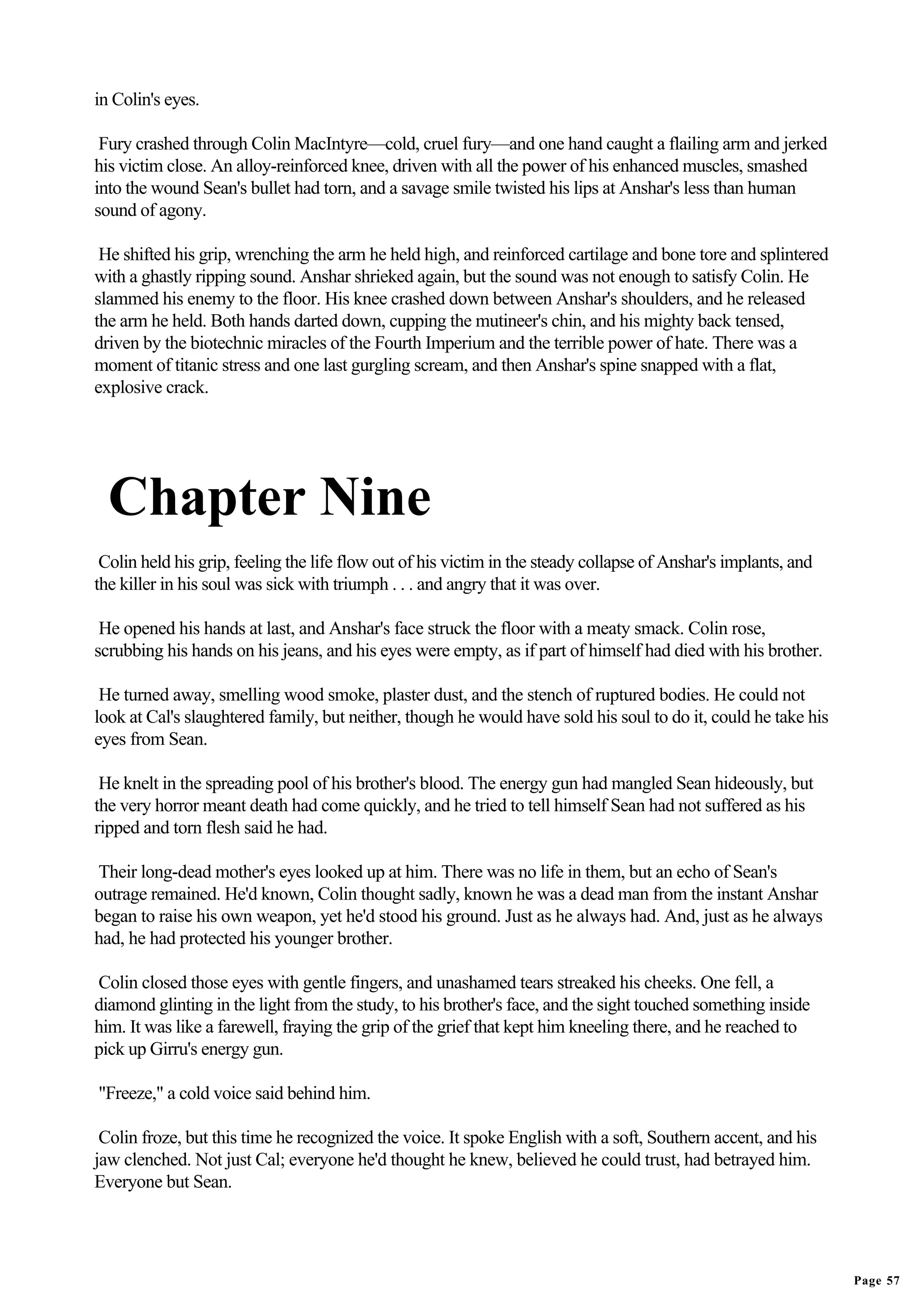 in Colin's eyes.

 Fury crashed through Colin MacIntyre—cold, cruel fury—and one hand caught a flailing arm and jerked
his victim close. An alloy-reinforced knee, driven with all the power of his enhanced muscles, smashed
into the wound Sean's bullet had torn, and a savage smile twisted his lips at Anshar's less than human
sound of agony.

 He shifted his grip, wrenching the arm he held high, and reinforced cartilage and bone tore and splintered
with a ghastly ripping sound. Anshar shrieked again, but the sound was not enough to satisfy Colin. He
slammed his enemy to the floor. His knee crashed down between Anshar's shoulders, and he released
the arm he held. Both hands darted down, cupping the mutineer's chin, and his mighty back tensed,
driven by the biotechnic miracles of the Fourth Imperium and the terrible power of hate. There was a
moment of titanic stress and one last gurgling scream, and then Anshar's spine snapped with a flat,
explosive crack.




  Chapter Nine
 Colin held his grip, feeling the life flow out of his victim in the steady collapse of Anshar's implants, and
the killer in his soul was sick with triumph . . . and angry that it was over.

 He opened his hands at last, and Anshar's face struck the floor with a meaty smack. Colin rose,
scrubbing his hands on his jeans, and his eyes were empty, as if part of himself had died with his brother.

 He turned away, smelling wood smoke, plaster dust, and the stench of ruptured bodies. He could not
look at Cal's slaughtered family, but neither, though he would have sold his soul to do it, could he take his
eyes from Sean.

 He knelt in the spreading pool of his brother's blood. The energy gun had mangled Sean hideously, but
the very horror meant death had come quickly, and he tried to tell himself Sean had not suffered as his
ripped and torn flesh said he had.

Their long-dead mother's eyes looked up at him. There was no life in them, but an echo of Sean's
outrage remained. He'd known, Colin thought sadly, known he was a dead man from the instant Anshar
began to raise his own weapon, yet he'd stood his ground. Just as he always had. And, just as he always
had, he had protected his younger brother.

Colin closed those eyes with gentle fingers, and unashamed tears streaked his cheeks. One fell, a
diamond glinting in the light from the study, to his brother's face, and the sight touched something inside
him. It was like a farewell, fraying the grip of the grief that kept him kneeling there, and he reached to
pick up Girru's energy gun.

"Freeze," a cold voice said behind him.

 Colin froze, but this time he recognized the voice. It spoke English with a soft, Southern accent, and his
jaw clenched. Not just Cal; everyone he'd thought he knew, believed he could trust, had betrayed him.
Everyone but Sean.




                                                                                                                 Page 57
 