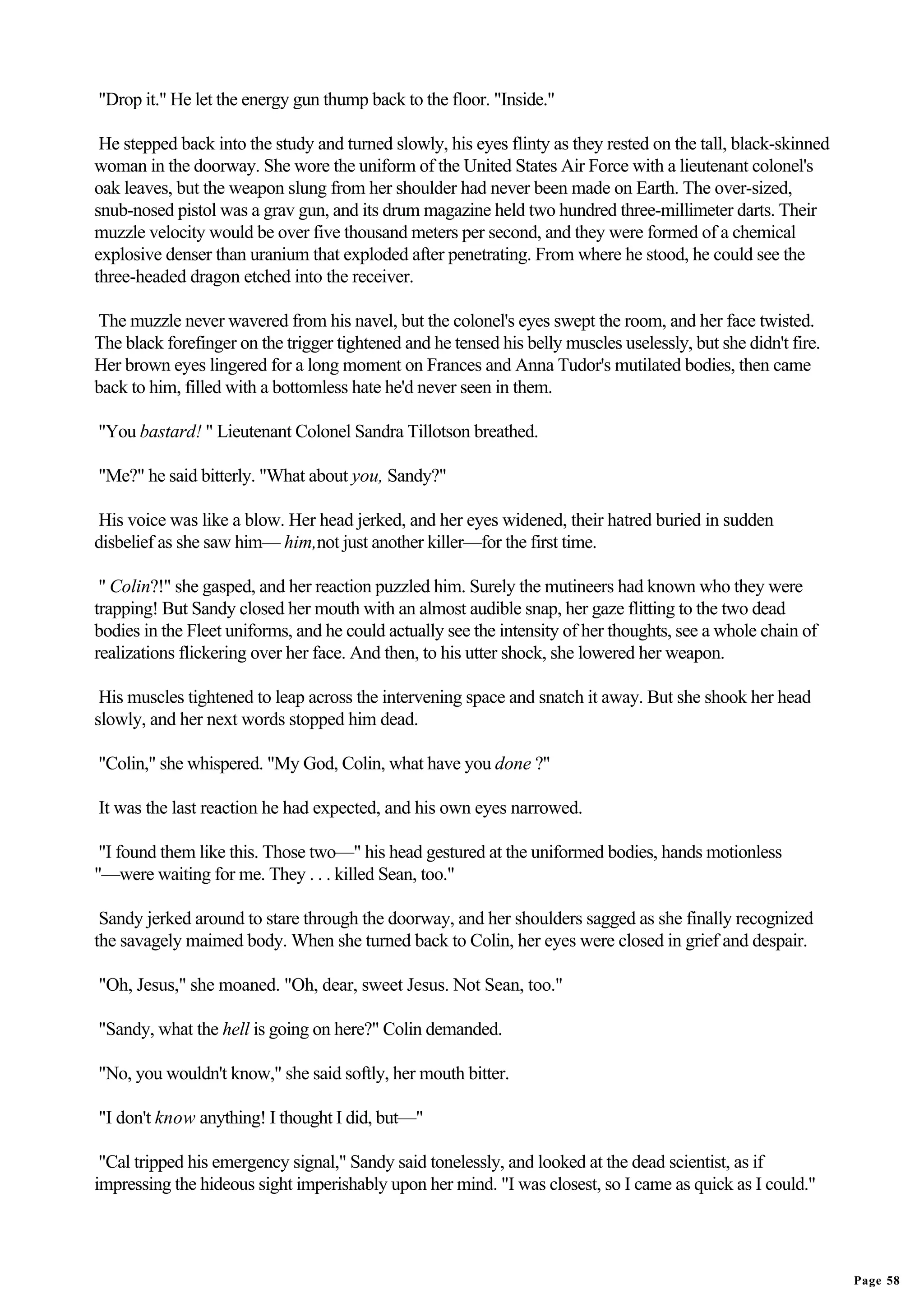"Drop it." He let the energy gun thump back to the floor. "Inside."

 He stepped back into the study and turned slowly, his eyes flinty as they rested on the tall, black-skinned
woman in the doorway. She wore the uniform of the United States Air Force with a lieutenant colonel's
oak leaves, but the weapon slung from her shoulder had never been made on Earth. The over-sized,
snub-nosed pistol was a grav gun, and its drum magazine held two hundred three-millimeter darts. Their
muzzle velocity would be over five thousand meters per second, and they were formed of a chemical
explosive denser than uranium that exploded after penetrating. From where he stood, he could see the
three-headed dragon etched into the receiver.

The muzzle never wavered from his navel, but the colonel's eyes swept the room, and her face twisted.
The black forefinger on the trigger tightened and he tensed his belly muscles uselessly, but she didn't fire.
Her brown eyes lingered for a long moment on Frances and Anna Tudor's mutilated bodies, then came
back to him, filled with a bottomless hate he'd never seen in them.

"You bastard! " Lieutenant Colonel Sandra Tillotson breathed.

"Me?" he said bitterly. "What about you, Sandy?"

His voice was like a blow. Her head jerked, and her eyes widened, their hatred buried in sudden
disbelief as she saw him— him,not just another killer—for the first time.

 " Colin?!" she gasped, and her reaction puzzled him. Surely the mutineers had known who they were
trapping! But Sandy closed her mouth with an almost audible snap, her gaze flitting to the two dead
bodies in the Fleet uniforms, and he could actually see the intensity of her thoughts, see a whole chain of
realizations flickering over her face. And then, to his utter shock, she lowered her weapon.

 His muscles tightened to leap across the intervening space and snatch it away. But she shook her head
slowly, and her next words stopped him dead.

"Colin," she whispered. "My God, Colin, what have you done ?"

It was the last reaction he had expected, and his own eyes narrowed.

 "I found them like this. Those two—" his head gestured at the uniformed bodies, hands motionless
"—were waiting for me. They . . . killed Sean, too."

 Sandy jerked around to stare through the doorway, and her shoulders sagged as she finally recognized
the savagely maimed body. When she turned back to Colin, her eyes were closed in grief and despair.

"Oh, Jesus," she moaned. "Oh, dear, sweet Jesus. Not Sean, too."

"Sandy, what the hell is going on here?" Colin demanded.

"No, you wouldn't know," she said softly, her mouth bitter.

"I don't know anything! I thought I did, but—"

 "Cal tripped his emergency signal," Sandy said tonelessly, and looked at the dead scientist, as if
impressing the hideous sight imperishably upon her mind. "I was closest, so I came as quick as I could."




                                                                                                                Page 58
 