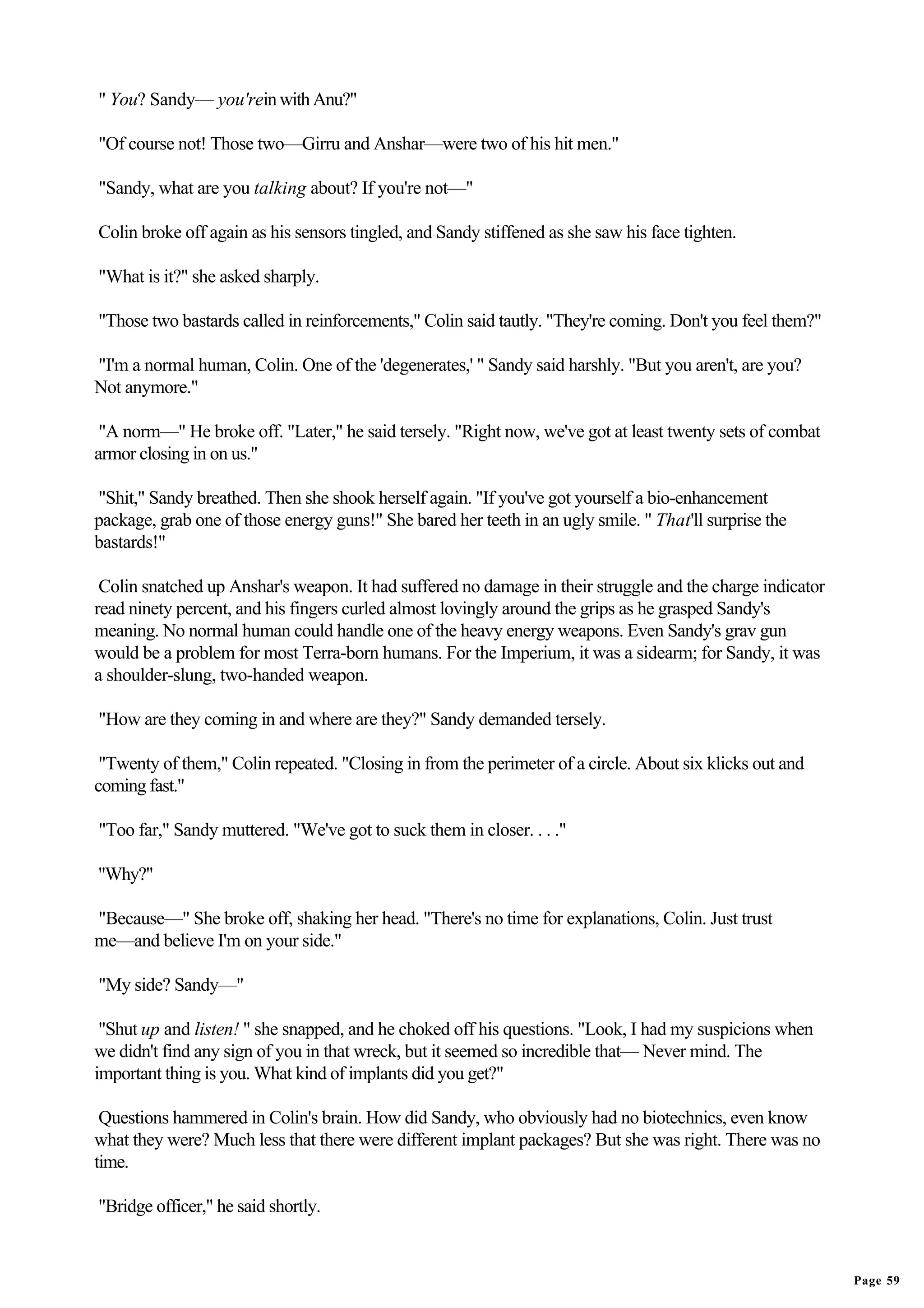 " You? Sandy— you'rein with Anu?"

"Of course not! Those two—Girru and Anshar—were two of his hit men."

"Sandy, what are you talking about? If you're not—"

Colin broke off again as his sensors tingled, and Sandy stiffened as she saw his face tighten.

"What is it?" she asked sharply.

"Those two bastards called in reinforcements," Colin said tautly. "They're coming. Don't you feel them?"

"I'm a normal human, Colin. One of the 'degenerates,' " Sandy said harshly. "But you aren't, are you?
Not anymore."

 "A norm—" He broke off. "Later," he said tersely. "Right now, we've got at least twenty sets of combat
armor closing in on us."

"Shit," Sandy breathed. Then she shook herself again. "If you've got yourself a bio-enhancement
package, grab one of those energy guns!" She bared her teeth in an ugly smile. " That'll surprise the
bastards!"

 Colin snatched up Anshar's weapon. It had suffered no damage in their struggle and the charge indicator
read ninety percent, and his fingers curled almost lovingly around the grips as he grasped Sandy's
meaning. No normal human could handle one of the heavy energy weapons. Even Sandy's grav gun
would be a problem for most Terra-born humans. For the Imperium, it was a sidearm; for Sandy, it was
a shoulder-slung, two-handed weapon.

"How are they coming in and where are they?" Sandy demanded tersely.

 "Twenty of them," Colin repeated. "Closing in from the perimeter of a circle. About six klicks out and
coming fast."

"Too far," Sandy muttered. "We've got to suck them in closer. . . ."

"Why?"

"Because—" She broke off, shaking her head. "There's no time for explanations, Colin. Just trust
me—and believe I'm on your side."

"My side? Sandy—"

 "Shut up and listen! " she snapped, and he choked off his questions. "Look, I had my suspicions when
we didn't find any sign of you in that wreck, but it seemed so incredible that— Never mind. The
important thing is you. What kind of implants did you get?"

 Questions hammered in Colin's brain. How did Sandy, who obviously had no biotechnics, even know
what they were? Much less that there were different implant packages? But she was right. There was no
time.

"Bridge officer," he said shortly.


                                                                                                           Page 59
 