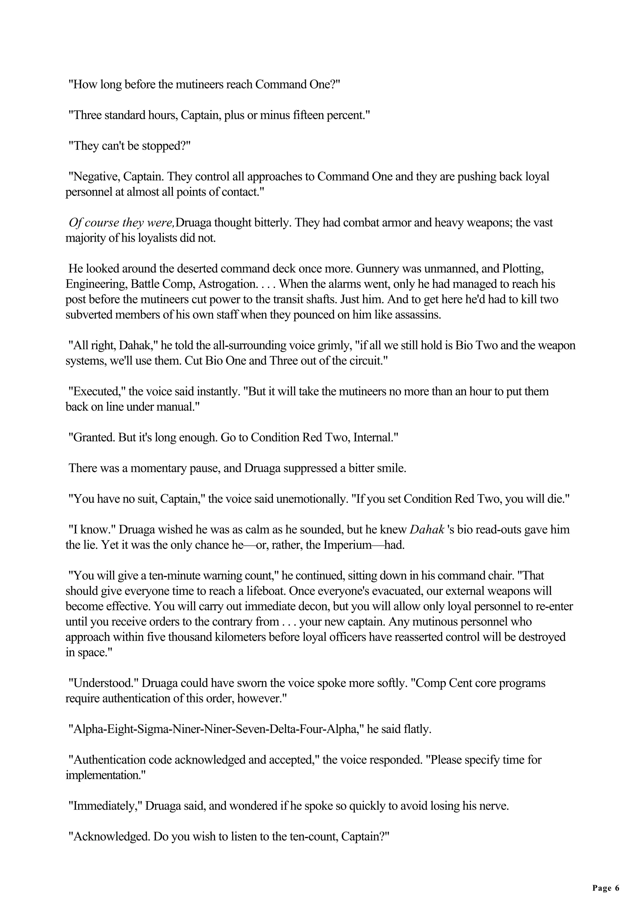 "How long before the mutineers reach Command One?"

"Three standard hours, Captain, plus or minus fifteen percent."

"They can't be stopped?"

"Negative, Captain. They control all approaches to Command One and they are pushing back loyal
personnel at almost all points of contact."

Of course they were,Druaga thought bitterly. They had combat armor and heavy weapons; the vast
majority of his loyalists did not.

 He looked around the deserted command deck once more. Gunnery was unmanned, and Plotting,
Engineering, Battle Comp, Astrogation. . . . When the alarms went, only he had managed to reach his
post before the mutineers cut power to the transit shafts. Just him. And to get here he'd had to kill two
subverted members of his own staff when they pounced on him like assassins.

 "All right, Dahak," he told the all-surrounding voice grimly, "if all we still hold is Bio Two and the weapon
systems, we'll use them. Cut Bio One and Three out of the circuit."

"Executed," the voice said instantly. "But it will take the mutineers no more than an hour to put them
back on line under manual."

"Granted. But it's long enough. Go to Condition Red Two, Internal."

There was a momentary pause, and Druaga suppressed a bitter smile.

"You have no suit, Captain," the voice said unemotionally. "If you set Condition Red Two, you will die."

 "I know." Druaga wished he was as calm as he sounded, but he knew Dahak 's bio read-outs gave him
the lie. Yet it was the only chance he—or, rather, the Imperium—had.

 "You will give a ten-minute warning count," he continued, sitting down in his command chair. "That
should give everyone time to reach a lifeboat. Once everyone's evacuated, our external weapons will
become effective. You will carry out immediate decon, but you will allow only loyal personnel to re-enter
until you receive orders to the contrary from . . . your new captain. Any mutinous personnel who
approach within five thousand kilometers before loyal officers have reasserted control will be destroyed
in space."

 "Understood." Druaga could have sworn the voice spoke more softly. "Comp Cent core programs
require authentication of this order, however."

"Alpha-Eight-Sigma-Niner-Niner-Seven-Delta-Four-Alpha," he said flatly.

 "Authentication code acknowledged and accepted," the voice responded. "Please specify time for
implementation."

"Immediately," Druaga said, and wondered if he spoke so quickly to avoid losing his nerve.

"Acknowledged. Do you wish to listen to the ten-count, Captain?"


                                                                                                                 Page 6
 