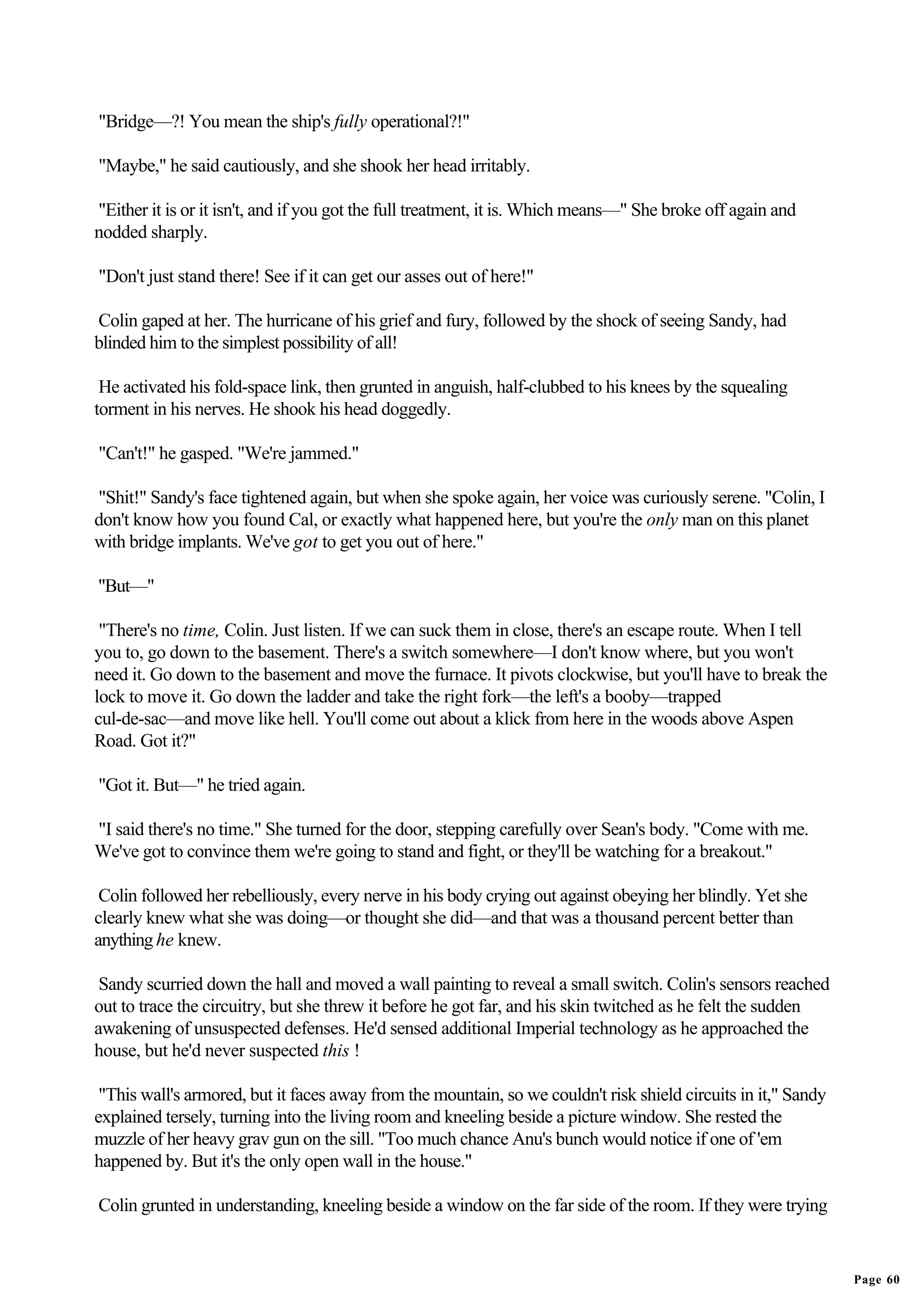 "Bridge—?! You mean the ship's fully operational?!"

"Maybe," he said cautiously, and she shook her head irritably.

"Either it is or it isn't, and if you got the full treatment, it is. Which means—" She broke off again and
nodded sharply.

"Don't just stand there! See if it can get our asses out of here!"

Colin gaped at her. The hurricane of his grief and fury, followed by the shock of seeing Sandy, had
blinded him to the simplest possibility of all!

 He activated his fold-space link, then grunted in anguish, half-clubbed to his knees by the squealing
torment in his nerves. He shook his head doggedly.

"Can't!" he gasped. "We're jammed."

"Shit!" Sandy's face tightened again, but when she spoke again, her voice was curiously serene. "Colin, I
don't know how you found Cal, or exactly what happened here, but you're the only man on this planet
with bridge implants. We've got to get you out of here."

"But—"

 "There's no time, Colin. Just listen. If we can suck them in close, there's an escape route. When I tell
you to, go down to the basement. There's a switch somewhere—I don't know where, but you won't
need it. Go down to the basement and move the furnace. It pivots clockwise, but you'll have to break the
lock to move it. Go down the ladder and take the right fork—the left's a booby—trapped
cul-de-sac—and move like hell. You'll come out about a klick from here in the woods above Aspen
Road. Got it?"

"Got it. But—" he tried again.

"I said there's no time." She turned for the door, stepping carefully over Sean's body. "Come with me.
We've got to convince them we're going to stand and fight, or they'll be watching for a breakout."

 Colin followed her rebelliously, every nerve in his body crying out against obeying her blindly. Yet she
clearly knew what she was doing—or thought she did—and that was a thousand percent better than
anything he knew.

 Sandy scurried down the hall and moved a wall painting to reveal a small switch. Colin's sensors reached
out to trace the circuitry, but she threw it before he got far, and his skin twitched as he felt the sudden
awakening of unsuspected defenses. He'd sensed additional Imperial technology as he approached the
house, but he'd never suspected this !

 "This wall's armored, but it faces away from the mountain, so we couldn't risk shield circuits in it," Sandy
explained tersely, turning into the living room and kneeling beside a picture window. She rested the
muzzle of her heavy grav gun on the sill. "Too much chance Anu's bunch would notice if one of 'em
happened by. But it's the only open wall in the house."

Colin grunted in understanding, kneeling beside a window on the far side of the room. If they were trying


                                                                                                                Page 60
 