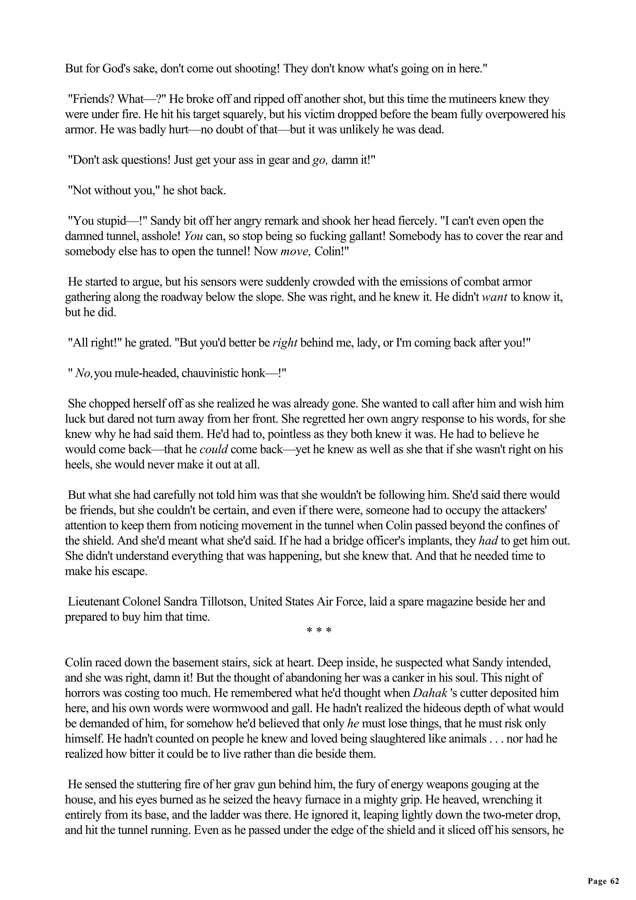But for God's sake, don't come out shooting! They don't know what's going on in here."

 "Friends? What—?" He broke off and ripped off another shot, but this time the mutineers knew they
were under fire. He hit his target squarely, but his victim dropped before the beam fully overpowered his
armor. He was badly hurt—no doubt of that—but it was unlikely he was dead.

"Don't ask questions! Just get your ass in gear and go, damn it!"

"Not without you," he shot back.

 "You stupid—!" Sandy bit off her angry remark and shook her head fiercely. "I can't even open the
damned tunnel, asshole! You can, so stop being so fucking gallant! Somebody has to cover the rear and
somebody else has to open the tunnel! Now move, Colin!"

He started to argue, but his sensors were suddenly crowded with the emissions of combat armor
gathering along the roadway below the slope. She was right, and he knew it. He didn't want to know it,
but he did.

"All right!" he grated. "But you'd better be right behind me, lady, or I'm coming back after you!"

" No,you mule-headed, chauvinistic honk—!"

 She chopped herself off as she realized he was already gone. She wanted to call after him and wish him
luck but dared not turn away from her front. She regretted her own angry response to his words, for she
knew why he had said them. He'd had to, pointless as they both knew it was. He had to believe he
would come back—that he could come back—yet he knew as well as she that if she wasn't right on his
heels, she would never make it out at all.

 But what she had carefully not told him was that she wouldn't be following him. She'd said there would
be friends, but she couldn't be certain, and even if there were, someone had to occupy the attackers'
attention to keep them from noticing movement in the tunnel when Colin passed beyond the confines of
the shield. And she'd meant what she'd said. If he had a bridge officer's implants, they had to get him out.
She didn't understand everything that was happening, but she knew that. And that he needed time to
make his escape.

Lieutenant Colonel Sandra Tillotson, United States Air Force, laid a spare magazine beside her and
prepared to buy him that time.
                                                ***

Colin raced down the basement stairs, sick at heart. Deep inside, he suspected what Sandy intended,
and she was right, damn it! But the thought of abandoning her was a canker in his soul. This night of
horrors was costing too much. He remembered what he'd thought when Dahak 's cutter deposited him
here, and his own words were wormwood and gall. He hadn't realized the hideous depth of what would
be demanded of him, for somehow he'd believed that only he must lose things, that he must risk only
himself. He hadn't counted on people he knew and loved being slaughtered like animals . . . nor had he
realized how bitter it could be to live rather than die beside them.

 He sensed the stuttering fire of her grav gun behind him, the fury of energy weapons gouging at the
house, and his eyes burned as he seized the heavy furnace in a mighty grip. He heaved, wrenching it
entirely from its base, and the ladder was there. He ignored it, leaping lightly down the two-meter drop,
and hit the tunnel running. Even as he passed under the edge of the shield and it sliced off his sensors, he


                                                                                                               Page 62
 