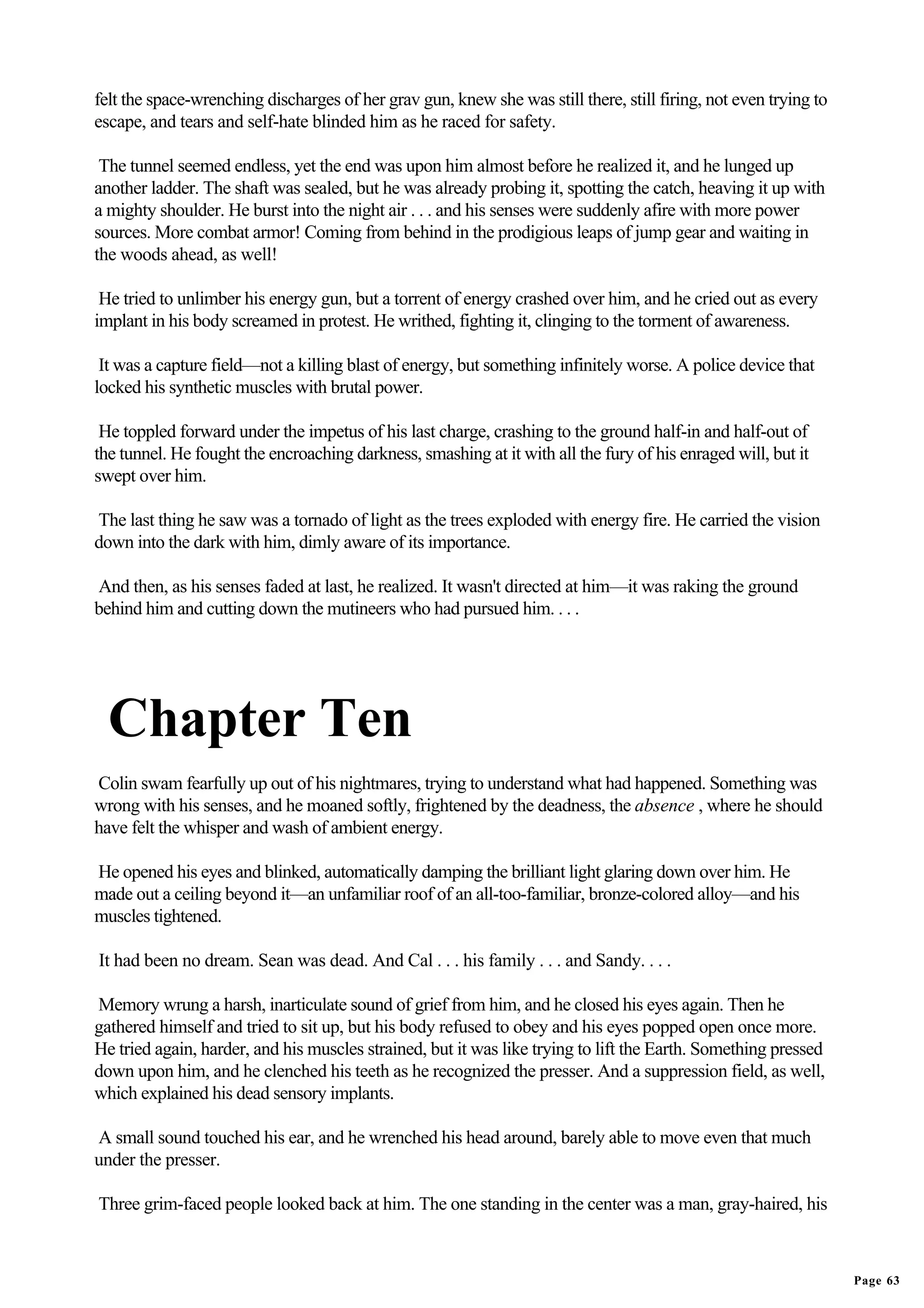 felt the space-wrenching discharges of her grav gun, knew she was still there, still firing, not even trying to
escape, and tears and self-hate blinded him as he raced for safety.

 The tunnel seemed endless, yet the end was upon him almost before he realized it, and he lunged up
another ladder. The shaft was sealed, but he was already probing it, spotting the catch, heaving it up with
a mighty shoulder. He burst into the night air . . . and his senses were suddenly afire with more power
sources. More combat armor! Coming from behind in the prodigious leaps of jump gear and waiting in
the woods ahead, as well!

 He tried to unlimber his energy gun, but a torrent of energy crashed over him, and he cried out as every
implant in his body screamed in protest. He writhed, fighting it, clinging to the torment of awareness.

 It was a capture field—not a killing blast of energy, but something infinitely worse. A police device that
locked his synthetic muscles with brutal power.

 He toppled forward under the impetus of his last charge, crashing to the ground half-in and half-out of
the tunnel. He fought the encroaching darkness, smashing at it with all the fury of his enraged will, but it
swept over him.

The last thing he saw was a tornado of light as the trees exploded with energy fire. He carried the vision
down into the dark with him, dimly aware of its importance.

And then, as his senses faded at last, he realized. It wasn't directed at him—it was raking the ground
behind him and cutting down the mutineers who had pursued him. . . .




  Chapter Ten
Colin swam fearfully up out of his nightmares, trying to understand what had happened. Something was
wrong with his senses, and he moaned softly, frightened by the deadness, the absence , where he should
have felt the whisper and wash of ambient energy.

He opened his eyes and blinked, automatically damping the brilliant light glaring down over him. He
made out a ceiling beyond it—an unfamiliar roof of an all-too-familiar, bronze-colored alloy—and his
muscles tightened.

It had been no dream. Sean was dead. And Cal . . . his family . . . and Sandy. . . .

Memory wrung a harsh, inarticulate sound of grief from him, and he closed his eyes again. Then he
gathered himself and tried to sit up, but his body refused to obey and his eyes popped open once more.
He tried again, harder, and his muscles strained, but it was like trying to lift the Earth. Something pressed
down upon him, and he clenched his teeth as he recognized the presser. And a suppression field, as well,
which explained his dead sensory implants.

A small sound touched his ear, and he wrenched his head around, barely able to move even that much
under the presser.

Three grim-faced people looked back at him. The one standing in the center was a man, gray-haired, his



                                                                                                                  Page 63
 