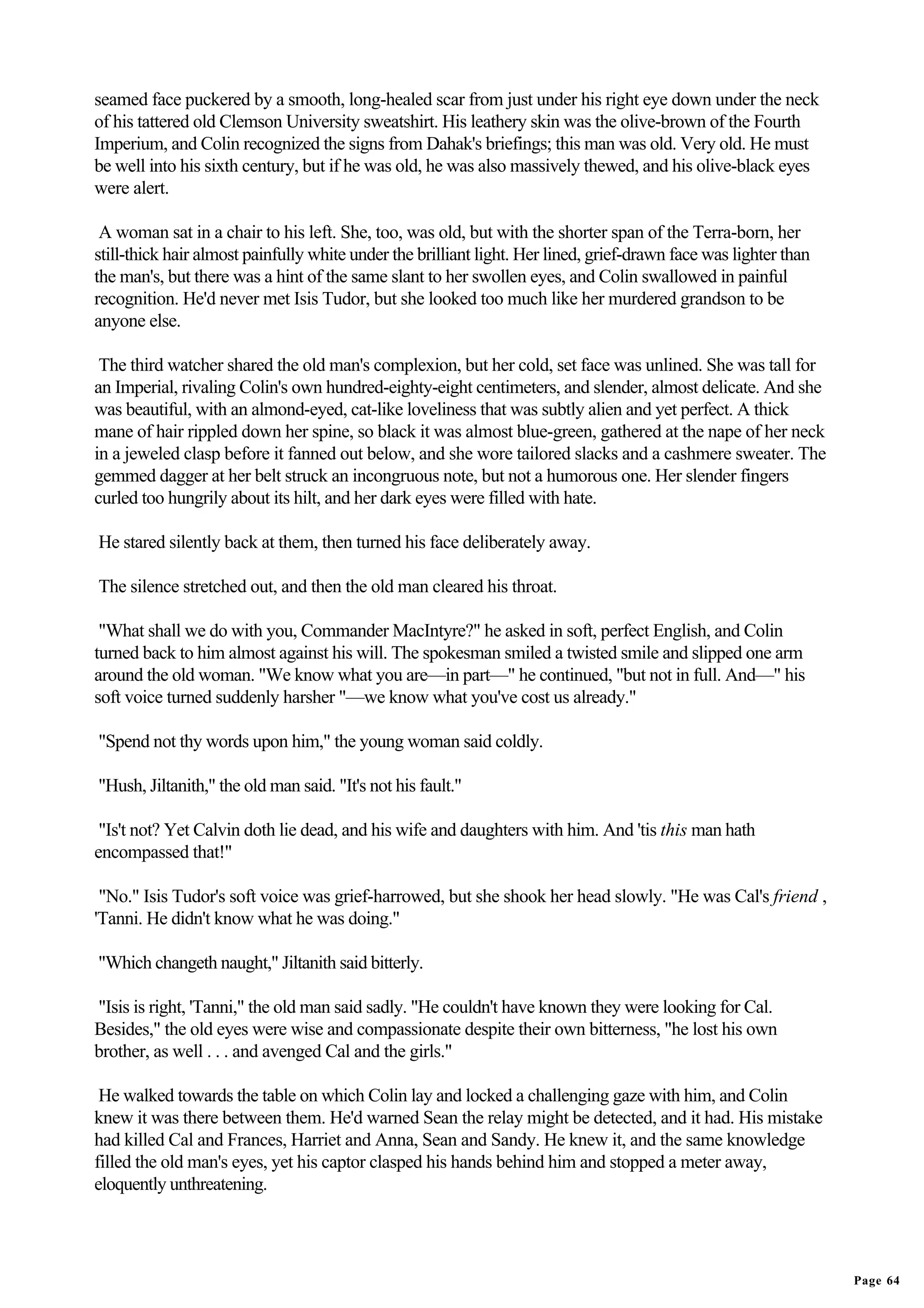 seamed face puckered by a smooth, long-healed scar from just under his right eye down under the neck
of his tattered old Clemson University sweatshirt. His leathery skin was the olive-brown of the Fourth
Imperium, and Colin recognized the signs from Dahak's briefings; this man was old. Very old. He must
be well into his sixth century, but if he was old, he was also massively thewed, and his olive-black eyes
were alert.

 A woman sat in a chair to his left. She, too, was old, but with the shorter span of the Terra-born, her
still-thick hair almost painfully white under the brilliant light. Her lined, grief-drawn face was lighter than
the man's, but there was a hint of the same slant to her swollen eyes, and Colin swallowed in painful
recognition. He'd never met Isis Tudor, but she looked too much like her murdered grandson to be
anyone else.

 The third watcher shared the old man's complexion, but her cold, set face was unlined. She was tall for
an Imperial, rivaling Colin's own hundred-eighty-eight centimeters, and slender, almost delicate. And she
was beautiful, with an almond-eyed, cat-like loveliness that was subtly alien and yet perfect. A thick
mane of hair rippled down her spine, so black it was almost blue-green, gathered at the nape of her neck
in a jeweled clasp before it fanned out below, and she wore tailored slacks and a cashmere sweater. The
gemmed dagger at her belt struck an incongruous note, but not a humorous one. Her slender fingers
curled too hungrily about its hilt, and her dark eyes were filled with hate.

He stared silently back at them, then turned his face deliberately away.

The silence stretched out, and then the old man cleared his throat.

 "What shall we do with you, Commander MacIntyre?" he asked in soft, perfect English, and Colin
turned back to him almost against his will. The spokesman smiled a twisted smile and slipped one arm
around the old woman. "We know what you are—in part—" he continued, "but not in full. And—" his
soft voice turned suddenly harsher "—we know what you've cost us already."

"Spend not thy words upon him," the young woman said coldly.

"Hush, Jiltanith," the old man said. "It's not his fault."

 "Is't not? Yet Calvin doth lie dead, and his wife and daughters with him. And 'tis this man hath
encompassed that!"

 "No." Isis Tudor's soft voice was grief-harrowed, but she shook her head slowly. "He was Cal's friend ,
'Tanni. He didn't know what he was doing."

"Which changeth naught," Jiltanith said bitterly.

"Isis is right, 'Tanni," the old man said sadly. "He couldn't have known they were looking for Cal.
Besides," the old eyes were wise and compassionate despite their own bitterness, "he lost his own
brother, as well . . . and avenged Cal and the girls."

 He walked towards the table on which Colin lay and locked a challenging gaze with him, and Colin
knew it was there between them. He'd warned Sean the relay might be detected, and it had. His mistake
had killed Cal and Frances, Harriet and Anna, Sean and Sandy. He knew it, and the same knowledge
filled the old man's eyes, yet his captor clasped his hands behind him and stopped a meter away,
eloquently unthreatening.




                                                                                                                  Page 64
 