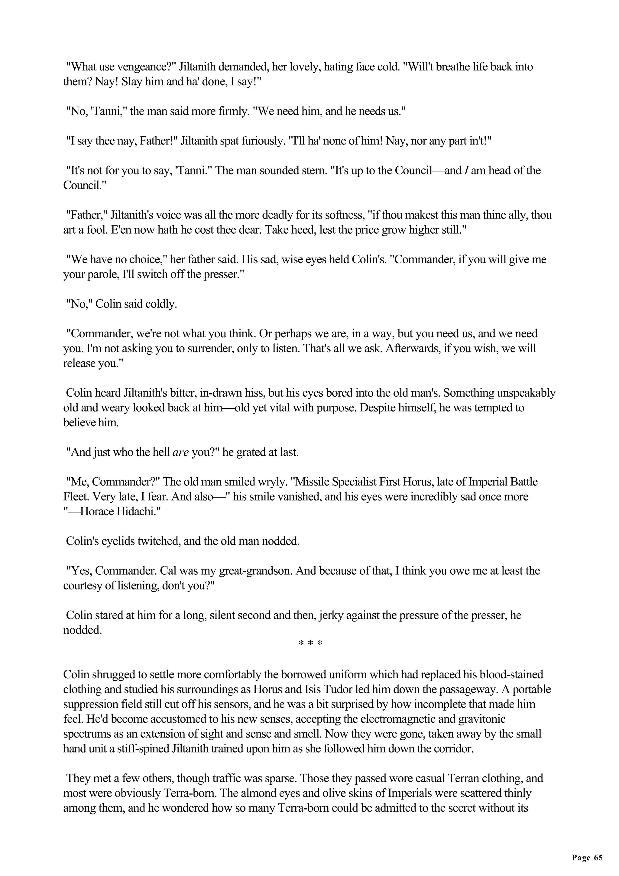 "What use vengeance?" Jiltanith demanded, her lovely, hating face cold. "Will't breathe life back into
them? Nay! Slay him and ha' done, I say!"

"No, 'Tanni," the man said more firmly. "We need him, and he needs us."

"I say thee nay, Father!" Jiltanith spat furiously. "I'll ha' none of him! Nay, nor any part in't!"

"It's not for you to say, 'Tanni." The man sounded stern. "It's up to the Council—and I am head of the
Council."

 "Father," Jiltanith's voice was all the more deadly for its softness, "if thou makest this man thine ally, thou
art a fool. E'en now hath he cost thee dear. Take heed, lest the price grow higher still."

"We have no choice," her father said. His sad, wise eyes held Colin's. "Commander, if you will give me
your parole, I'll switch off the presser."

"No," Colin said coldly.

 "Commander, we're not what you think. Or perhaps we are, in a way, but you need us, and we need
you. I'm not asking you to surrender, only to listen. That's all we ask. Afterwards, if you wish, we will
release you."

Colin heard Jiltanith's bitter, in-drawn hiss, but his eyes bored into the old man's. Something unspeakably
old and weary looked back at him—old yet vital with purpose. Despite himself, he was tempted to
believe him.

"And just who the hell are you?" he grated at last.

 "Me, Commander?" The old man smiled wryly. "Missile Specialist First Horus, late of Imperial Battle
Fleet. Very late, I fear. And also—" his smile vanished, and his eyes were incredibly sad once more
"—Horace Hidachi."

Colin's eyelids twitched, and the old man nodded.

 "Yes, Commander. Cal was my great-grandson. And because of that, I think you owe me at least the
courtesy of listening, don't you?"

Colin stared at him for a long, silent second and then, jerky against the pressure of the presser, he
nodded.
                                                   ***

Colin shrugged to settle more comfortably the borrowed uniform which had replaced his blood-stained
clothing and studied his surroundings as Horus and Isis Tudor led him down the passageway. A portable
suppression field still cut off his sensors, and he was a bit surprised by how incomplete that made him
feel. He'd become accustomed to his new senses, accepting the electromagnetic and gravitonic
spectrums as an extension of sight and sense and smell. Now they were gone, taken away by the small
hand unit a stiff-spined Jiltanith trained upon him as she followed him down the corridor.

 They met a few others, though traffic was sparse. Those they passed wore casual Terran clothing, and
most were obviously Terra-born. The almond eyes and olive skins of Imperials were scattered thinly
among them, and he wondered how so many Terra-born could be admitted to the secret without its


                                                                                                                   Page 65
 