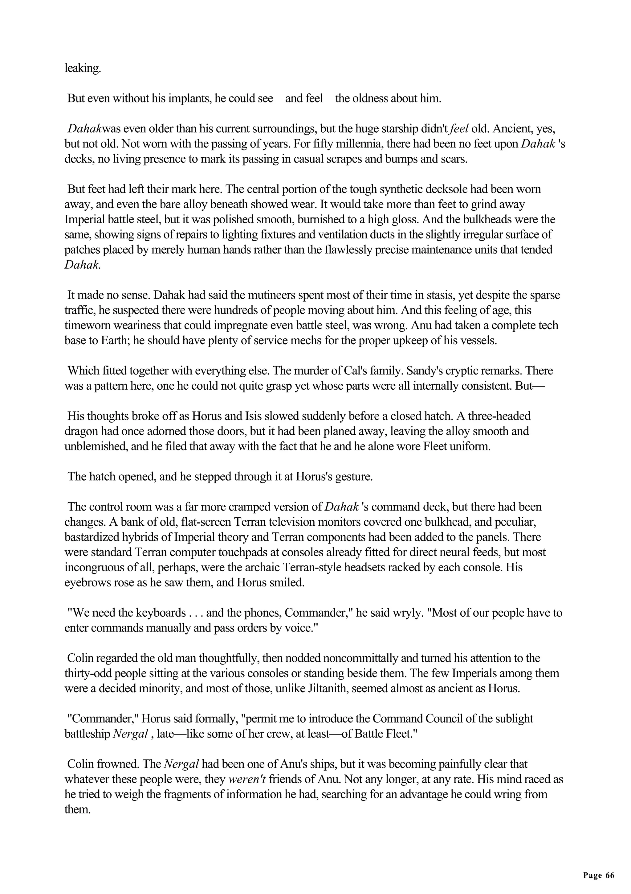 leaking.

But even without his implants, he could see—and feel—the oldness about him.

 Dahakwas even older than his current surroundings, but the huge starship didn't feel old. Ancient, yes,
but not old. Not worn with the passing of years. For fifty millennia, there had been no feet upon Dahak 's
decks, no living presence to mark its passing in casual scrapes and bumps and scars.

 But feet had left their mark here. The central portion of the tough synthetic decksole had been worn
away, and even the bare alloy beneath showed wear. It would take more than feet to grind away
Imperial battle steel, but it was polished smooth, burnished to a high gloss. And the bulkheads were the
same, showing signs of repairs to lighting fixtures and ventilation ducts in the slightly irregular surface of
patches placed by merely human hands rather than the flawlessly precise maintenance units that tended
Dahak.

 It made no sense. Dahak had said the mutineers spent most of their time in stasis, yet despite the sparse
traffic, he suspected there were hundreds of people moving about him. And this feeling of age, this
timeworn weariness that could impregnate even battle steel, was wrong. Anu had taken a complete tech
base to Earth; he should have plenty of service mechs for the proper upkeep of his vessels.

Which fitted together with everything else. The murder of Cal's family. Sandy's cryptic remarks. There
was a pattern here, one he could not quite grasp yet whose parts were all internally consistent. But—

His thoughts broke off as Horus and Isis slowed suddenly before a closed hatch. A three-headed
dragon had once adorned those doors, but it had been planed away, leaving the alloy smooth and
unblemished, and he filed that away with the fact that he and he alone wore Fleet uniform.

The hatch opened, and he stepped through it at Horus's gesture.

 The control room was a far more cramped version of Dahak 's command deck, but there had been
changes. A bank of old, flat-screen Terran television monitors covered one bulkhead, and peculiar,
bastardized hybrids of Imperial theory and Terran components had been added to the panels. There
were standard Terran computer touchpads at consoles already fitted for direct neural feeds, but most
incongruous of all, perhaps, were the archaic Terran-style headsets racked by each console. His
eyebrows rose as he saw them, and Horus smiled.

 "We need the keyboards . . . and the phones, Commander," he said wryly. "Most of our people have to
enter commands manually and pass orders by voice."

 Colin regarded the old man thoughtfully, then nodded noncommittally and turned his attention to the
thirty-odd people sitting at the various consoles or standing beside them. The few Imperials among them
were a decided minority, and most of those, unlike Jiltanith, seemed almost as ancient as Horus.

"Commander," Horus said formally, "permit me to introduce the Command Council of the sublight
battleship Nergal , late—like some of her crew, at least—of Battle Fleet."

 Colin frowned. The Nergal had been one of Anu's ships, but it was becoming painfully clear that
whatever these people were, they weren't friends of Anu. Not any longer, at any rate. His mind raced as
he tried to weigh the fragments of information he had, searching for an advantage he could wring from
them.




                                                                                                                 Page 66
 