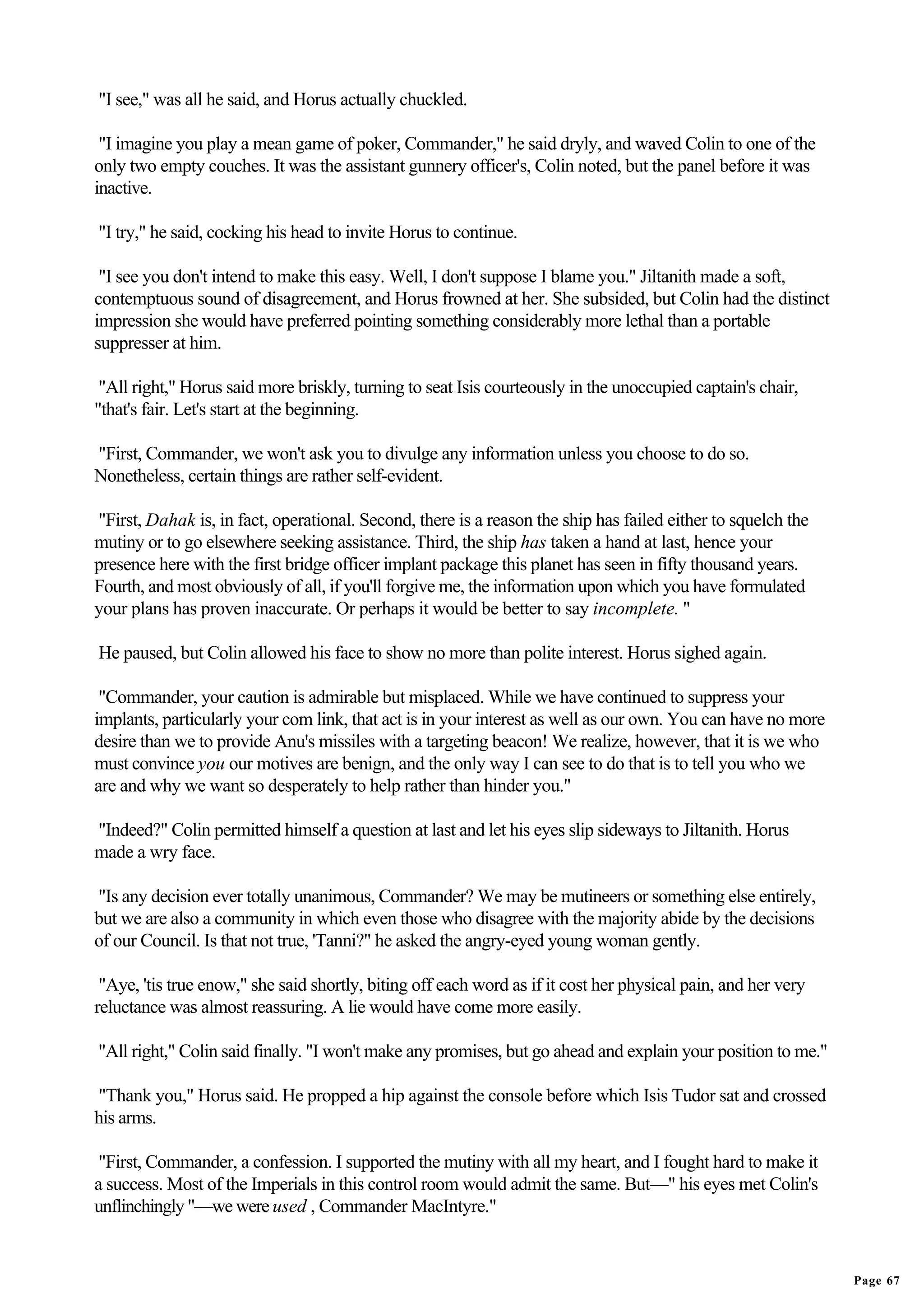 "I see," was all he said, and Horus actually chuckled.

 "I imagine you play a mean game of poker, Commander," he said dryly, and waved Colin to one of the
only two empty couches. It was the assistant gunnery officer's, Colin noted, but the panel before it was
inactive.

"I try," he said, cocking his head to invite Horus to continue.

 "I see you don't intend to make this easy. Well, I don't suppose I blame you." Jiltanith made a soft,
contemptuous sound of disagreement, and Horus frowned at her. She subsided, but Colin had the distinct
impression she would have preferred pointing something considerably more lethal than a portable
suppresser at him.

 "All right," Horus said more briskly, turning to seat Isis courteously in the unoccupied captain's chair,
"that's fair. Let's start at the beginning.

"First, Commander, we won't ask you to divulge any information unless you choose to do so.
Nonetheless, certain things are rather self-evident.

"First, Dahak is, in fact, operational. Second, there is a reason the ship has failed either to squelch the
mutiny or to go elsewhere seeking assistance. Third, the ship has taken a hand at last, hence your
presence here with the first bridge officer implant package this planet has seen in fifty thousand years.
Fourth, and most obviously of all, if you'll forgive me, the information upon which you have formulated
your plans has proven inaccurate. Or perhaps it would be better to say incomplete. "

He paused, but Colin allowed his face to show no more than polite interest. Horus sighed again.

 "Commander, your caution is admirable but misplaced. While we have continued to suppress your
implants, particularly your com link, that act is in your interest as well as our own. You can have no more
desire than we to provide Anu's missiles with a targeting beacon! We realize, however, that it is we who
must convince you our motives are benign, and the only way I can see to do that is to tell you who we
are and why we want so desperately to help rather than hinder you."

"Indeed?" Colin permitted himself a question at last and let his eyes slip sideways to Jiltanith. Horus
made a wry face.

"Is any decision ever totally unanimous, Commander? We may be mutineers or something else entirely,
but we are also a community in which even those who disagree with the majority abide by the decisions
of our Council. Is that not true, 'Tanni?" he asked the angry-eyed young woman gently.

 "Aye, 'tis true enow," she said shortly, biting off each word as if it cost her physical pain, and her very
reluctance was almost reassuring. A lie would have come more easily.

"All right," Colin said finally. "I won't make any promises, but go ahead and explain your position to me."

"Thank you," Horus said. He propped a hip against the console before which Isis Tudor sat and crossed
his arms.

 "First, Commander, a confession. I supported the mutiny with all my heart, and I fought hard to make it
a success. Most of the Imperials in this control room would admit the same. But—" his eyes met Colin's
unflinchingly "—we were used , Commander MacIntyre."


                                                                                                               Page 67
 