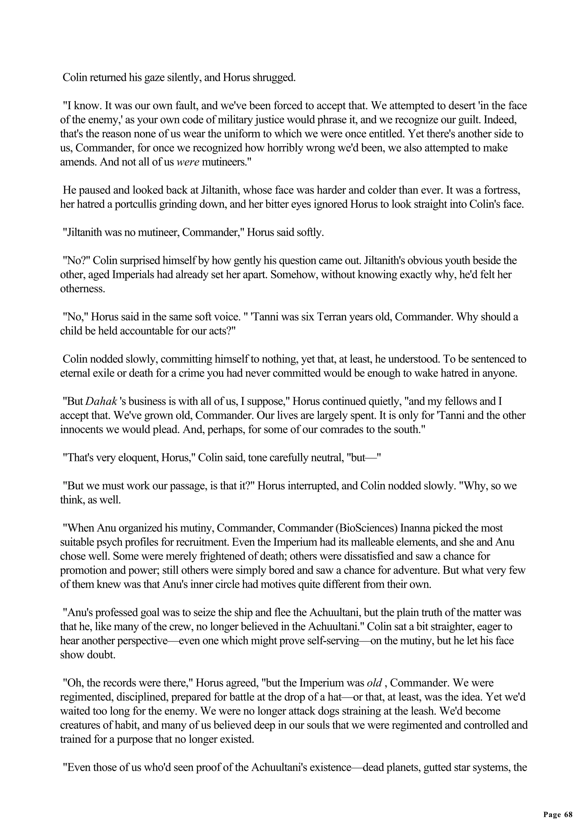 Colin returned his gaze silently, and Horus shrugged.

 "I know. It was our own fault, and we've been forced to accept that. We attempted to desert 'in the face
of the enemy,' as your own code of military justice would phrase it, and we recognize our guilt. Indeed,
that's the reason none of us wear the uniform to which we were once entitled. Yet there's another side to
us, Commander, for once we recognized how horribly wrong we'd been, we also attempted to make
amends. And not all of us were mutineers."

He paused and looked back at Jiltanith, whose face was harder and colder than ever. It was a fortress,
her hatred a portcullis grinding down, and her bitter eyes ignored Horus to look straight into Colin's face.

"Jiltanith was no mutineer, Commander," Horus said softly.

"No?" Colin surprised himself by how gently his question came out. Jiltanith's obvious youth beside the
other, aged Imperials had already set her apart. Somehow, without knowing exactly why, he'd felt her
otherness.

 "No," Horus said in the same soft voice. " 'Tanni was six Terran years old, Commander. Why should a
child be held accountable for our acts?"

 Colin nodded slowly, committing himself to nothing, yet that, at least, he understood. To be sentenced to
eternal exile or death for a crime you had never committed would be enough to wake hatred in anyone.

 "But Dahak 's business is with all of us, I suppose," Horus continued quietly, "and my fellows and I
accept that. We've grown old, Commander. Our lives are largely spent. It is only for 'Tanni and the other
innocents we would plead. And, perhaps, for some of our comrades to the south."

"That's very eloquent, Horus," Colin said, tone carefully neutral, "but—"

 "But we must work our passage, is that it?" Horus interrupted, and Colin nodded slowly. "Why, so we
think, as well.

 "When Anu organized his mutiny, Commander, Commander (BioSciences) Inanna picked the most
suitable psych profiles for recruitment. Even the Imperium had its malleable elements, and she and Anu
chose well. Some were merely frightened of death; others were dissatisfied and saw a chance for
promotion and power; still others were simply bored and saw a chance for adventure. But what very few
of them knew was that Anu's inner circle had motives quite different from their own.

 "Anu's professed goal was to seize the ship and flee the Achuultani, but the plain truth of the matter was
that he, like many of the crew, no longer believed in the Achuultani." Colin sat a bit straighter, eager to
hear another perspective—even one which might prove self-serving—on the mutiny, but he let his face
show doubt.

 "Oh, the records were there," Horus agreed, "but the Imperium was old , Commander. We were
regimented, disciplined, prepared for battle at the drop of a hat—or that, at least, was the idea. Yet we'd
waited too long for the enemy. We were no longer attack dogs straining at the leash. We'd become
creatures of habit, and many of us believed deep in our souls that we were regimented and controlled and
trained for a purpose that no longer existed.

"Even those of us who'd seen proof of the Achuultani's existence—dead planets, gutted star systems, the


                                                                                                               Page 68
 