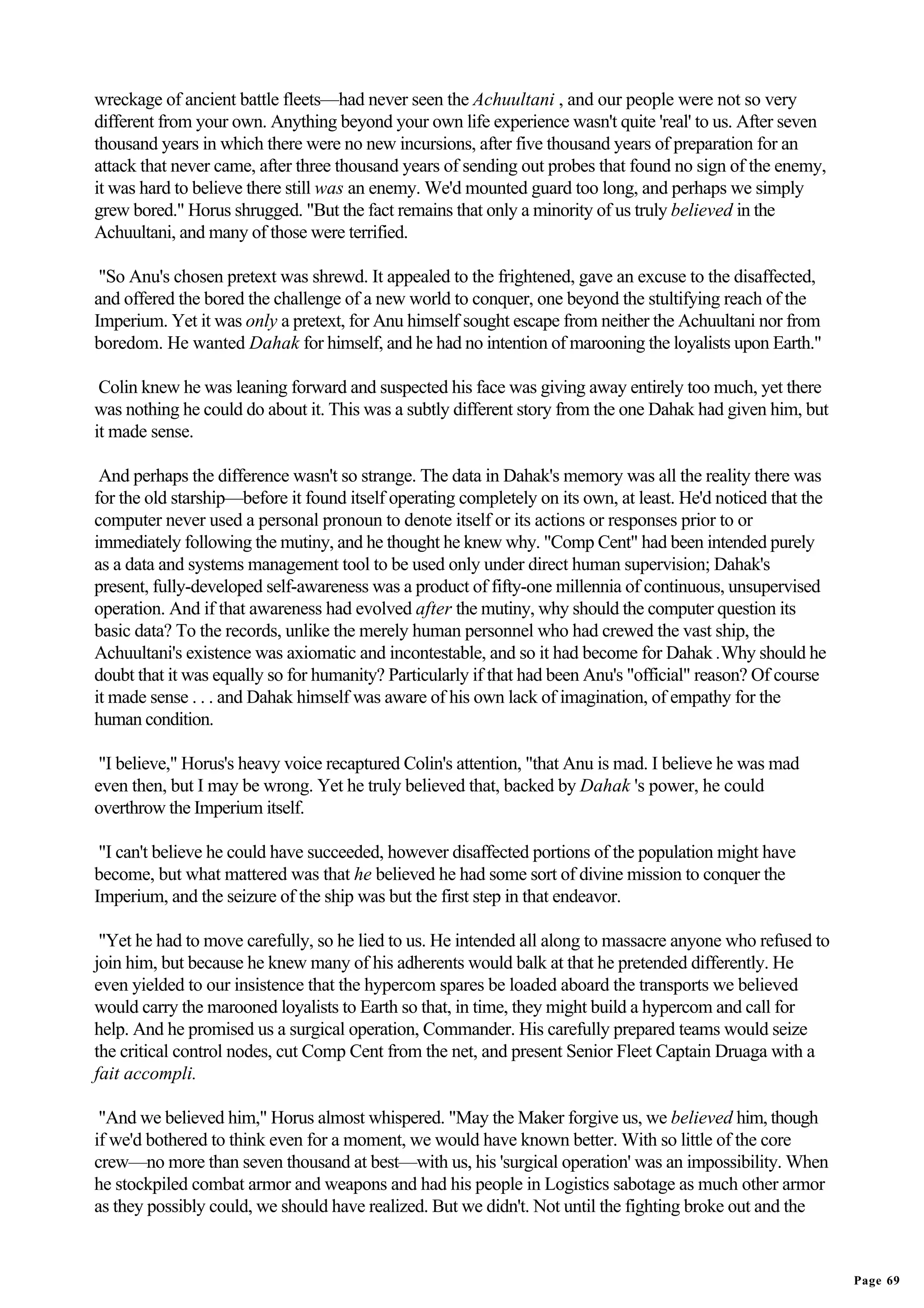 wreckage of ancient battle fleets—had never seen the Achuultani , and our people were not so very
different from your own. Anything beyond your own life experience wasn't quite 'real' to us. After seven
thousand years in which there were no new incursions, after five thousand years of preparation for an
attack that never came, after three thousand years of sending out probes that found no sign of the enemy,
it was hard to believe there still was an enemy. We'd mounted guard too long, and perhaps we simply
grew bored." Horus shrugged. "But the fact remains that only a minority of us truly believed in the
Achuultani, and many of those were terrified.

 "So Anu's chosen pretext was shrewd. It appealed to the frightened, gave an excuse to the disaffected,
and offered the bored the challenge of a new world to conquer, one beyond the stultifying reach of the
Imperium. Yet it was only a pretext, for Anu himself sought escape from neither the Achuultani nor from
boredom. He wanted Dahak for himself, and he had no intention of marooning the loyalists upon Earth."

 Colin knew he was leaning forward and suspected his face was giving away entirely too much, yet there
was nothing he could do about it. This was a subtly different story from the one Dahak had given him, but
it made sense.

 And perhaps the difference wasn't so strange. The data in Dahak's memory was all the reality there was
for the old starship—before it found itself operating completely on its own, at least. He'd noticed that the
computer never used a personal pronoun to denote itself or its actions or responses prior to or
immediately following the mutiny, and he thought he knew why. "Comp Cent" had been intended purely
as a data and systems management tool to be used only under direct human supervision; Dahak's
present, fully-developed self-awareness was a product of fifty-one millennia of continuous, unsupervised
operation. And if that awareness had evolved after the mutiny, why should the computer question its
basic data? To the records, unlike the merely human personnel who had crewed the vast ship, the
Achuultani's existence was axiomatic and incontestable, and so it had become for Dahak .Why should he
doubt that it was equally so for humanity? Particularly if that had been Anu's "official" reason? Of course
it made sense . . . and Dahak himself was aware of his own lack of imagination, of empathy for the
human condition.

 "I believe," Horus's heavy voice recaptured Colin's attention, "that Anu is mad. I believe he was mad
even then, but I may be wrong. Yet he truly believed that, backed by Dahak 's power, he could
overthrow the Imperium itself.

 "I can't believe he could have succeeded, however disaffected portions of the population might have
become, but what mattered was that he believed he had some sort of divine mission to conquer the
Imperium, and the seizure of the ship was but the first step in that endeavor.

 "Yet he had to move carefully, so he lied to us. He intended all along to massacre anyone who refused to
join him, but because he knew many of his adherents would balk at that he pretended differently. He
even yielded to our insistence that the hypercom spares be loaded aboard the transports we believed
would carry the marooned loyalists to Earth so that, in time, they might build a hypercom and call for
help. And he promised us a surgical operation, Commander. His carefully prepared teams would seize
the critical control nodes, cut Comp Cent from the net, and present Senior Fleet Captain Druaga with a
fait accompli.

 "And we believed him," Horus almost whispered. "May the Maker forgive us, we believed him, though
if we'd bothered to think even for a moment, we would have known better. With so little of the core
crew—no more than seven thousand at best—with us, his 'surgical operation' was an impossibility. When
he stockpiled combat armor and weapons and had his people in Logistics sabotage as much other armor
as they possibly could, we should have realized. But we didn't. Not until the fighting broke out and the


                                                                                                               Page 69
 