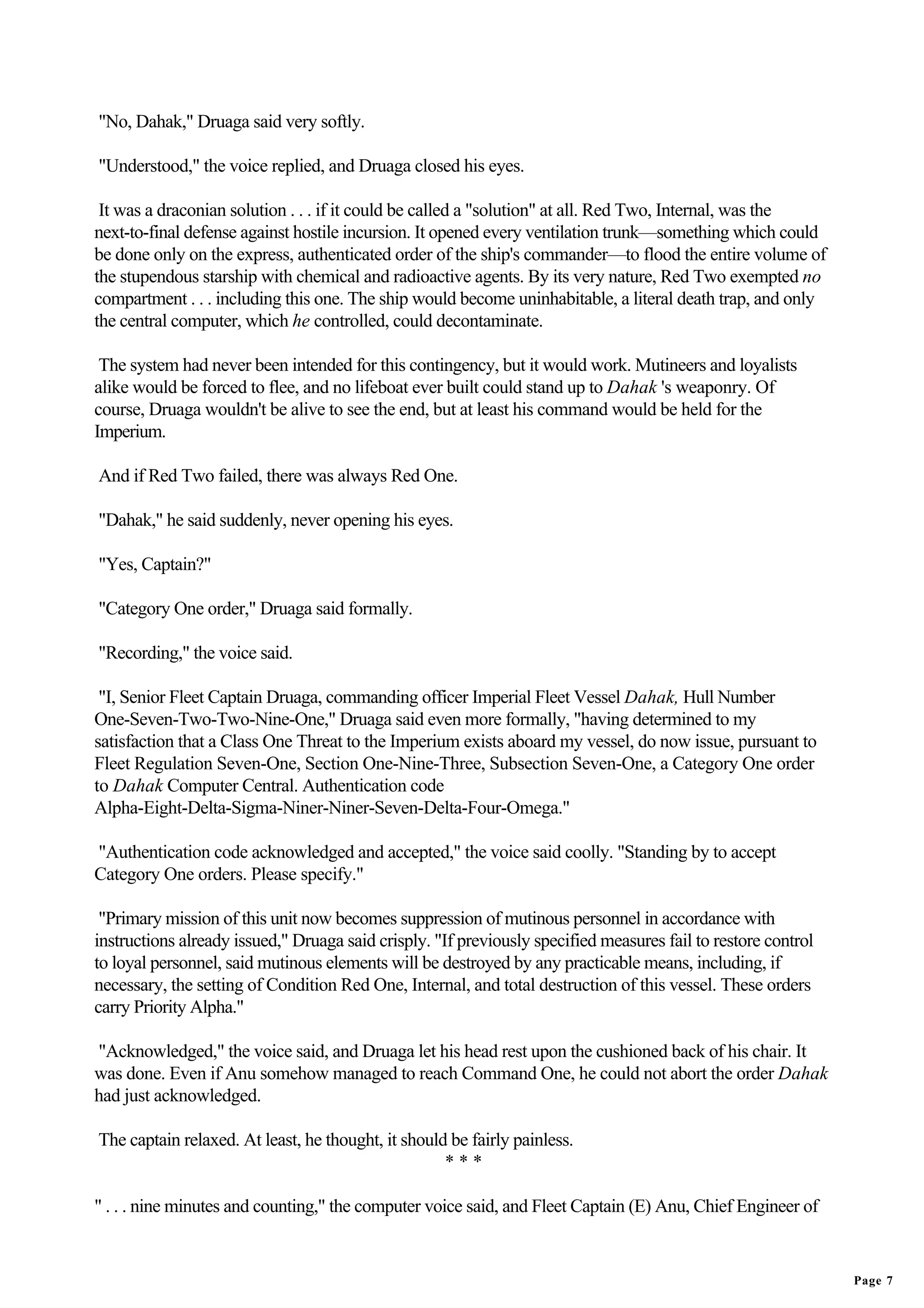 "No, Dahak," Druaga said very softly.

"Understood," the voice replied, and Druaga closed his eyes.

 It was a draconian solution . . . if it could be called a "solution" at all. Red Two, Internal, was the
next-to-final defense against hostile incursion. It opened every ventilation trunk—something which could
be done only on the express, authenticated order of the ship's commander—to flood the entire volume of
the stupendous starship with chemical and radioactive agents. By its very nature, Red Two exempted no
compartment . . . including this one. The ship would become uninhabitable, a literal death trap, and only
the central computer, which he controlled, could decontaminate.

 The system had never been intended for this contingency, but it would work. Mutineers and loyalists
alike would be forced to flee, and no lifeboat ever built could stand up to Dahak 's weaponry. Of
course, Druaga wouldn't be alive to see the end, but at least his command would be held for the
Imperium.

And if Red Two failed, there was always Red One.

"Dahak," he said suddenly, never opening his eyes.

"Yes, Captain?"

"Category One order," Druaga said formally.

"Recording," the voice said.

 "I, Senior Fleet Captain Druaga, commanding officer Imperial Fleet Vessel Dahak, Hull Number
One-Seven-Two-Two-Nine-One," Druaga said even more formally, "having determined to my
satisfaction that a Class One Threat to the Imperium exists aboard my vessel, do now issue, pursuant to
Fleet Regulation Seven-One, Section One-Nine-Three, Subsection Seven-One, a Category One order
to Dahak Computer Central. Authentication code
Alpha-Eight-Delta-Sigma-Niner-Niner-Seven-Delta-Four-Omega."

"Authentication code acknowledged and accepted," the voice said coolly. "Standing by to accept
Category One orders. Please specify."

 "Primary mission of this unit now becomes suppression of mutinous personnel in accordance with
instructions already issued," Druaga said crisply. "If previously specified measures fail to restore control
to loyal personnel, said mutinous elements will be destroyed by any practicable means, including, if
necessary, the setting of Condition Red One, Internal, and total destruction of this vessel. These orders
carry Priority Alpha."

"Acknowledged," the voice said, and Druaga let his head rest upon the cushioned back of his chair. It
was done. Even if Anu somehow managed to reach Command One, he could not abort the order Dahak
had just acknowledged.

The captain relaxed. At least, he thought, it should be fairly painless.
                                                    ***

" . . . nine minutes and counting," the computer voice said, and Fleet Captain (E) Anu, Chief Engineer of


                                                                                                               Page 7
 