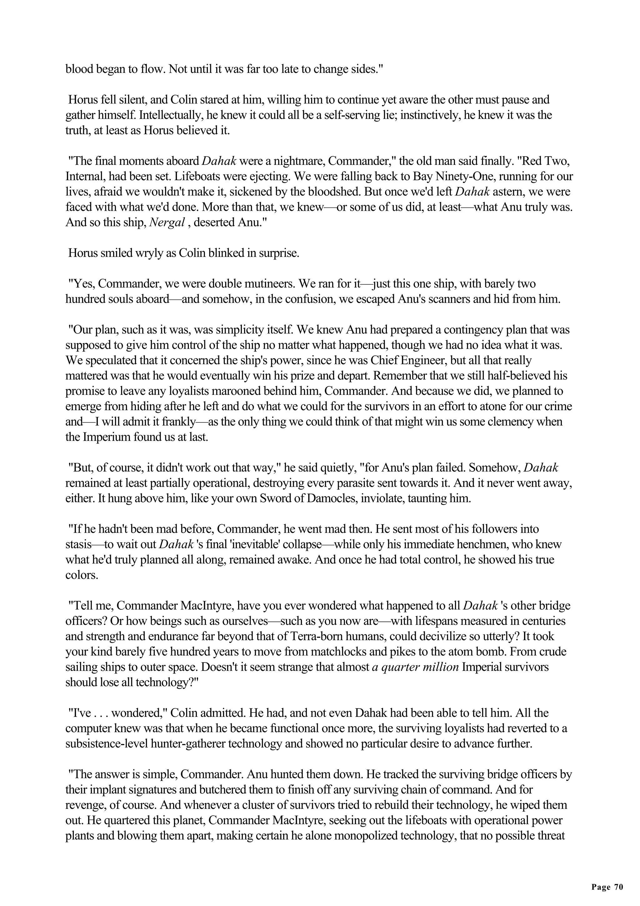 blood began to flow. Not until it was far too late to change sides."

 Horus fell silent, and Colin stared at him, willing him to continue yet aware the other must pause and
gather himself. Intellectually, he knew it could all be a self-serving lie; instinctively, he knew it was the
truth, at least as Horus believed it.

 "The final moments aboard Dahak were a nightmare, Commander," the old man said finally. "Red Two,
Internal, had been set. Lifeboats were ejecting. We were falling back to Bay Ninety-One, running for our
lives, afraid we wouldn't make it, sickened by the bloodshed. But once we'd left Dahak astern, we were
faced with what we'd done. More than that, we knew—or some of us did, at least—what Anu truly was.
And so this ship, Nergal , deserted Anu."

Horus smiled wryly as Colin blinked in surprise.

"Yes, Commander, we were double mutineers. We ran for it—just this one ship, with barely two
hundred souls aboard—and somehow, in the confusion, we escaped Anu's scanners and hid from him.

 "Our plan, such as it was, was simplicity itself. We knew Anu had prepared a contingency plan that was
supposed to give him control of the ship no matter what happened, though we had no idea what it was.
We speculated that it concerned the ship's power, since he was Chief Engineer, but all that really
mattered was that he would eventually win his prize and depart. Remember that we still half-believed his
promise to leave any loyalists marooned behind him, Commander. And because we did, we planned to
emerge from hiding after he left and do what we could for the survivors in an effort to atone for our crime
and—I will admit it frankly—as the only thing we could think of that might win us some clemency when
the Imperium found us at last.

 "But, of course, it didn't work out that way," he said quietly, "for Anu's plan failed. Somehow, Dahak
remained at least partially operational, destroying every parasite sent towards it. And it never went away,
either. It hung above him, like your own Sword of Damocles, inviolate, taunting him.

 "If he hadn't been mad before, Commander, he went mad then. He sent most of his followers into
stasis—to wait out Dahak 's final 'inevitable' collapse—while only his immediate henchmen, who knew
what he'd truly planned all along, remained awake. And once he had total control, he showed his true
colors.

 "Tell me, Commander MacIntyre, have you ever wondered what happened to all Dahak 's other bridge
officers? Or how beings such as ourselves—such as you now are—with lifespans measured in centuries
and strength and endurance far beyond that of Terra-born humans, could decivilize so utterly? It took
your kind barely five hundred years to move from matchlocks and pikes to the atom bomb. From crude
sailing ships to outer space. Doesn't it seem strange that almost a quarter million Imperial survivors
should lose all technology?"

 "I've . . . wondered," Colin admitted. He had, and not even Dahak had been able to tell him. All the
computer knew was that when he became functional once more, the surviving loyalists had reverted to a
subsistence-level hunter-gatherer technology and showed no particular desire to advance further.

 "The answer is simple, Commander. Anu hunted them down. He tracked the surviving bridge officers by
their implant signatures and butchered them to finish off any surviving chain of command. And for
revenge, of course. And whenever a cluster of survivors tried to rebuild their technology, he wiped them
out. He quartered this planet, Commander MacIntyre, seeking out the lifeboats with operational power
plants and blowing them apart, making certain he alone monopolized technology, that no possible threat


                                                                                                                Page 70
 