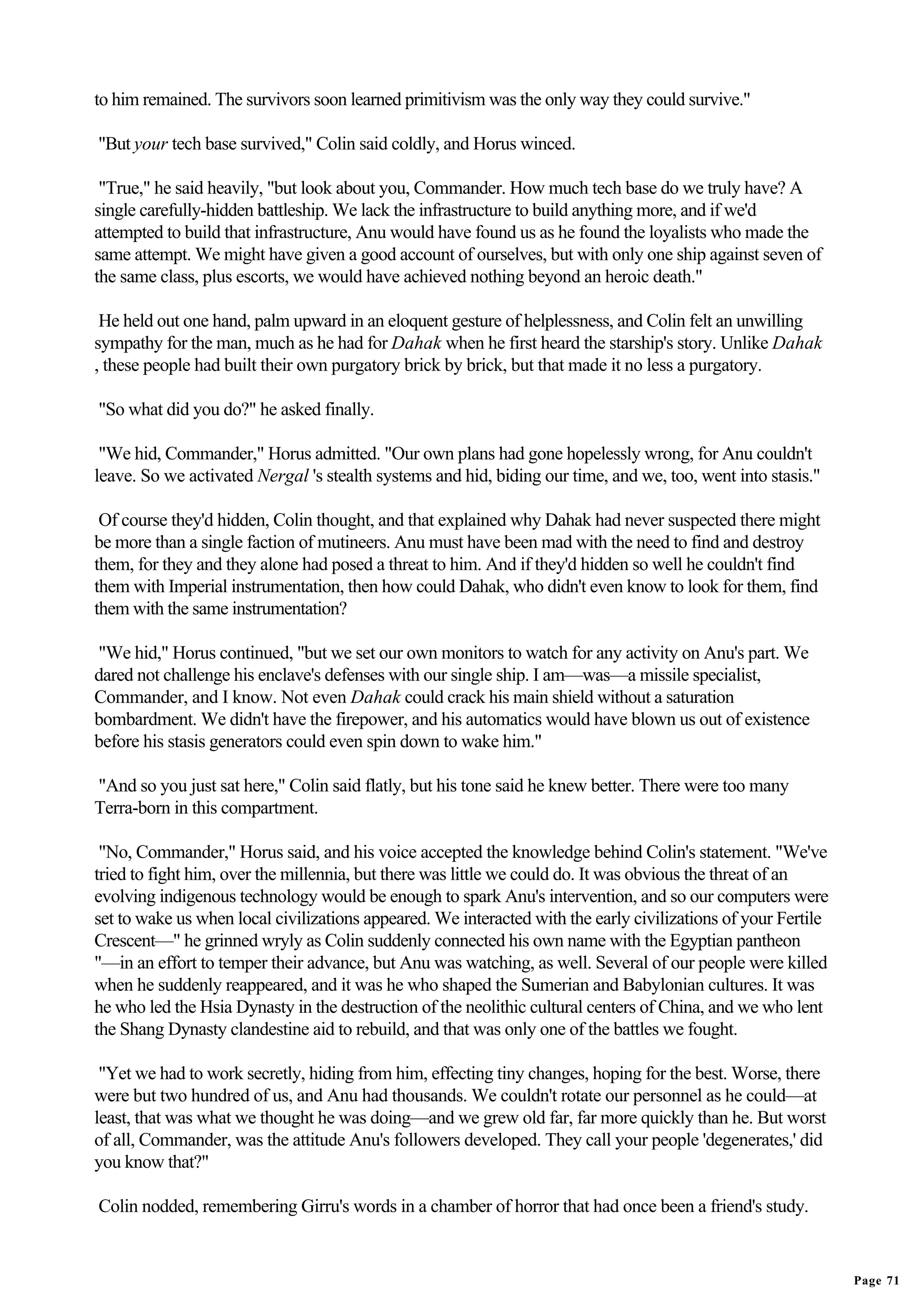 to him remained. The survivors soon learned primitivism was the only way they could survive."

"But your tech base survived," Colin said coldly, and Horus winced.

 "True," he said heavily, "but look about you, Commander. How much tech base do we truly have? A
single carefully-hidden battleship. We lack the infrastructure to build anything more, and if we'd
attempted to build that infrastructure, Anu would have found us as he found the loyalists who made the
same attempt. We might have given a good account of ourselves, but with only one ship against seven of
the same class, plus escorts, we would have achieved nothing beyond an heroic death."

 He held out one hand, palm upward in an eloquent gesture of helplessness, and Colin felt an unwilling
sympathy for the man, much as he had for Dahak when he first heard the starship's story. Unlike Dahak
, these people had built their own purgatory brick by brick, but that made it no less a purgatory.

"So what did you do?" he asked finally.

 "We hid, Commander," Horus admitted. "Our own plans had gone hopelessly wrong, for Anu couldn't
leave. So we activated Nergal 's stealth systems and hid, biding our time, and we, too, went into stasis."

 Of course they'd hidden, Colin thought, and that explained why Dahak had never suspected there might
be more than a single faction of mutineers. Anu must have been mad with the need to find and destroy
them, for they and they alone had posed a threat to him. And if they'd hidden so well he couldn't find
them with Imperial instrumentation, then how could Dahak, who didn't even know to look for them, find
them with the same instrumentation?

"We hid," Horus continued, "but we set our own monitors to watch for any activity on Anu's part. We
dared not challenge his enclave's defenses with our single ship. I am—was—a missile specialist,
Commander, and I know. Not even Dahak could crack his main shield without a saturation
bombardment. We didn't have the firepower, and his automatics would have blown us out of existence
before his stasis generators could even spin down to wake him."

"And so you just sat here," Colin said flatly, but his tone said he knew better. There were too many
Terra-born in this compartment.

 "No, Commander," Horus said, and his voice accepted the knowledge behind Colin's statement. "We've
tried to fight him, over the millennia, but there was little we could do. It was obvious the threat of an
evolving indigenous technology would be enough to spark Anu's intervention, and so our computers were
set to wake us when local civilizations appeared. We interacted with the early civilizations of your Fertile
Crescent—" he grinned wryly as Colin suddenly connected his own name with the Egyptian pantheon
"—in an effort to temper their advance, but Anu was watching, as well. Several of our people were killed
when he suddenly reappeared, and it was he who shaped the Sumerian and Babylonian cultures. It was
he who led the Hsia Dynasty in the destruction of the neolithic cultural centers of China, and we who lent
the Shang Dynasty clandestine aid to rebuild, and that was only one of the battles we fought.

 "Yet we had to work secretly, hiding from him, effecting tiny changes, hoping for the best. Worse, there
were but two hundred of us, and Anu had thousands. We couldn't rotate our personnel as he could—at
least, that was what we thought he was doing—and we grew old far, far more quickly than he. But worst
of all, Commander, was the attitude Anu's followers developed. They call your people 'degenerates,' did
you know that?"

Colin nodded, remembering Girru's words in a chamber of horror that had once been a friend's study.


                                                                                                               Page 71
 