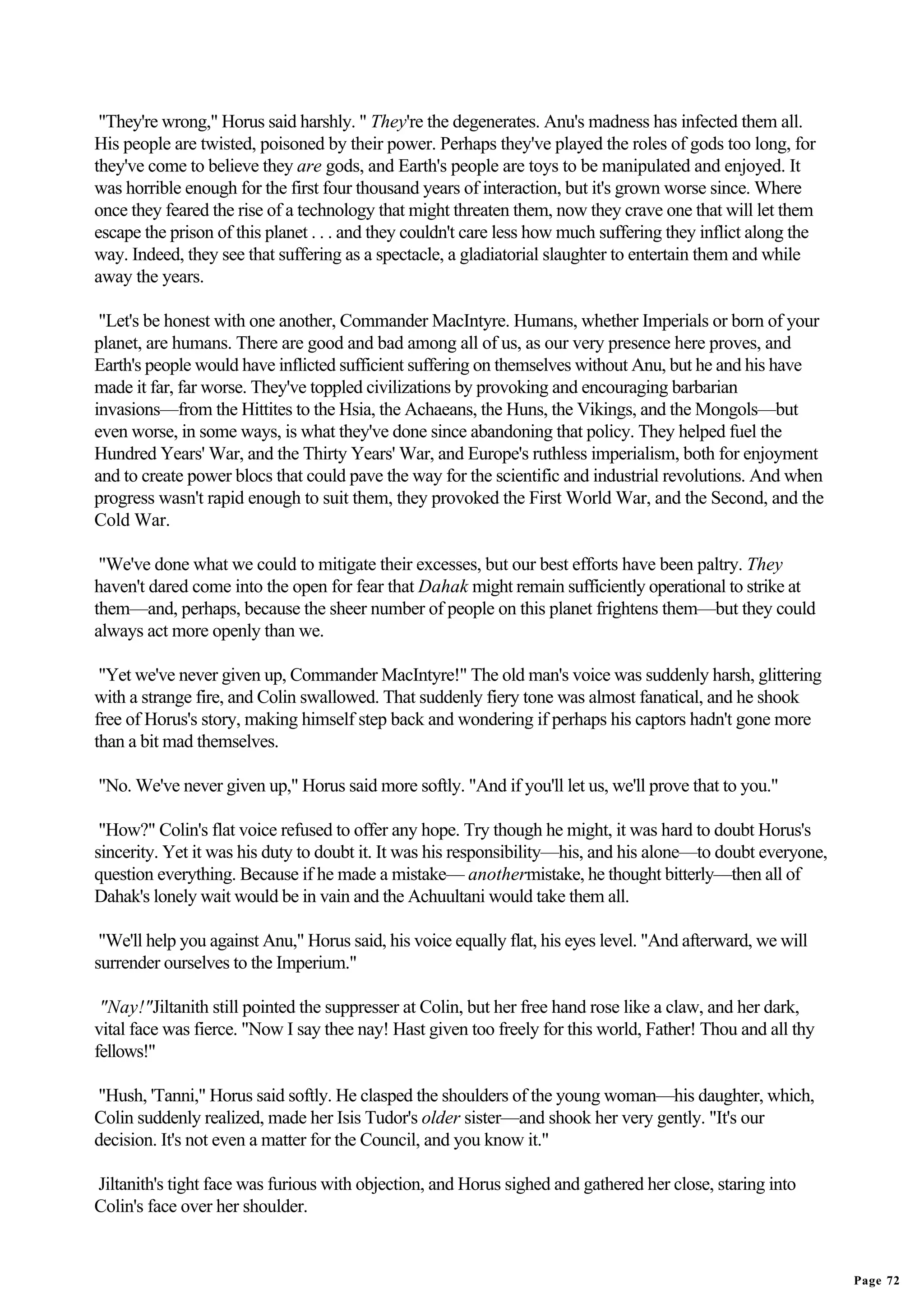 "They're wrong," Horus said harshly. " They're the degenerates. Anu's madness has infected them all.
His people are twisted, poisoned by their power. Perhaps they've played the roles of gods too long, for
they've come to believe they are gods, and Earth's people are toys to be manipulated and enjoyed. It
was horrible enough for the first four thousand years of interaction, but it's grown worse since. Where
once they feared the rise of a technology that might threaten them, now they crave one that will let them
escape the prison of this planet . . . and they couldn't care less how much suffering they inflict along the
way. Indeed, they see that suffering as a spectacle, a gladiatorial slaughter to entertain them and while
away the years.

 "Let's be honest with one another, Commander MacIntyre. Humans, whether Imperials or born of your
planet, are humans. There are good and bad among all of us, as our very presence here proves, and
Earth's people would have inflicted sufficient suffering on themselves without Anu, but he and his have
made it far, far worse. They've toppled civilizations by provoking and encouraging barbarian
invasions—from the Hittites to the Hsia, the Achaeans, the Huns, the Vikings, and the Mongols—but
even worse, in some ways, is what they've done since abandoning that policy. They helped fuel the
Hundred Years' War, and the Thirty Years' War, and Europe's ruthless imperialism, both for enjoyment
and to create power blocs that could pave the way for the scientific and industrial revolutions. And when
progress wasn't rapid enough to suit them, they provoked the First World War, and the Second, and the
Cold War.

 "We've done what we could to mitigate their excesses, but our best efforts have been paltry. They
haven't dared come into the open for fear that Dahak might remain sufficiently operational to strike at
them—and, perhaps, because the sheer number of people on this planet frightens them—but they could
always act more openly than we.

 "Yet we've never given up, Commander MacIntyre!" The old man's voice was suddenly harsh, glittering
with a strange fire, and Colin swallowed. That suddenly fiery tone was almost fanatical, and he shook
free of Horus's story, making himself step back and wondering if perhaps his captors hadn't gone more
than a bit mad themselves.

"No. We've never given up," Horus said more softly. "And if you'll let us, we'll prove that to you."

 "How?" Colin's flat voice refused to offer any hope. Try though he might, it was hard to doubt Horus's
sincerity. Yet it was his duty to doubt it. It was his responsibility—his, and his alone—to doubt everyone,
question everything. Because if he made a mistake— anothermistake, he thought bitterly—then all of
Dahak's lonely wait would be in vain and the Achuultani would take them all.

 "We'll help you against Anu," Horus said, his voice equally flat, his eyes level. "And afterward, we will
surrender ourselves to the Imperium."

 "Nay!"Jiltanith still pointed the suppresser at Colin, but her free hand rose like a claw, and her dark,
vital face was fierce. "Now I say thee nay! Hast given too freely for this world, Father! Thou and all thy
fellows!"

"Hush, 'Tanni," Horus said softly. He clasped the shoulders of the young woman—his daughter, which,
Colin suddenly realized, made her Isis Tudor's older sister—and shook her very gently. "It's our
decision. It's not even a matter for the Council, and you know it."

Jiltanith's tight face was furious with objection, and Horus sighed and gathered her close, staring into
Colin's face over her shoulder.


                                                                                                               Page 72
 