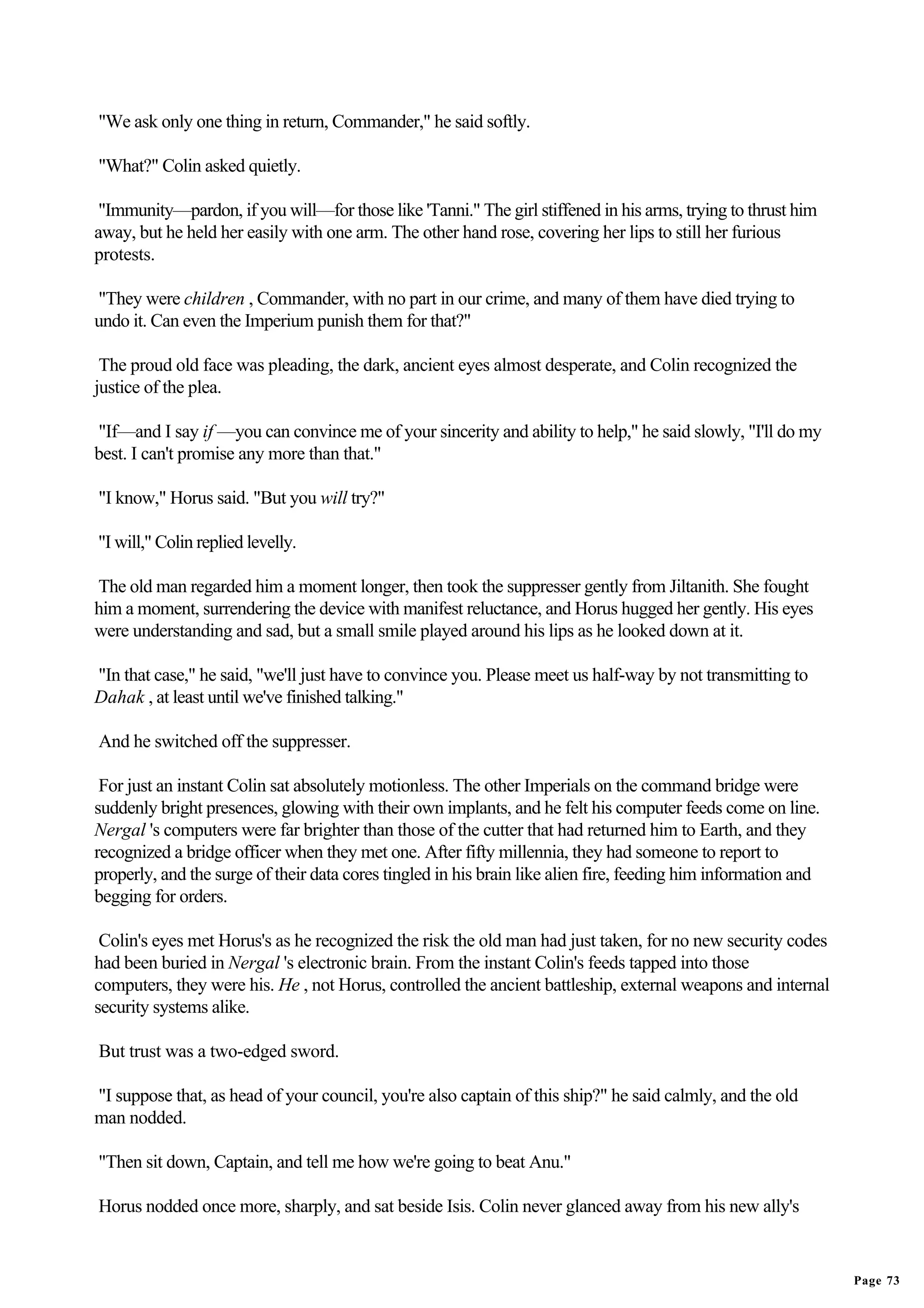 "We ask only one thing in return, Commander," he said softly.

"What?" Colin asked quietly.

 "Immunity—pardon, if you will—for those like 'Tanni." The girl stiffened in his arms, trying to thrust him
away, but he held her easily with one arm. The other hand rose, covering her lips to still her furious
protests.

"They were children , Commander, with no part in our crime, and many of them have died trying to
undo it. Can even the Imperium punish them for that?"

 The proud old face was pleading, the dark, ancient eyes almost desperate, and Colin recognized the
justice of the plea.

"If—and I say if —you can convince me of your sincerity and ability to help," he said slowly, "I'll do my
best. I can't promise any more than that."

"I know," Horus said. "But you will try?"

"I will," Colin replied levelly.

The old man regarded him a moment longer, then took the suppresser gently from Jiltanith. She fought
him a moment, surrendering the device with manifest reluctance, and Horus hugged her gently. His eyes
were understanding and sad, but a small smile played around his lips as he looked down at it.

"In that case," he said, "we'll just have to convince you. Please meet us half-way by not transmitting to
Dahak , at least until we've finished talking."

And he switched off the suppresser.

 For just an instant Colin sat absolutely motionless. The other Imperials on the command bridge were
suddenly bright presences, glowing with their own implants, and he felt his computer feeds come on line.
Nergal 's computers were far brighter than those of the cutter that had returned him to Earth, and they
recognized a bridge officer when they met one. After fifty millennia, they had someone to report to
properly, and the surge of their data cores tingled in his brain like alien fire, feeding him information and
begging for orders.

 Colin's eyes met Horus's as he recognized the risk the old man had just taken, for no new security codes
had been buried in Nergal 's electronic brain. From the instant Colin's feeds tapped into those
computers, they were his. He , not Horus, controlled the ancient battleship, external weapons and internal
security systems alike.

But trust was a two-edged sword.

"I suppose that, as head of your council, you're also captain of this ship?" he said calmly, and the old
man nodded.

"Then sit down, Captain, and tell me how we're going to beat Anu."

Horus nodded once more, sharply, and sat beside Isis. Colin never glanced away from his new ally's


                                                                                                                Page 73
 