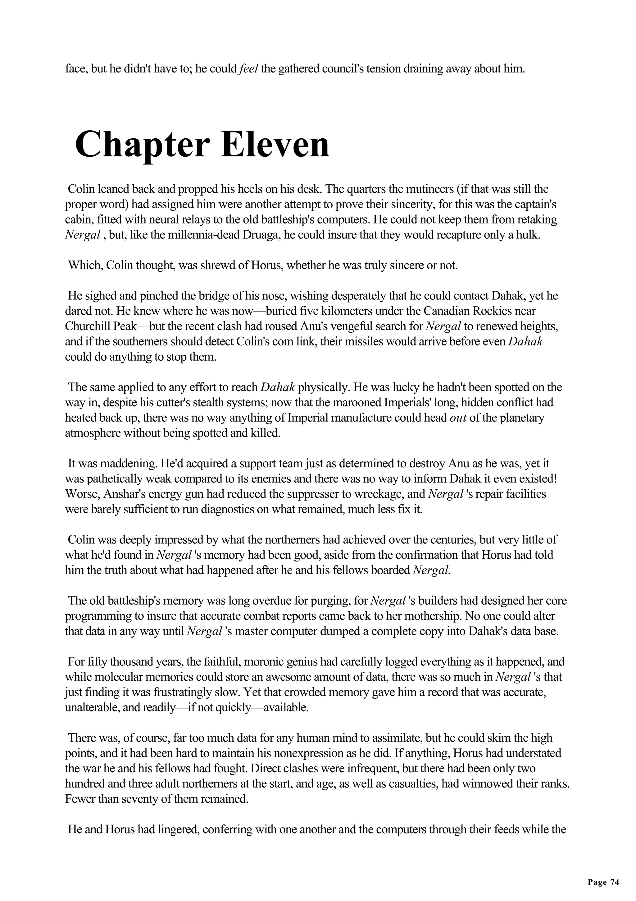 face, but he didn't have to; he could feel the gathered council's tension draining away about him.




  Chapter Eleven
 Colin leaned back and propped his heels on his desk. The quarters the mutineers (if that was still the
proper word) had assigned him were another attempt to prove their sincerity, for this was the captain's
cabin, fitted with neural relays to the old battleship's computers. He could not keep them from retaking
Nergal , but, like the millennia-dead Druaga, he could insure that they would recapture only a hulk.

Which, Colin thought, was shrewd of Horus, whether he was truly sincere or not.

 He sighed and pinched the bridge of his nose, wishing desperately that he could contact Dahak, yet he
dared not. He knew where he was now—buried five kilometers under the Canadian Rockies near
Churchill Peak—but the recent clash had roused Anu's vengeful search for Nergal to renewed heights,
and if the southerners should detect Colin's com link, their missiles would arrive before even Dahak
could do anything to stop them.

 The same applied to any effort to reach Dahak physically. He was lucky he hadn't been spotted on the
way in, despite his cutter's stealth systems; now that the marooned Imperials' long, hidden conflict had
heated back up, there was no way anything of Imperial manufacture could head out of the planetary
atmosphere without being spotted and killed.

It was maddening. He'd acquired a support team just as determined to destroy Anu as he was, yet it
was pathetically weak compared to its enemies and there was no way to inform Dahak it even existed!
Worse, Anshar's energy gun had reduced the suppresser to wreckage, and Nergal 's repair facilities
were barely sufficient to run diagnostics on what remained, much less fix it.

Colin was deeply impressed by what the northerners had achieved over the centuries, but very little of
what he'd found in Nergal 's memory had been good, aside from the confirmation that Horus had told
him the truth about what had happened after he and his fellows boarded Nergal.

 The old battleship's memory was long overdue for purging, for Nergal 's builders had designed her core
programming to insure that accurate combat reports came back to her mothership. No one could alter
that data in any way until Nergal 's master computer dumped a complete copy into Dahak's data base.

 For fifty thousand years, the faithful, moronic genius had carefully logged everything as it happened, and
while molecular memories could store an awesome amount of data, there was so much in Nergal 's that
just finding it was frustratingly slow. Yet that crowded memory gave him a record that was accurate,
unalterable, and readily—if not quickly—available.

 There was, of course, far too much data for any human mind to assimilate, but he could skim the high
points, and it had been hard to maintain his nonexpression as he did. If anything, Horus had understated
the war he and his fellows had fought. Direct clashes were infrequent, but there had been only two
hundred and three adult northerners at the start, and age, as well as casualties, had winnowed their ranks.
Fewer than seventy of them remained.

He and Horus had lingered, conferring with one another and the computers through their feeds while the



                                                                                                              Page 74
 
