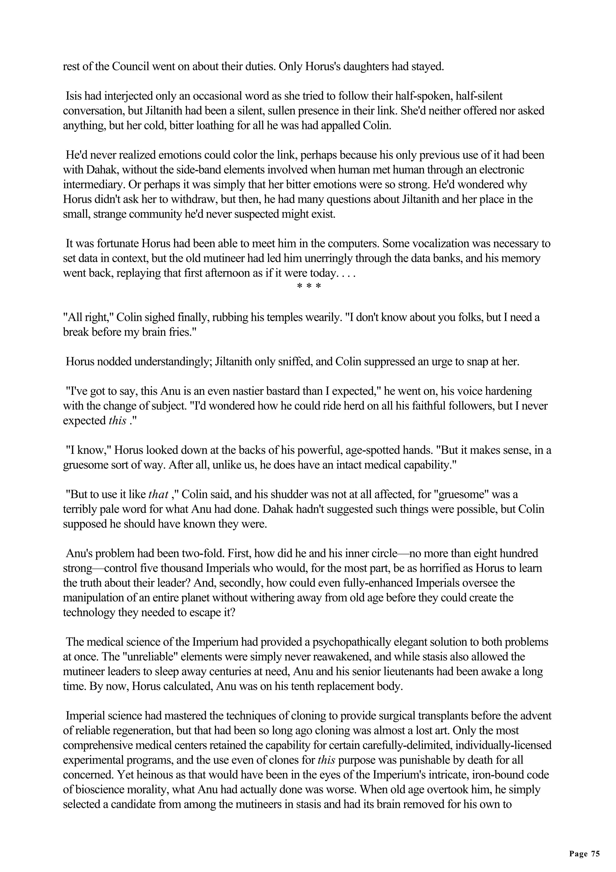 rest of the Council went on about their duties. Only Horus's daughters had stayed.

 Isis had interjected only an occasional word as she tried to follow their half-spoken, half-silent
conversation, but Jiltanith had been a silent, sullen presence in their link. She'd neither offered nor asked
anything, but her cold, bitter loathing for all he was had appalled Colin.

 He'd never realized emotions could color the link, perhaps because his only previous use of it had been
with Dahak, without the side-band elements involved when human met human through an electronic
intermediary. Or perhaps it was simply that her bitter emotions were so strong. He'd wondered why
Horus didn't ask her to withdraw, but then, he had many questions about Jiltanith and her place in the
small, strange community he'd never suspected might exist.

 It was fortunate Horus had been able to meet him in the computers. Some vocalization was necessary to
set data in context, but the old mutineer had led him unerringly through the data banks, and his memory
went back, replaying that first afternoon as if it were today. . . .
                                                     ***

"All right," Colin sighed finally, rubbing his temples wearily. "I don't know about you folks, but I need a
break before my brain fries."

Horus nodded understandingly; Jiltanith only sniffed, and Colin suppressed an urge to snap at her.

 "I've got to say, this Anu is an even nastier bastard than I expected," he went on, his voice hardening
with the change of subject. "I'd wondered how he could ride herd on all his faithful followers, but I never
expected this ."

"I know," Horus looked down at the backs of his powerful, age-spotted hands. "But it makes sense, in a
gruesome sort of way. After all, unlike us, he does have an intact medical capability."

 "But to use it like that ," Colin said, and his shudder was not at all affected, for "gruesome" was a
terribly pale word for what Anu had done. Dahak hadn't suggested such things were possible, but Colin
supposed he should have known they were.

 Anu's problem had been two-fold. First, how did he and his inner circle—no more than eight hundred
strong—control five thousand Imperials who would, for the most part, be as horrified as Horus to learn
the truth about their leader? And, secondly, how could even fully-enhanced Imperials oversee the
manipulation of an entire planet without withering away from old age before they could create the
technology they needed to escape it?

 The medical science of the Imperium had provided a psychopathically elegant solution to both problems
at once. The "unreliable" elements were simply never reawakened, and while stasis also allowed the
mutineer leaders to sleep away centuries at need, Anu and his senior lieutenants had been awake a long
time. By now, Horus calculated, Anu was on his tenth replacement body.

 Imperial science had mastered the techniques of cloning to provide surgical transplants before the advent
of reliable regeneration, but that had been so long ago cloning was almost a lost art. Only the most
comprehensive medical centers retained the capability for certain carefully-delimited, individually-licensed
experimental programs, and the use even of clones for this purpose was punishable by death for all
concerned. Yet heinous as that would have been in the eyes of the Imperium's intricate, iron-bound code
of bioscience morality, what Anu had actually done was worse. When old age overtook him, he simply
selected a candidate from among the mutineers in stasis and had its brain removed for his own to


                                                                                                                Page 75
 