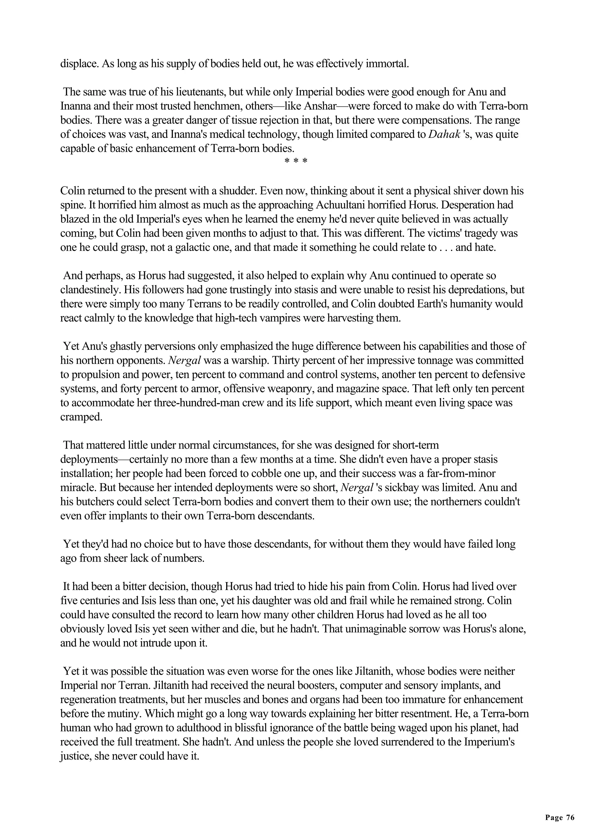 displace. As long as his supply of bodies held out, he was effectively immortal.

 The same was true of his lieutenants, but while only Imperial bodies were good enough for Anu and
Inanna and their most trusted henchmen, others—like Anshar—were forced to make do with Terra-born
bodies. There was a greater danger of tissue rejection in that, but there were compensations. The range
of choices was vast, and Inanna's medical technology, though limited compared to Dahak 's, was quite
capable of basic enhancement of Terra-born bodies.
                                                   ***

Colin returned to the present with a shudder. Even now, thinking about it sent a physical shiver down his
spine. It horrified him almost as much as the approaching Achuultani horrified Horus. Desperation had
blazed in the old Imperial's eyes when he learned the enemy he'd never quite believed in was actually
coming, but Colin had been given months to adjust to that. This was different. The victims' tragedy was
one he could grasp, not a galactic one, and that made it something he could relate to . . . and hate.

 And perhaps, as Horus had suggested, it also helped to explain why Anu continued to operate so
clandestinely. His followers had gone trustingly into stasis and were unable to resist his depredations, but
there were simply too many Terrans to be readily controlled, and Colin doubted Earth's humanity would
react calmly to the knowledge that high-tech vampires were harvesting them.

 Yet Anu's ghastly perversions only emphasized the huge difference between his capabilities and those of
his northern opponents. Nergal was a warship. Thirty percent of her impressive tonnage was committed
to propulsion and power, ten percent to command and control systems, another ten percent to defensive
systems, and forty percent to armor, offensive weaponry, and magazine space. That left only ten percent
to accommodate her three-hundred-man crew and its life support, which meant even living space was
cramped.

 That mattered little under normal circumstances, for she was designed for short-term
deployments—certainly no more than a few months at a time. She didn't even have a proper stasis
installation; her people had been forced to cobble one up, and their success was a far-from-minor
miracle. But because her intended deployments were so short, Nergal 's sickbay was limited. Anu and
his butchers could select Terra-born bodies and convert them to their own use; the northerners couldn't
even offer implants to their own Terra-born descendants.

 Yet they'd had no choice but to have those descendants, for without them they would have failed long
ago from sheer lack of numbers.

 It had been a bitter decision, though Horus had tried to hide his pain from Colin. Horus had lived over
five centuries and Isis less than one, yet his daughter was old and frail while he remained strong. Colin
could have consulted the record to learn how many other children Horus had loved as he all too
obviously loved Isis yet seen wither and die, but he hadn't. That unimaginable sorrow was Horus's alone,
and he would not intrude upon it.

 Yet it was possible the situation was even worse for the ones like Jiltanith, whose bodies were neither
Imperial nor Terran. Jiltanith had received the neural boosters, computer and sensory implants, and
regeneration treatments, but her muscles and bones and organs had been too immature for enhancement
before the mutiny. Which might go a long way towards explaining her bitter resentment. He, a Terra-born
human who had grown to adulthood in blissful ignorance of the battle being waged upon his planet, had
received the full treatment. She hadn't. And unless the people she loved surrendered to the Imperium's
justice, she never could have it.




                                                                                                               Page 76
 